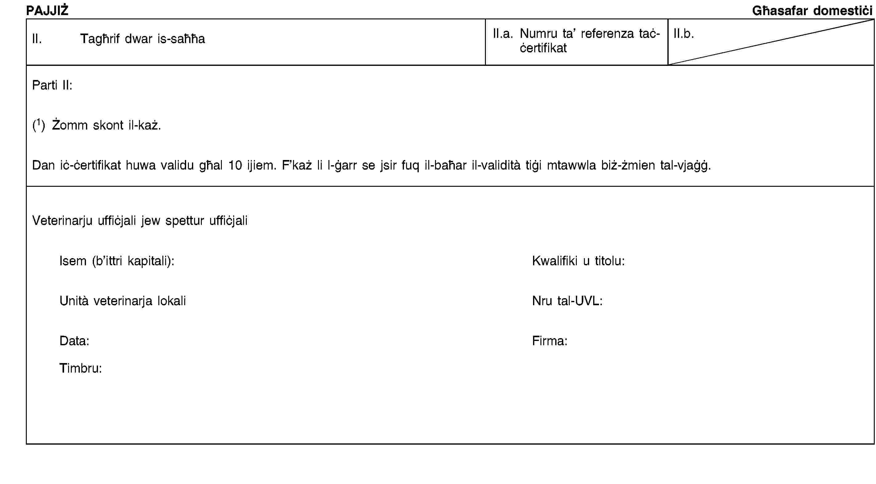 PAJJIŻGħasafar domestiċiII. Tagħrif dwar is-saħħaII.a. Numru ta’ referenza taċ-ċertifikatII.b.Parti II:(1) Żomm skont il-każ.Dan iċ-ċertifikat huwa validu għal 10 ijiem. F’każ li l-ġarr se jsir fuq il-baħar il-validità tiġi mtawwla biż-żmien tal-vjaġġ.Veterinarju uffiċjali jew spettur uffiċjaliIsem (b’ittri kapitali):Kwalifiki u titolu:Unità veterinarja lokaliNru tal-UVL:Data:Firma:Timbru:
