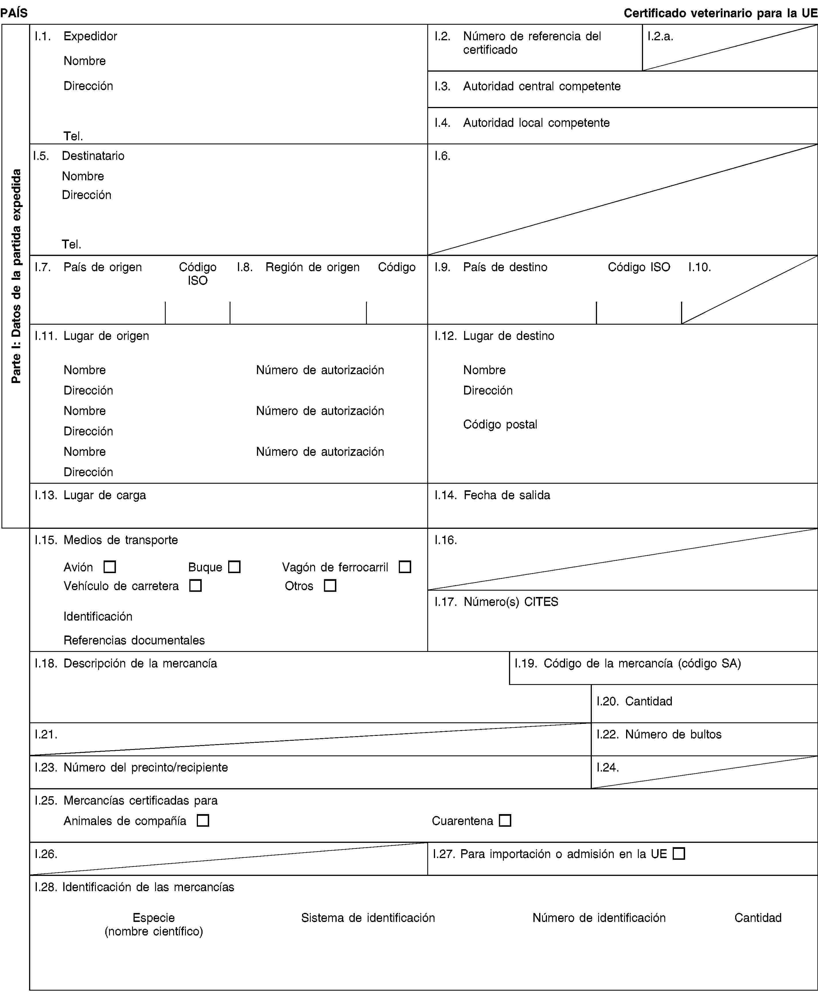 Parte I: Datos de la partida expedidaPAÍSCertificado veterinario para la UEI.1. ExpedidorNombreDirecciónTel.I.2. Número de referencia del certificadoI.2.a.I.3. Autoridad central competenteI.4. Autoridad local competenteI.5. DestinatarioNombreDirecciónTel.I.6.I.7. País de origenCódigo ISOI.8. Región de origenCódigoI.9. País de destinoCódigo ISOI.10.I.11. Lugar de origenNombreNúmero de autorizaciónDirecciónNombreNúmero de autorizaciónDirecciónNombreNúmero de autorizaciónDirecciónI.12. Lugar de destinoNombreDirecciónCódigo postalI.13. Lugar de cargaI.14. Fecha de salidaI.15. Medios de transporteAviónBuqueVagón de ferrocarrilVehículo de carreteraOtrosIdentificaciónReferencias documentalesI.16.I.17. Número(s) CITESI.18. Descripción de la mercancíaI.19. Código de la mercancía (código SA)I.20. CantidadI.21.I.22. Número de bultosI.23. Número del precinto/recipienteI.24.I.25. Mercancías certificadas paraAnimales de compañíaCuarentenaI.26.I.27. Para importación o admisión en la UEI.28. Identificación de las mercancíasEspecie(nombre científico)Sistema de identificaciónNúmero de identificaciónCantidad