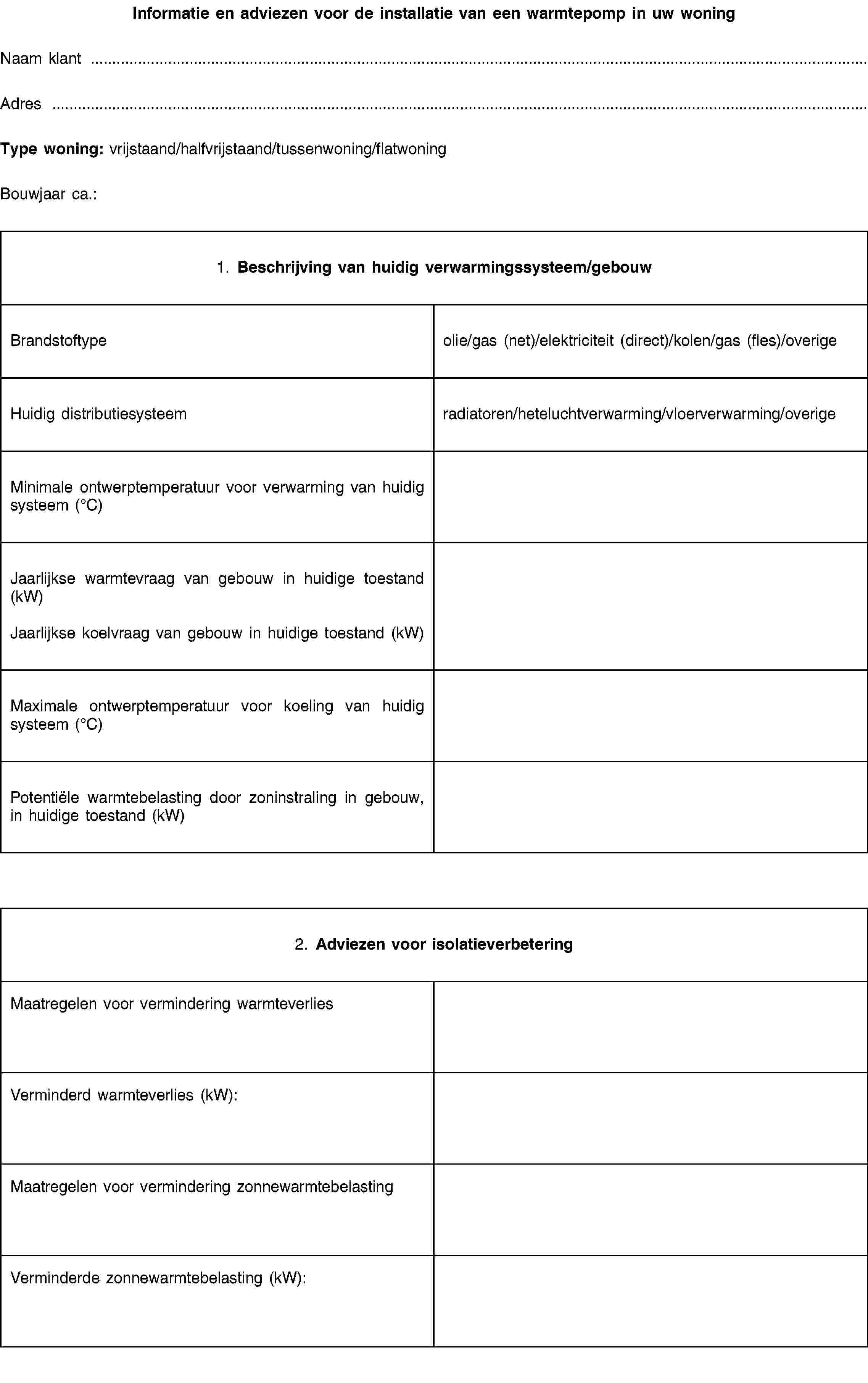 Informatie en adviezen voor de installatie van een warmtepomp in uw woningNaam klantAdresType woning: vrijstaand/halfvrijstaand/tussenwoning/flatwoningBouwjaar ca.:1. Beschrijving van huidig verwarmingssysteem/gebouwBrandstoftypeolie/gas (net)/elektriciteit (direct)/kolen/gas (fles)/overigeHuidig distributiesysteemradiatoren/heteluchtverwarming/vloerverwarming/overigeMinimale ontwerptemperatuur voor verwarming van huidig systeem (°C)Jaarlijkse warmtevraag van gebouw in huidige toestand (kW)Jaarlijkse koelvraag van gebouw in huidige toestand (kW)Maximale ontwerptemperatuur voor koeling van huidig systeem (°C)Potentiële warmtebelasting door zoninstraling in gebouw, in huidige toestand (kW)2. Adviezen voor isolatieverbeteringMaatregelen voor vermindering warmteverliesVerminderd warmteverlies (kW):Maatregelen voor vermindering zonnewarmtebelastingVerminderde zonnewarmtebelasting (kW):