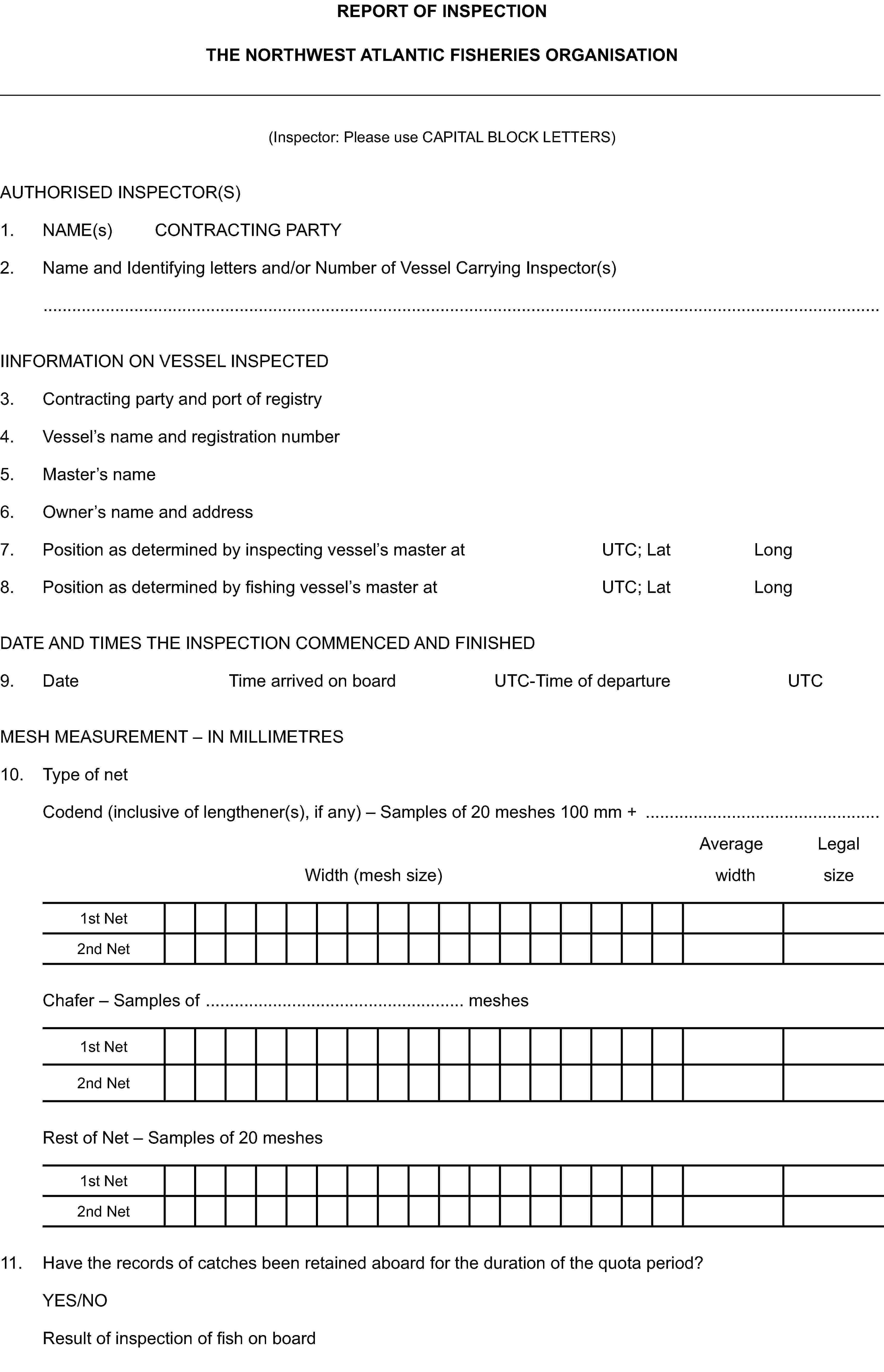 REPORT OF INSPECTIONTHE NORTHWEST ATLANTIC FISHERIES ORGANISATION(Inspector: Please use CAPITAL BLOCK LETTERS)AUTHORISED INSPECTOR(S)1. NAME(s) CONTRACTING PARTY2. Name and Identifying letters and/or Number of Vessel Carrying Inspector(s)IINFORMATION ON VESSEL INSPECTED3. Contracting party and port of registry4. Vessel’s name and registration number5. Master’s name6. Owner’s name and address7. Position as determined by inspecting vessel’s master at UTC; Lat Long8. Position as determined by fishing vessel’s master at UTC; Lat LongDATE AND TIMES THE INSPECTION COMMENCED AND FINISHED9. Date Time arrived on board UTC-Time of departure UTCMESH MEASUREMENT – IN MILLIMETRES10. Type of netCodend (inclusive of lengthener(s), if any) – Samples of 20 meshes 100 mm +Average LegalWidth (mesh size) width size1st Net2nd NetChafer – Samples of meshes1st Net2nd NetRest of Net – Samples of 20 meshes1st Net2nd Net11. Have the records of catches been retained aboard for the duration of the quota period?YES/NOResult of inspection of fish on board