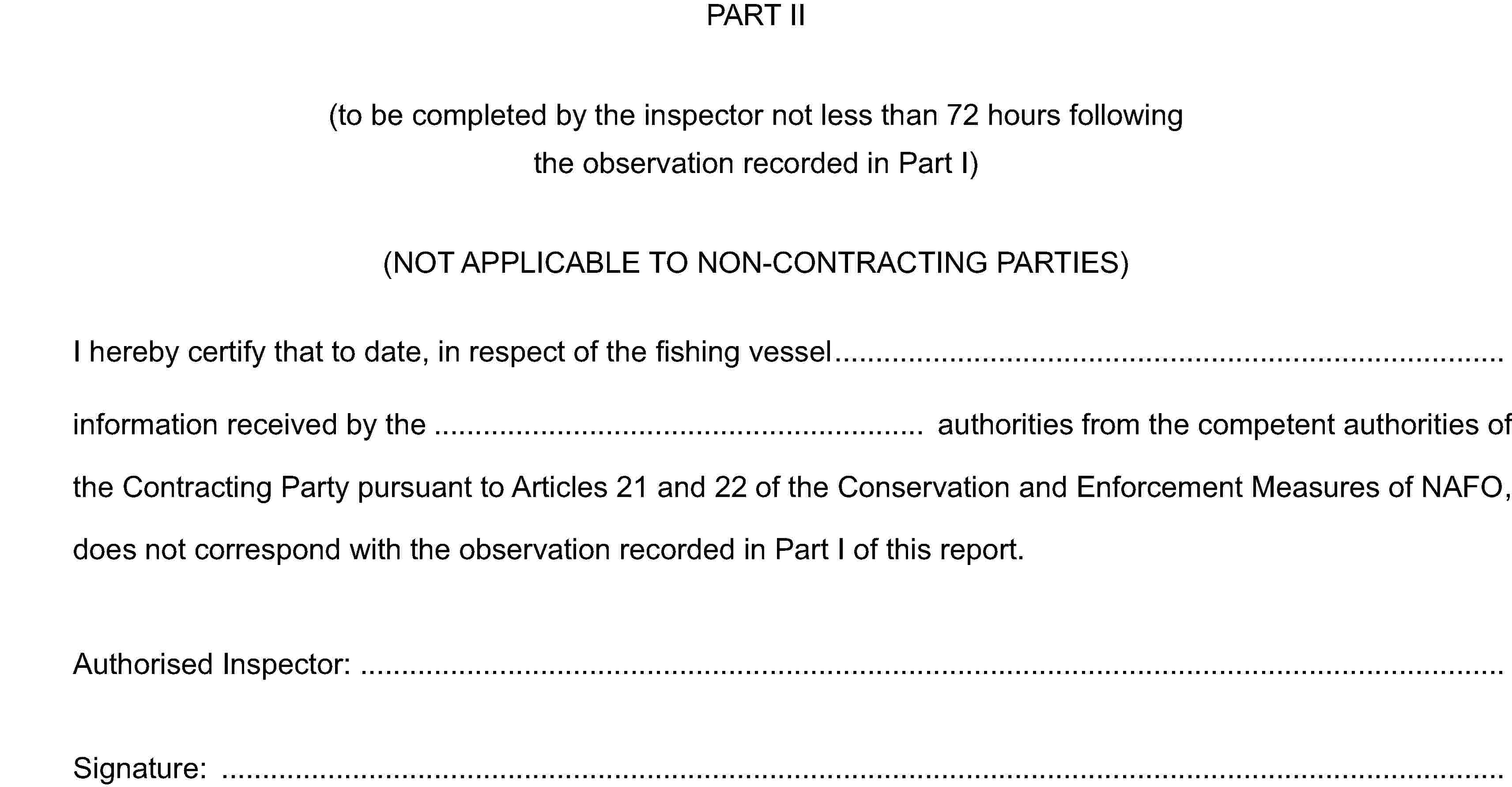 PART II(to be completed by the inspector not less than 72 hours following the observation recorded in Part I)(NOT APPLICABLE TO NON-CONTRACTING PARTIES)I hereby certify that to date, in respect of the fishing vesselinformation received by the authorities from the competent authorities of the Contracting Party pursuant to Articles 21 and 22 of the Conservation and Enforcement Measures of NAFO, does not correspond with the observation recorded in Part I of this report.Authorised Inspector:Signature: