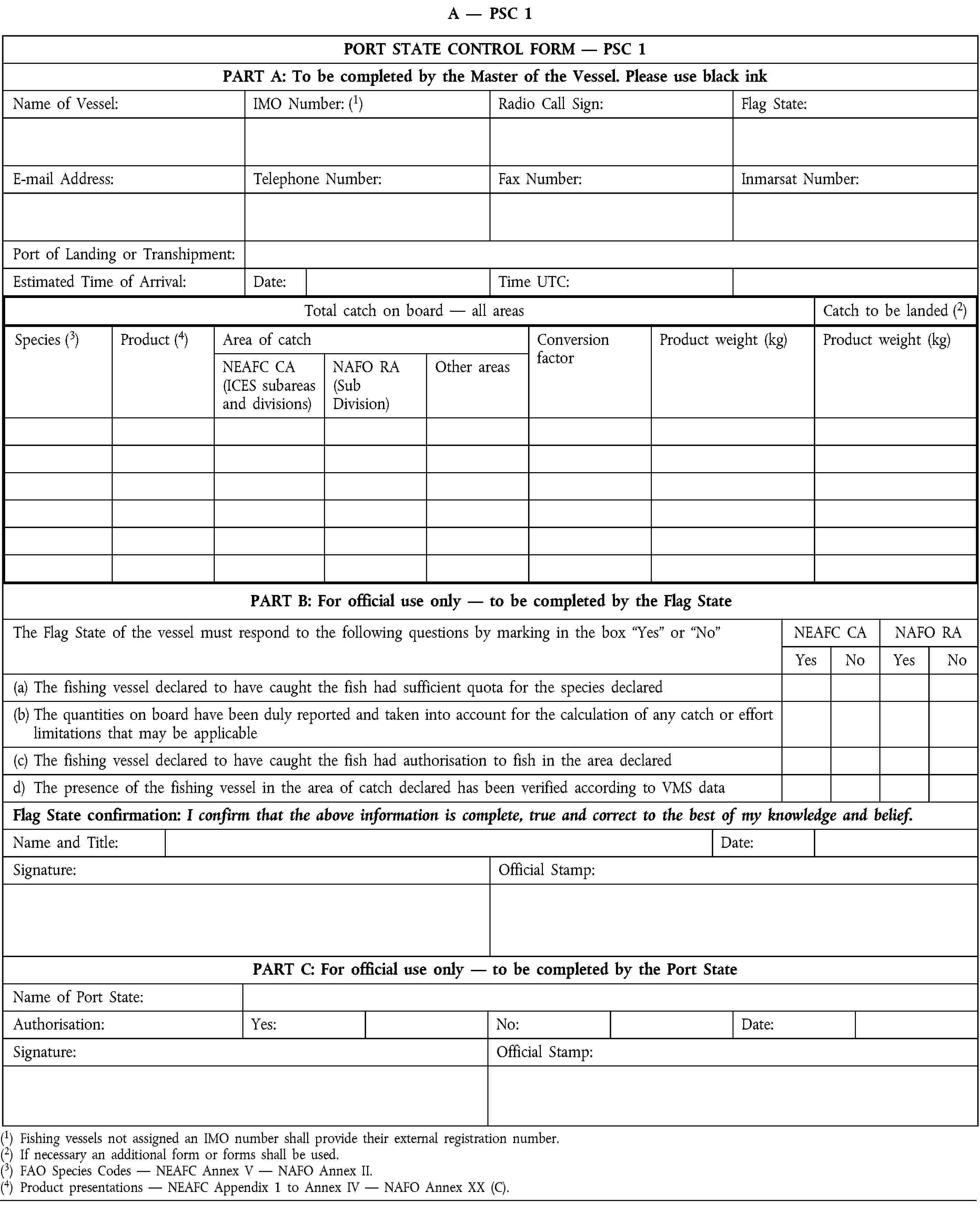 A — PSC 1PORT STATE CONTROL FORM — PSC 1PART A: To be completed by the Master of the Vessel. Please use black inkName of Vessel:IMO Number: (1)Radio Call Sign:Flag State:E-mail Address:Telephone Number:Fax Number:Inmarsat Number:Port of Landing or Transhipment:Estimated Time of Arrival:Date:Time UTC:Total catch on board — all areasCatch to be landed (2)Species (3)Product (4)Area of catchConversion factorProduct weight (kg)Product weight (kg)NEAFC CA(ICES subareas and divisions)NAFO RA(Sub Division)Other areasPART B: For official use only — to be completed by the Flag StateThe Flag State of the vessel must respond to the following questions by marking in the box “Yes” or “No”NEAFC CANAFO RAYesNoYesNo(a) The fishing vessel declared to have caught the fish had sufficient quota for the species declared(b) The quantities on board have been duly reported and taken into account for the calculation of any catch or effort limitations that may be applicable(c) The fishing vessel declared to have caught the fish had authorisation to fish in the area declaredd) The presence of the fishing vessel in the area of catch declared has been verified according to VMS dataFlag State confirmation: I confirm that the above information is complete, true and correct to the best of my knowledge and belief.Name and Title:Date:Signature:Official Stamp:PART C: For official use only — to be completed by the Port StateName of Port State:Authorisation:Yes:No:Date:Signature:Official Stamp:(1) Fishing vessels not assigned an IMO number shall provide their external registration number.(2) If necessary an additional form or forms shall be used.(3) FAO Species Codes — NEAFC Annex V — NAFO Annex II.(4) Product presentations — NEAFC Appendix 1 to Annex IV — NAFO Annex XX (C).