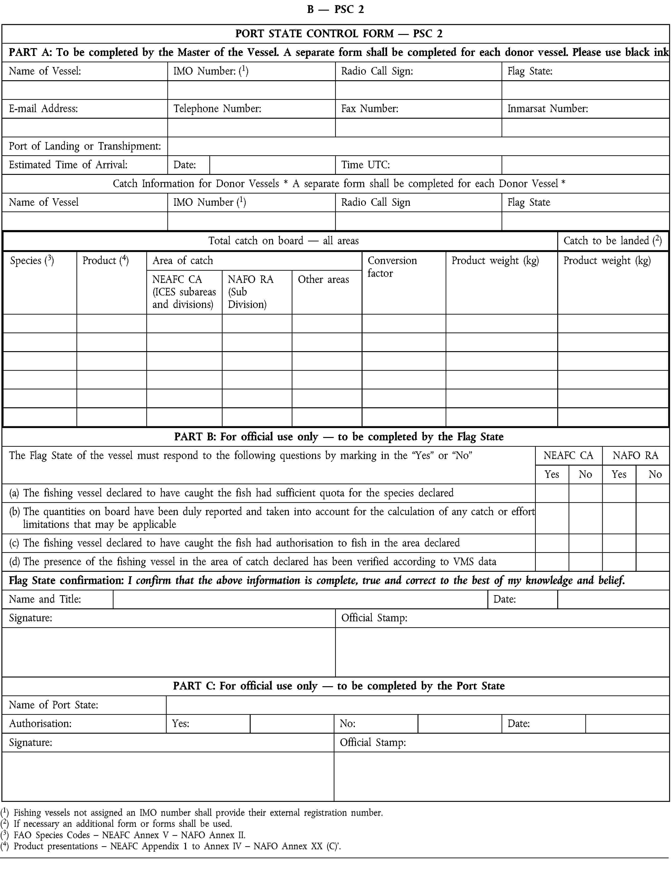 B — PSC 2PORT STATE CONTROL FORM — PSC 2PART A: To be completed by the Master of the Vessel. A separate form shall be completed for each donor vessel. Please use black inkName of Vessel:IMO Number: (1)Radio Call Sign:Flag State:E-mail Address:Telephone Number:Fax Number:Inmarsat Number:Port of Landing or Transhipment:Estimated Time of Arrival:Date:Time UTC:Catch Information for Donor Vessels * A separate form shall be completed for each Donor Vessel *Name of VesselIMO Number (1)Radio Call SignFlag StateTotal catch on board — all areasCatch to be landed (2)Species (3)Product (4)Area of catchConversion factorProduct weight (kg)Product weight (kg)NEAFC CA(ICES subareas and divisions)NAFO RA(Sub Division)Other areasPART B: For official use only — to be completed by the Flag StateThe Flag State of the vessel must respond to the following questions by marking in the “Yes” or “No”NEAFC CANAFO RAYesNoYesNo(a) The fishing vessel declared to have caught the fish had sufficient quota for the species declared(b) The quantities on board have been duly reported and taken into account for the calculation of any catch or effort limitations that may be applicable(c) The fishing vessel declared to have caught the fish had authorisation to fish in the area declared(d) The presence of the fishing vessel in the area of catch declared has been verified according to VMS dataFlag State confirmation: I confirm that the above information is complete, true and correct to the best of my knowledge and belief.Name and Title:Date:Signature:Official Stamp:PART C: For official use only — to be completed by the Port StateName of Port State:Authorisation:Yes:No:Date:Signature:Official Stamp:(1) Fishing vessels not assigned an IMO number shall provide their external registration number.(2) If necessary an additional form or forms shall be used.(3) FAO Species Codes – NEAFC Annex V – NAFO Annex II.(4) Product presentations – NEAFC Appendix 1 to Annex IV – NAFO Annex XX (C).