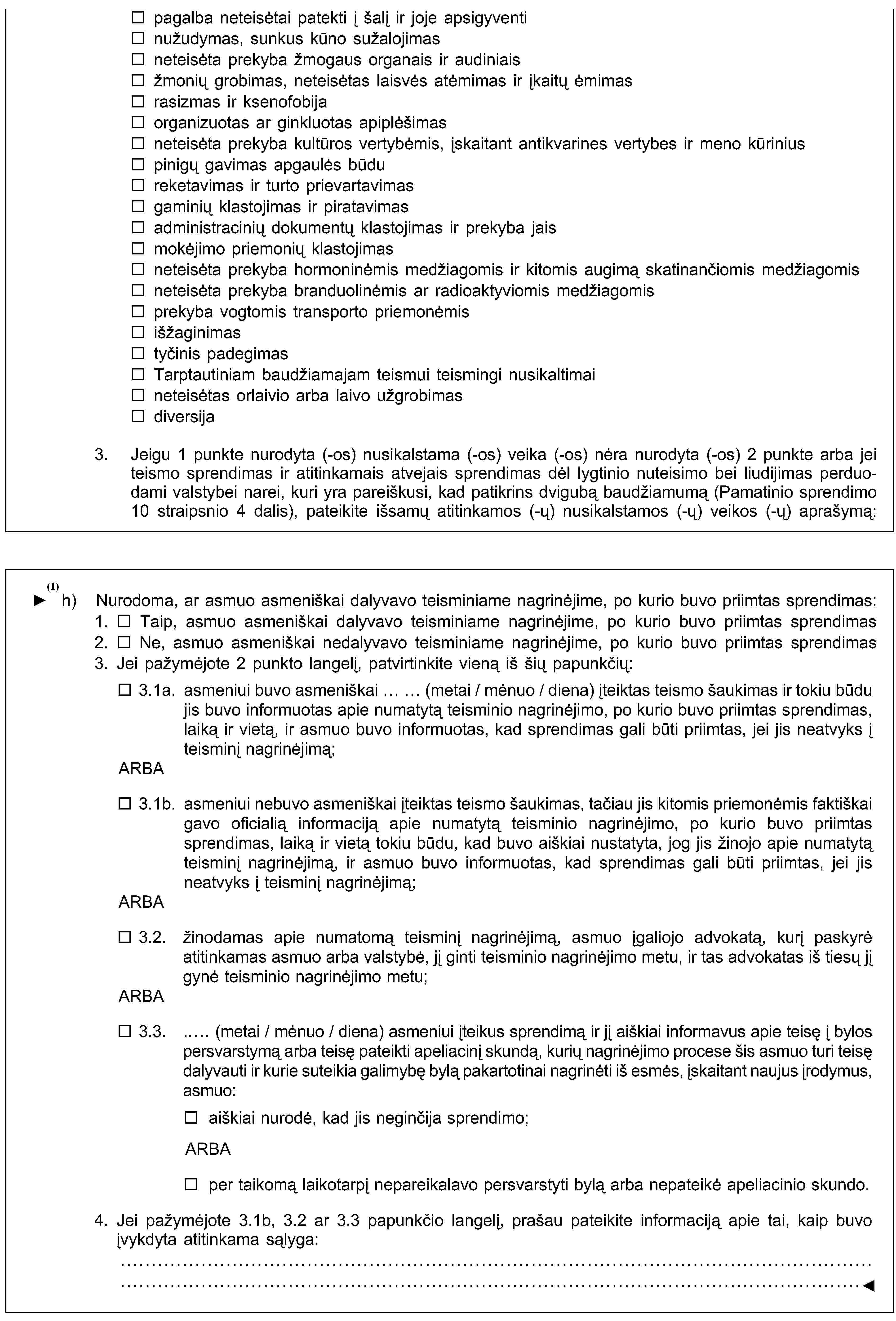 pagalba neteisėtai patekti į šalį ir joje apsigyventinužudymas, sunkus kūno sužalojimasneteisėta prekyba žmogaus organais ir audiniaisžmonių grobimas, neteisėtas laisvės atėmimas ir įkaitų ėmimasrasizmas ir ksenofobijaorganizuotas ar ginkluotas apiplėšimasneteisėta prekyba kultūros vertybėmis, įskaitant antikvarines vertybes ir meno kūriniuspinigų gavimas apgaulės būdureketavimas ir turto prievartavimasgaminių klastojimas ir piratavimasadministracinių dokumentų klastojimas ir prekyba jaismokėjimo priemonių klastojimasneteisėta prekyba hormoninėmis medžiagomis ir kitomis augimą skatinančiomis medžiagomisneteisėta prekyba branduolinėmis ar radioaktyviomis medžiagomisprekyba vogtomis transporto priemonėmisišžaginimastyčinis padegimasTarptautiniam baudžiamajam teismui teismingi nusikaltimaineteisėtas orlaivio arba laivo užgrobimasdiversija3. Jeigu 1 punkte nurodyta (-os) nusikalstama (-os) veika (-os) nėra nurodyta (-os) 2 punkte arba jei teismo sprendimas ir atitinkamais atvejais sprendimas dėl lygtinio nuteisimo bei liudijimas perduodami valstybei narei, kuri yra pareiškusi, kad patikrins dvigubą baudžiamumą (Pamatinio sprendimo 10 straipsnio 4 dalis), pateikite išsamų atitinkamos (-ų) nusikalstamos (-ų) veikos (-ų) aprašymą:h) Informacija apie teismo sprendimo statusą:Nurodykite, ar nuteistasis asmuo asmeniškai dalyvavo bylos nagrinėjime, kurio metu buvo priimtas teismo sprendimas:Taip, asmuo dalyvavo.Ne, asmuo nedalyvavo. Patvirtinama, kad:asmuo buvo asmeniškai arba per pagal sprendimą priėmusios valstybės nacionalinę teisę įgaliotą atstovą informuotas apie teismo posėdžio laiką ir vietą ir dėl to teismo sprendimas buvo priimtas jam nedalyvaujant; arbaasmuo kompetentingai institucijai nurodė neginčijąs bylos