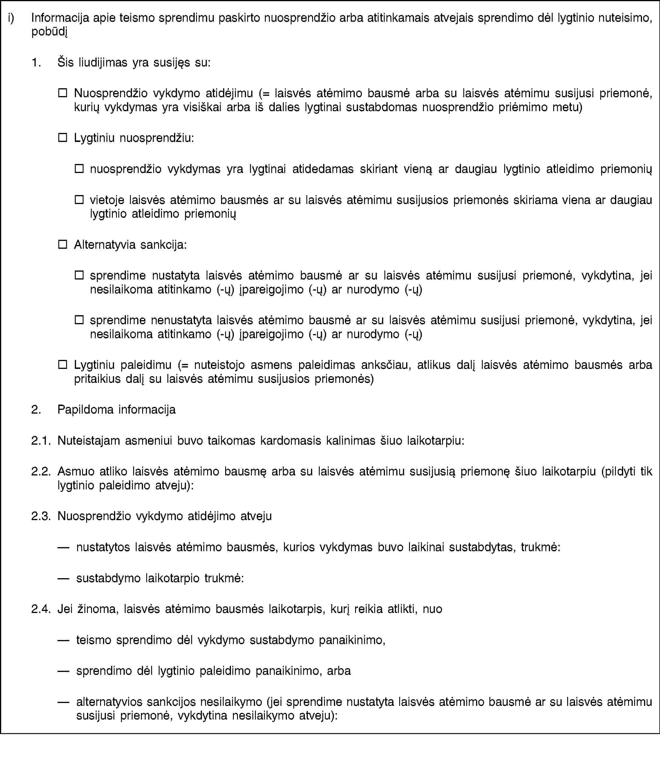 i) Informacija apie teismo sprendimu paskirto nuosprendžio arba atitinkamais atvejais sprendimo dėl lygtinio nuteisimo, pobūdį1. Šis liudijimas yra susijęs su:Nuosprendžio vykdymo atidėjimu (= laisvės atėmimo bausmė arba su laisvės atėmimu susijusi priemonė, kurių vykdymas yra visiškai arba iš dalies lygtinai sustabdomas nuosprendžio priėmimo metu)Lygtiniu nuosprendžiu:nuosprendžio vykdymas yra lygtinai atidedamas skiriant vieną ar daugiau lygtinio atleidimo priemoniųvietoje laisvės atėmimo bausmės ar su laisvės atėmimu susijusios priemonės skiriama viena ar daugiau lygtinio atleidimo priemoniųAlternatyvia sankcija:sprendime nustatyta laisvės atėmimo bausmė ar su laisvės atėmimu susijusi priemonė, vykdytina, jei nesilaikoma atitinkamo (-ų) įpareigojimo (-ų) ar nurodymo (-ų)sprendime nenustatyta laisvės atėmimo bausmė ar su laisvės atėmimu susijusi priemonė, vykdytina, jei nesilaikoma atitinkamo (-ų) įpareigojimo (-ų) ar nurodymo (-ų)Lygtiniu paleidimu (= nuteistojo asmens paleidimas anksčiau, atlikus dalį laisvės atėmimo bausmės arba pritaikius dalį su laisvės atėmimu susijusios priemonės)2. Papildoma informacija2.1. Nuteistajam asmeniui buvo taikomas kardomasis kalinimas šiuo laikotarpiu:2.2. Asmuo atliko laisvės atėmimo bausmę arba su laisvės atėmimu susijusią priemonę šiuo laikotarpiu (pildyti tik lygtinio paleidimo atveju):2.3. Nuosprendžio vykdymo atidėjimo atvejunustatytos laisvės atėmimo bausmės, kurios vykdymas buvo laikinai sustabdytas, trukmė:sustabdymo laikotarpio trukmė:2.4. Jei žinoma, laisvės atėmimo bausmės laikotarpis, kurį reikia atlikti, nuoteismo sprendimo dėl vykdymo sustabdymo panaikinimo,sprendimo dėl lygtinio paleidimo panaikinimo, arbaalternatyvios sankcijos nesilaikymo (jei sprendime nustatyta laisvės atėmimo bausmė ar su laisvės atėmimu susijusi priemonė, vykdytina nesilaikymo atveju):