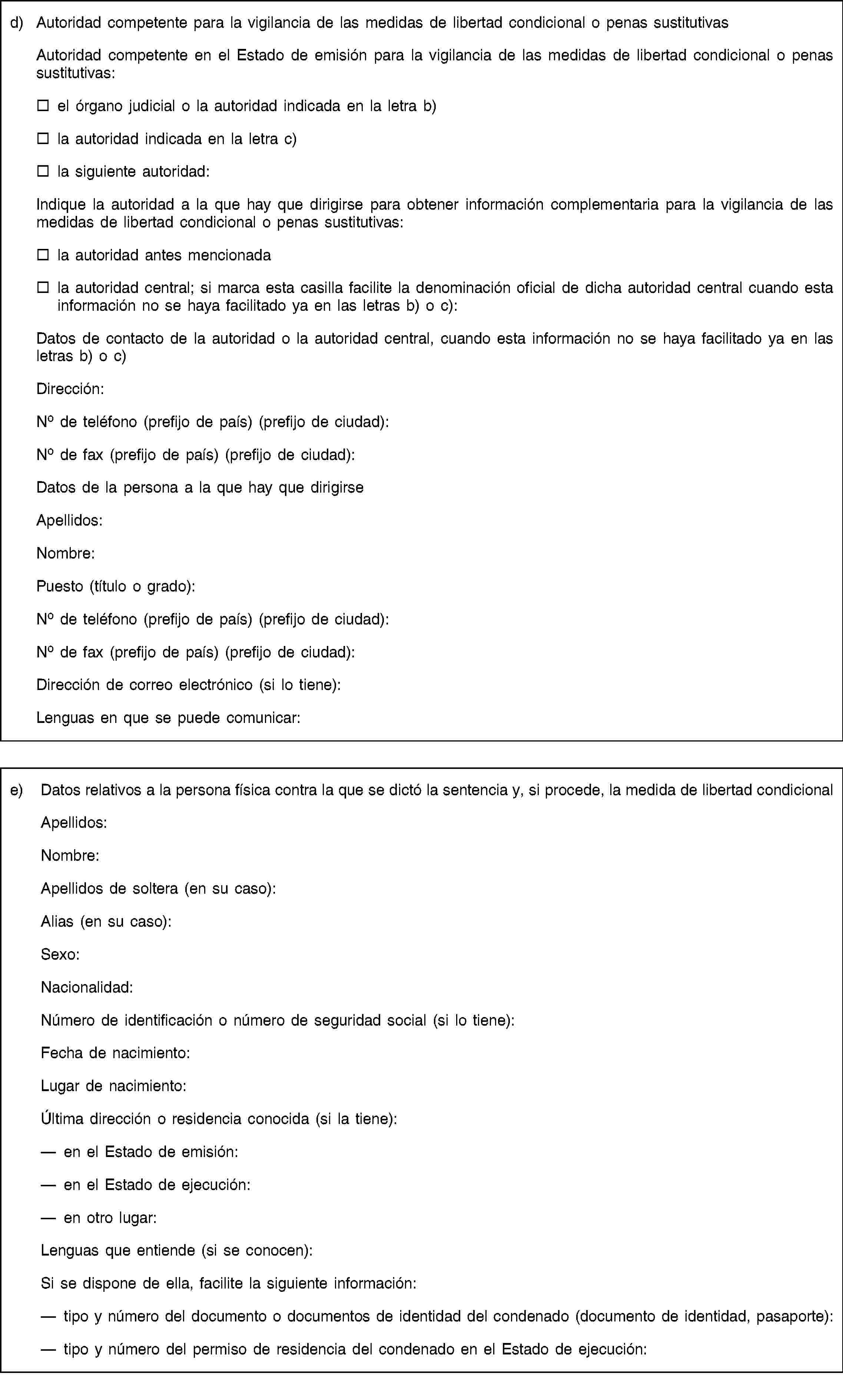 d) Autoridad competente para la vigilancia de las medidas de libertad condicional o penas sustitutivasAutoridad competente en el Estado de emisión para la vigilancia de las medidas de libertad condicional o penas sustitutivas:el órgano judicial o la autoridad indicada en la letra b)la autoridad indicada en la letra c)la siguiente autoridad:Indique la autoridad a la que hay que dirigirse para obtener información complementaria para la vigilancia de las medidas de libertad condicional o penas sustitutivas:la autoridad antes mencionadala autoridad central; si marca esta casilla facilite la denominación oficial de dicha autoridad central cuando esta información no se haya facilitado ya en las letras b) o c):Datos de contacto de la autoridad o la autoridad central, cuando esta información no se haya facilitado ya en las letras b) o c)Dirección:No de teléfono (prefijo de país) (prefijo de ciudad):No de fax (prefijo de país) (prefijo de ciudad):Datos de la persona a la que hay que dirigirseApellidos:Nombre:Puesto (título o grado):No de teléfono (prefijo de país) (prefijo de ciudad):No de fax (prefijo de país) (prefijo de ciudad):Dirección de correo electrónico (si lo tiene):Lenguas en que se puede comunicar:e) Datos relativos a la persona física contra la que se dictó la sentencia y, si procede, la medida de libertad condicionalApellidos:Nombre:Apellidos de soltera (en su caso):Alias (en su caso):Sexo:Nacionalidad:Número de identificación o número de seguridad social (si lo tiene):Fecha de nacimiento:Lugar de nacimiento:Última dirección o residencia conocida (si la tiene):en el Estado de emisión:en el Estado de ejecución:en otro lugar:Lenguas que entiende (si se conocen):Si se dispone de ella, facilite la siguiente información:tipo y número del documento o documentos de identidad del condenado (documento de identidad, pasaporte):tipo y número del permiso de residencia del condenado en el Estado de ejecución: