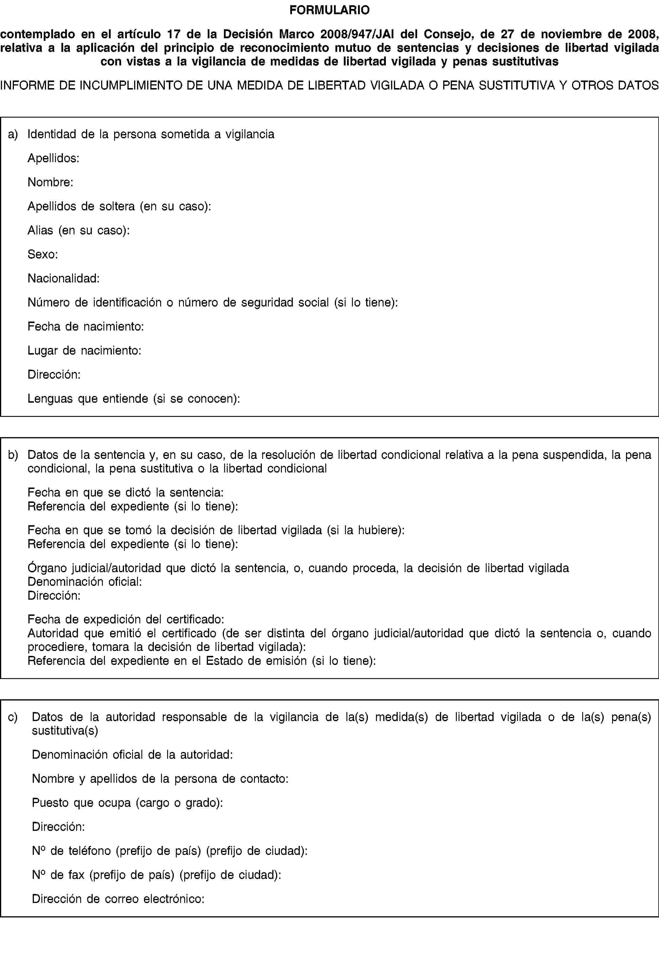 FORMULARIOcontemplado en el artículo 17 de la Decisión Marco 2008/947/JAI del Consejo, de 27 de noviembre de 2008, relativa a la aplicación del principio de reconocimiento mutuo de sentencias y decisiones de libertad vigilada con vistas a la vigilancia de medidas de libertad vigilada y penas sustitutivasINFORME DE INCUMPLIMIENTO DE UNA MEDIDA DE LIBERTAD VIGILADA O PENA SUSTITUTIVA Y OTROS DATOSa) Identidad de la persona sometida a vigilanciaApellidos:Nombre:Apellidos de soltera (en su caso):Alias (en su caso):Sexo:Nacionalidad:Número de identificación o número de seguridad social (si lo tiene):Fecha de nacimiento:Lugar de nacimiento:Dirección:Lenguas que entiende (si se conocen):b) Datos de la sentencia y, en su caso, de la resolución de libertad condicional relativa a la pena suspendida, la pena condicional, la pena sustitutiva o la libertad condicionalFecha en que se dictó la sentencia:Referencia del expediente (si lo tiene):Fecha en que se tomó la decisión de libertad vigilada (si la hubiere):Referencia del expediente (si lo tiene):Órgano judicial/autoridad que dictó la sentencia, o, cuando proceda, la decisión de libertad vigiladaDenominación oficial:Dirección:Fecha de expedición del certificado:Autoridad que emitió el certificado (de ser distinta del órgano judicial/autoridad que dictó la sentencia o, cuando procediere, tomara la decisión de libertad vigilada):Referencia del expediente en el Estado de emisión (si lo tiene):c) Datos de la autoridad responsable de la vigilancia de la(s) medida(s) de libertad vigilada o de la(s) pena(s) sustitutiva(s)Denominación oficial de la autoridad:Nombre y apellidos de la persona de contacto:Puesto que ocupa (cargo o grado):Dirección:No de teléfono (prefijo de país) (prefijo de ciudad):No de fax (prefijo de país) (prefijo de ciudad):Dirección de correo electrónico: