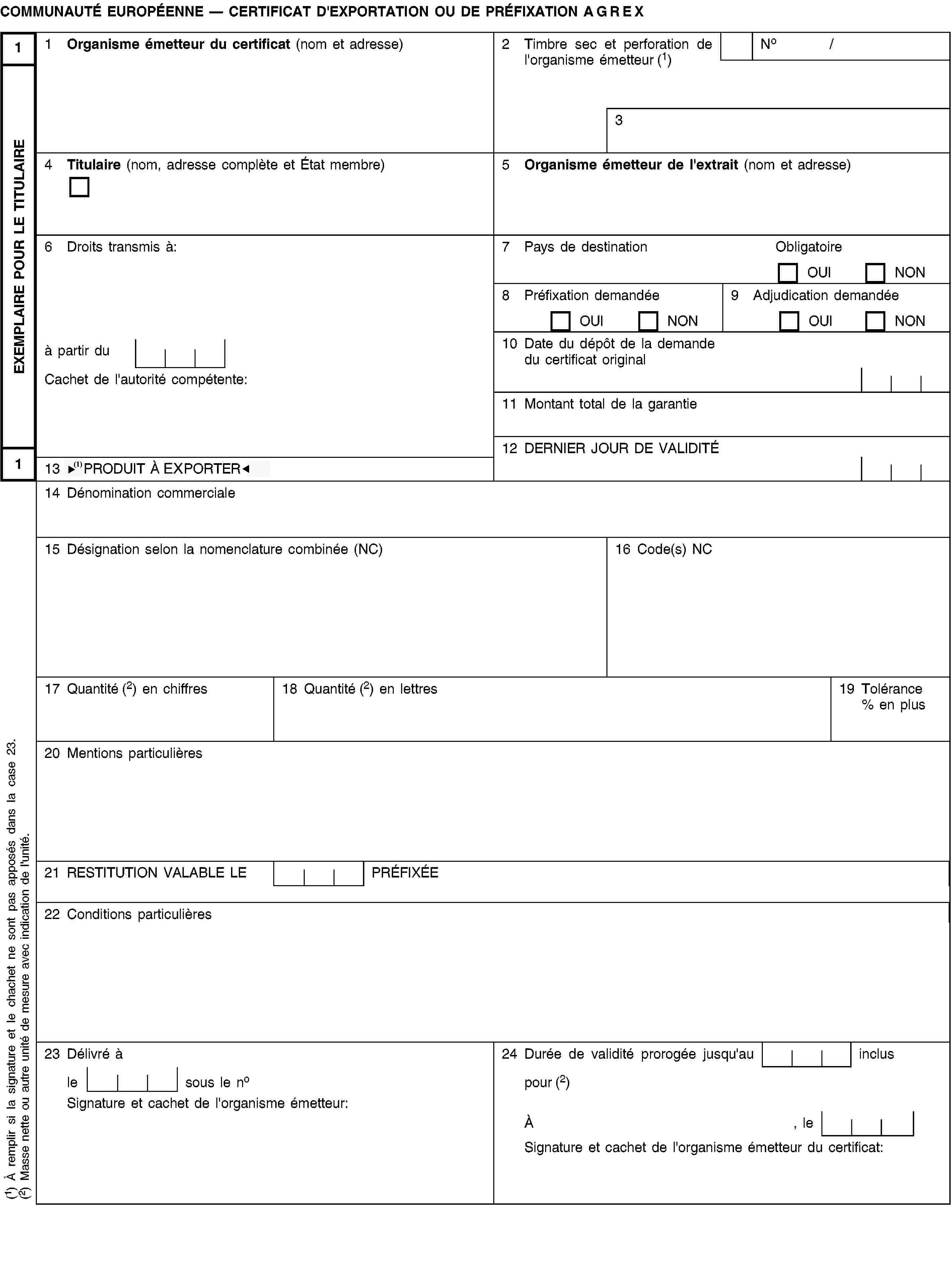 EXEMPLAIRE POUR LE TITULAIRE11COMMUNAUTÉ EUROPÉENNE — CERTIFICAT D'EXPORTATION OU DE PRÉFIXATION AGREX1 Organisme émetteur du certificat (nom et adresse)2 Timbre sec et perforation de l'organisme émetteur (1)No /34 Titulaire (nom, adresse complète et État membre)5 Organisme émetteur de l'extrait (nom et adresse)6 Droits transmis à:7 Pays de destinationObligatoireOUINON8 Préfixation demandéeOUINON9 Adjudication demandéeOUINONà partir du10 Date du dépôt de la demande du certificat originalCachet de l'autorité compétente:11 Montant total de la garantie12 DERNIER JOUR DE VALIDITÉ13 PRODUIT À IMPORTER14 Dénomination commerciale15 Désignation selon la nomenclature combinée (NC)16 Code(s) NC17 Quantité (2) en chiffres18 Quantité (2) en lettres19 Tolérance % en plus20 Mentions particulières21 RESTITUTION VALABLE LE PRÉFIXÉE22 Conditions particulières23 Délivré à24 Durée de validité prorogée jusqu'au inclusle sous le nopour (2)Signature et cachet de l'organisme émetteur:À, leSignature et cachet de l'organisme émetteur du certificat:(1) À remplir si la signature et le chachet ne sont pas apposés dans la case 23.(2) Masse nette ou autre unité de mesure avec indication de l'unité.