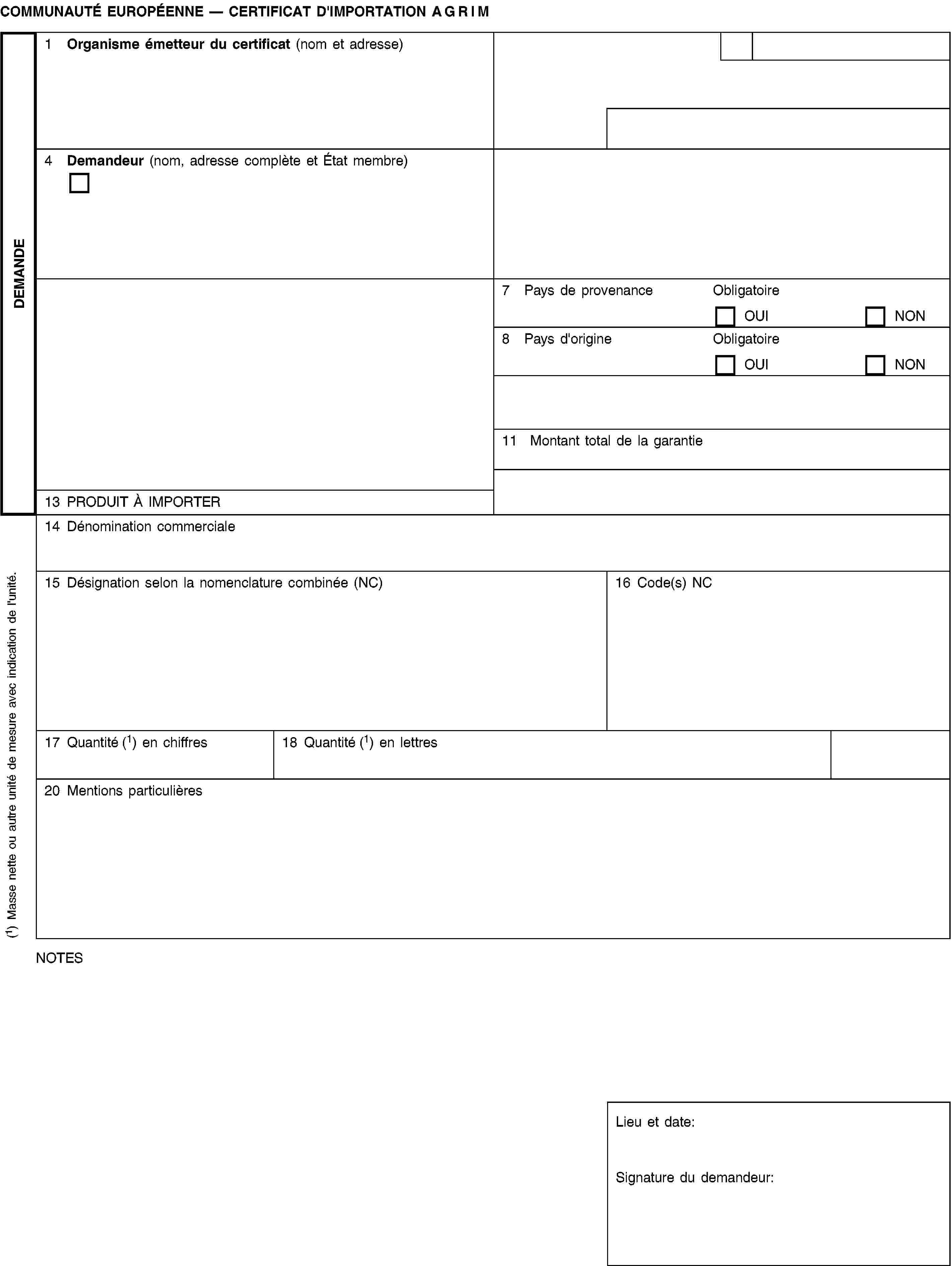 DEMANDECOMMUNAUTÉ EUROPÉENNE — CERTIFICAT D'IMPORTATION AGRIM1 Organisme émetteur du certificat (nom et adresse)4 Demandeur (nom, adresse complète et État membre)7 Pays de provenanceObligatoireOUINON8 Pays d'origineObligatoireOUINON11 Montant total de la garantie13 PRODUIT À IMPORTER14 Dénomination commerciale15 Désignation selon la nomenclature combinée (NC)16 Code(s) NC17 Quantité (1) en chiffres18 Quantité (1) en lettres20 Mentions particulièresNOTESLieu et date:Signature du demandeur:(1) Masse nette ou autre unité de mesure avec indication de l'unité.