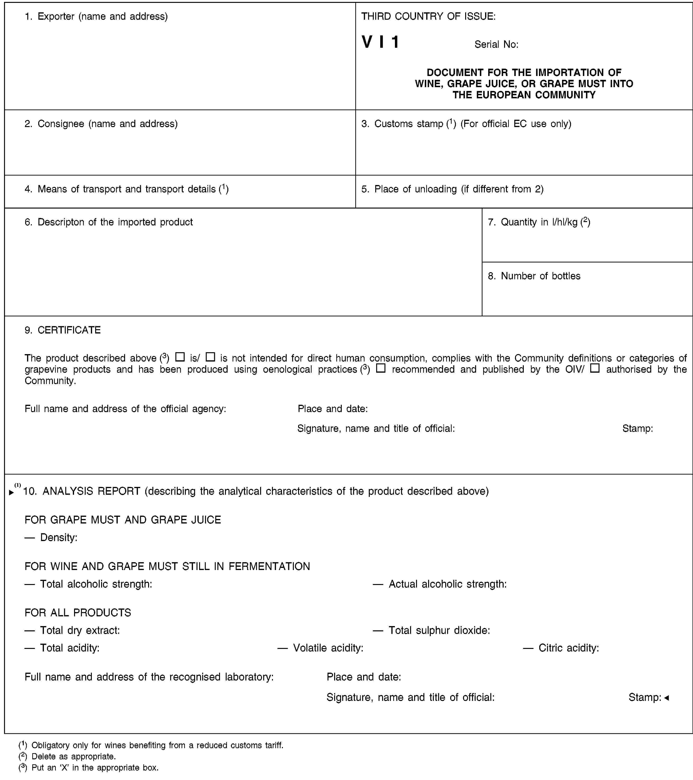 1. Exporter (name and address)THIRD COUNTRY OF ISSUE:V I 1Serial No:DOCUMENT FOR THE IMPORTATION OF WINE, GRAPE JUICE, OR GRAPE MUST INTO THE EUROPEAN COMMUNITY2. Consignee (name and address)3. Customs stamp (1) (For official EC use only)4. Means of transport and transport details (1)5. Place of unloading (if different from 2)6. Descripton of the imported product7. Quantity in l/hl/kg (2)8. Number of bottles9. CERTIFICATEThe product described above (3) is/ is not intended for direct human consumption, complies with the Community definitions or categories of grapevine products and has been produced using oenological practices (3) recommended and published by the OIV/ authorised by the Community.Full name and address of the official agency:Place and date:Signature, name and title of official:Stamp:10. ANALYSIS REPORT (describing the analytical characteristics of the product described above)FOR GRAPE MUST AND GRAPE JUICEDensity:FOR WINE AND GRAPE MUST STILL IN FERMENTATIONTotal alcoholic strength:Actual alcoholic strength:FOR ALL PRODUCTSTotal dry extract:Total sulphur dioxide:Total acidity:Volatile acidity:Citric acidity:Full name and address of the official agency:Place and date:Signature, name and title of official:Stamp:(1) Obligatory only for wines benefiting from a reduced customs tariff.(2) Delete as appropriate.(3) Put an ‘X’ in the appropriate box.