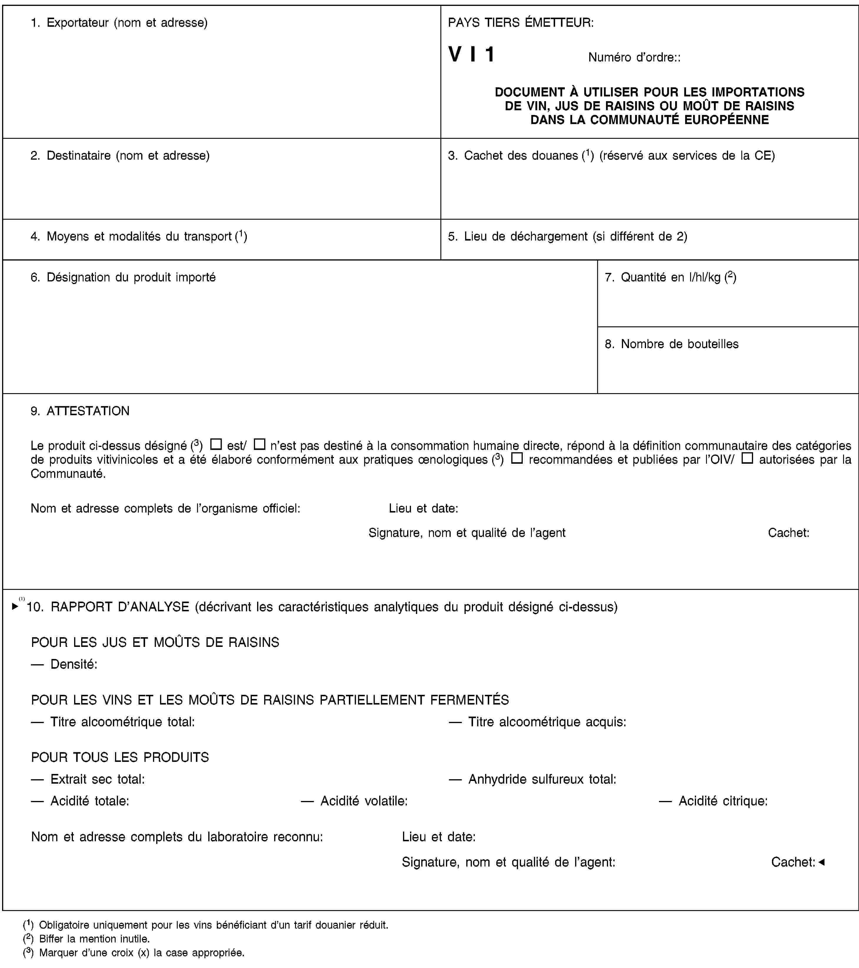 1. Exportateur (nom et adresse)PAYS TIERS ÉMETTEUR:V I 1Numéro d’ordre::DOCUMENT À UTILISER POUR LES IMPORTATIONS DE VIN, JUS DE RAISINS OU MOÛT DE RAISINS DANS LA COMMUNAUTÉ EUROPÉENNE2. Destinataire (nom et adresse)3. Cachet des douanes (1) (réservé aux services de la CE)4. Moyens et modalités du transport (1)5. Lieu de déchargement (si différent de 2)6. Désignation du produit importé7. Quantité en l/hl/kg (2)8. Nombre de bouteilles9. ATTESTATIONLe produit ci-dessus désigné (3) est/ n’est pas destiné à la consommation humaine directe, répond à la définition communautaire des catégories de produits vitivinicoles et a été élaboré conformément aux pratiques œnologiques (3) recommandées et publiées par l’OIV/ autorisées par la Communauté.Nom et adresse complets de l’organisme officiel:Lieu et date:Signature, nom et qualité de l’agentCachet:10. RAPPORT D’ANALYSE (décrivant les caractéristiques analytiques du produit désigné ci-dessus)POUR LES JUS ET MOÛTS DE RAISINSDensité:POUR LES VINS ET LES MOÛTS DE RAISINS PARTIELLEMENT FERMENTÉSTitre alcoométrique total:Titre alcoométrique acquis:POUR TOUS LES PRODUITSExtrait sec total:Anhydride sulfureux total:Acidité totale:— Acidité volatile:Acidité citrique:Nom et adresse complets de l’organisme officiel:Lieu et date:Signature, nom et qualité de l’agent:Cachet:(1) Obligatoire uniquement pour les vins bénéficiant d’un tarif douanier réduit.(2) Biffer la mention inutile.(3) Marquer d’une croix (x) la case appropriée.