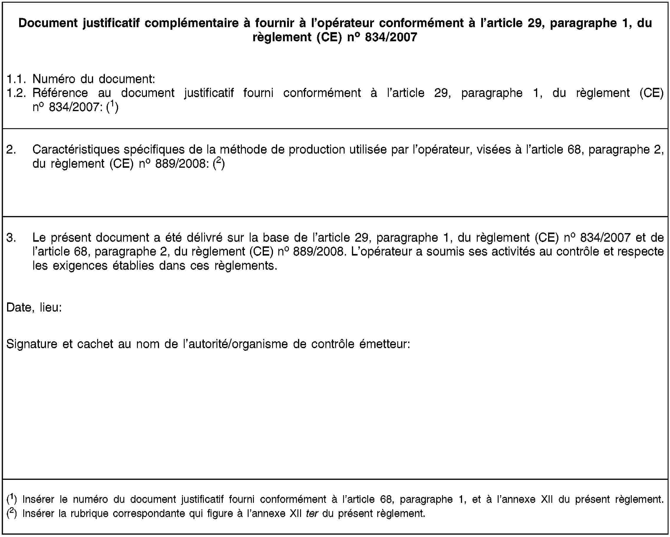 Document justificatif complémentaire à fournir à l’opérateur conformément à l’article 29, paragraphe 1, du règlement (CE) no 834/20071.1. Numéro du document:1.2. Référence au document justificatif fourni conformément à l’article 29, paragraphe 1, du règlement (CE) no 834/2007: (1)2. Caractéristiques spécifiques de la méthode de production utilisée par l’opérateur, visées à l’article 68, paragraphe 2, du règlement (CE) no 889/2008: (2)3. Le présent document a été délivré sur la base de l’article 29, paragraphe 1, du règlement (CE) no 834/2007 et de l’article 68, paragraphe 2, du règlement (CE) no 889/2008. L’opérateur a soumis ses activités au contrôle et respecte les exigences établies dans ces règlements.Date, lieu:Signature et cachet au nom de l’autorité/organisme de contrôle émetteur:(1) Insérer le numéro du document justificatif fourni conformément à l’article 68, paragraphe 1, et à l’annexe XII du présent règlement.(2) Insérer la rubrique correspondante qui figure à l’annexe XII ter du présent règlement.