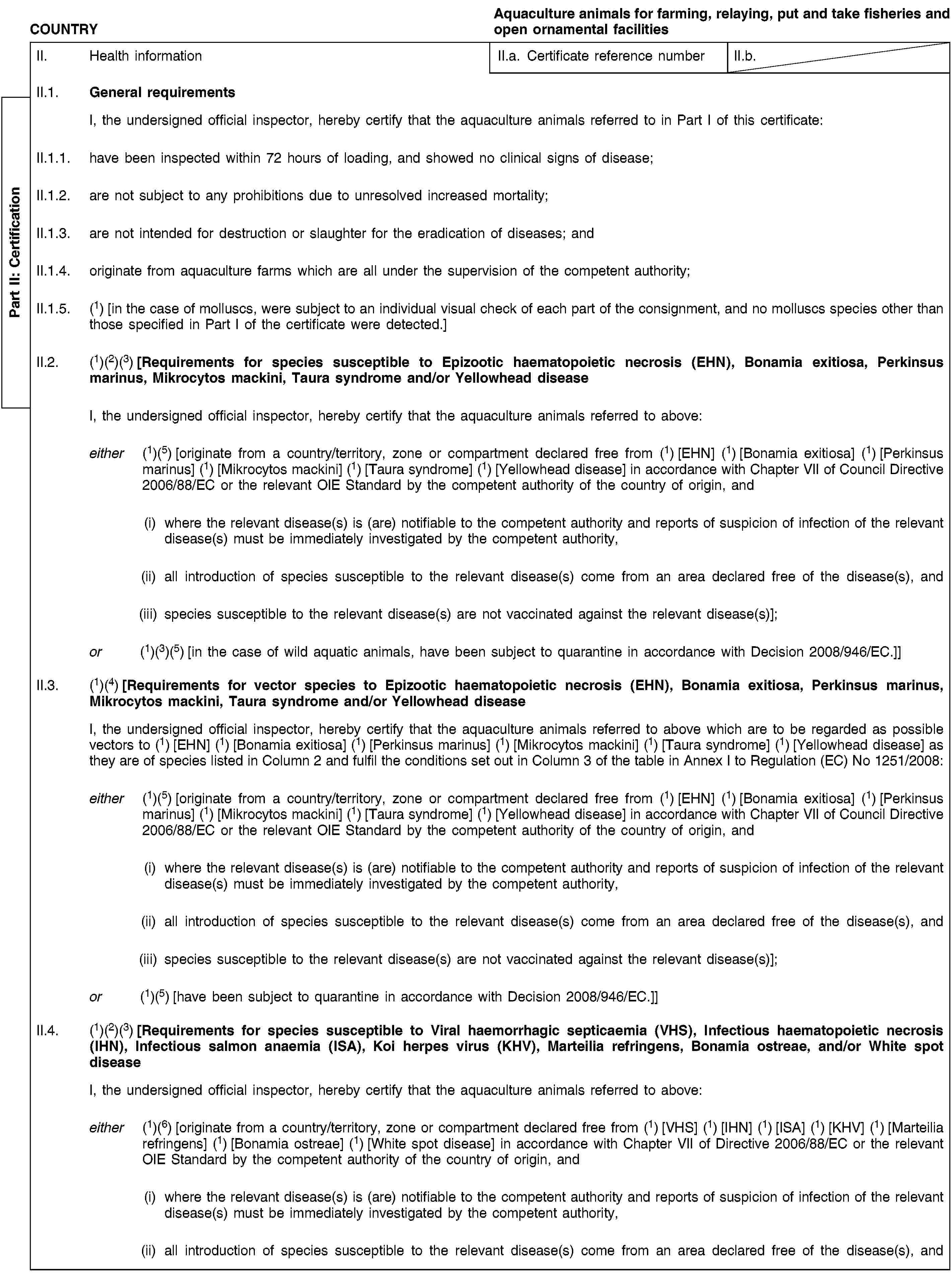 Part II: CertificationCOUNTRYAquaculture animals for farming, relaying, put and take fisheries and open ornamental facilitiesII. Health informationII.a. Certificate reference numberII.b.II.1. General requirementsI, the undersigned official inspector, hereby certify that the aquaculture animals referred to in Part I of this certificate:II.1.1. have been inspected within 72 hours of loading, and showed no clinical signs of disease;II.1.2. are not subject to any prohibitions due to unresolved increased mortality;II.1.3. are not intended for destruction or slaughter for the eradication of diseases; andII.1.4. originate from aquaculture farms which are all under the supervision of the competent authority;II.1.5. (1) [in the case of molluscs, were subject to an individual visual check of each part of the consignment, and no molluscs species other than those specified in Part I of the certificate were detected.]II.2. (1)(2)(3) [Requirements for species susceptible to Epizootic haematopoietic necrosis (EHN), Bonamia exitiosa, Perkinsus marinus, Mikrocytos mackini, Taura syndrome and/or Yellowhead diseaseI, the undersigned official inspector, hereby certify that the aquaculture animals referred to above:either (1)(5) [originate from a country/territory, zone or compartment declared free from (1) [EHN] (1) [Bonamia exitiosa] (1) [Perkinsus marinus] (1) [Mikrocytos mackini] (1) [Taura syndrome] (1) [Yellowhead disease] in accordance with Chapter VII of Council Directive 2006/88/EC or the relevant OIE Standard by the competent authority of the country of origin, and(i) where the relevant disease(s) is (are) notifiable to the competent authority and reports of suspicion of infection of the relevant disease(s) must be immediately investigated by the competent authority,(ii) all introduction of species susceptible to the relevant disease(s) come from an area declared free of the disease(s), and(iii) species susceptible to the relevant disease(s) are not vaccinated against the relevant disease(s)];or (1)(3)(5) [in the case of wild aquatic animals, have been subject to quarantine in accordance with Decision 2008/946/EC.]]II.3. (1)(4) [Requirements for vector species to Epizootic haematopoietic necrosis (EHN), Bonamia exitiosa, Perkinsus marinus, Mikrocytos mackini, Taura syndrome and/or Yellowhead diseaseI, the undersigned official inspector, hereby certify that the aquaculture animals referred to above which are to be regarded as possible vectors to (1) [EHN] (1) [Bonamia exitiosa] (1) [Perkinsus marinus] (1) [Mikrocytos mackini] (1) [Taura syndrome] (1) [Yellowhead disease] as they are of species listed in Column 2 and fulfil the conditions set out in Column 3 of the table in Annex I to Regulation (EC) No 1251/2008:either (1)(5) [originate from a country/territory, zone or compartment declared free from (1) [EHN] (1) [Bonamia exitiosa] (1) [Perkinsus marinus] (1) [Mikrocytos mackini] (1) [Taura syndrome] (1) [Yellowhead disease] in accordance with Chapter VII of Council Directive 2006/88/EC or the relevant OIE Standard by the competent authority of the country of origin, and(i) where the relevant disease(s) is (are) notifiable to the competent authority and reports of suspicion of infection of the relevant disease(s) must be immediately investigated by the competent authority,(ii) all introduction of species susceptible to the relevant disease(s) come from an area declared free of the disease(s), and(iii) species susceptible to the relevant disease(s) are not vaccinated against the relevant disease(s)];or (1)(5) [have been subject to quarantine in accordance with Decision 2008/946/EC.]]II.4. (1)(2)(3) [Requirements for species susceptible to Viral haemorrhagic septicaemia (VHS), Infectious haematopoietic necrosis (IHN), Infectious salmon anaemia (ISA), Koi herpes virus (KHV), Marteilia refringens, Bonamia ostreae, and/or White spot diseaseI, the undersigned official inspector, hereby certify that the aquaculture animals referred to above:either (1)(6) [originate from a country/territory, zone or compartment declared free from (1) [VHS] (1) [IHN] (1) [ISA] (1) [KHV] (1) [Marteilia refringens] (1) [Bonamia ostreae] (1) [White spot disease] in accordance with Chapter VII of Directive 2006/88/EC or the relevant OIE Standard by the competent authority of the country of origin, and(i) where the relevant disease(s) is (are) notifiable to the competent authority and reports of suspicion of infection of the relevant disease(s) must be immediately investigated by the competent authority,(ii) all introduction of species susceptible to the relevant disease(s) come from an area declared free of the disease(s), and