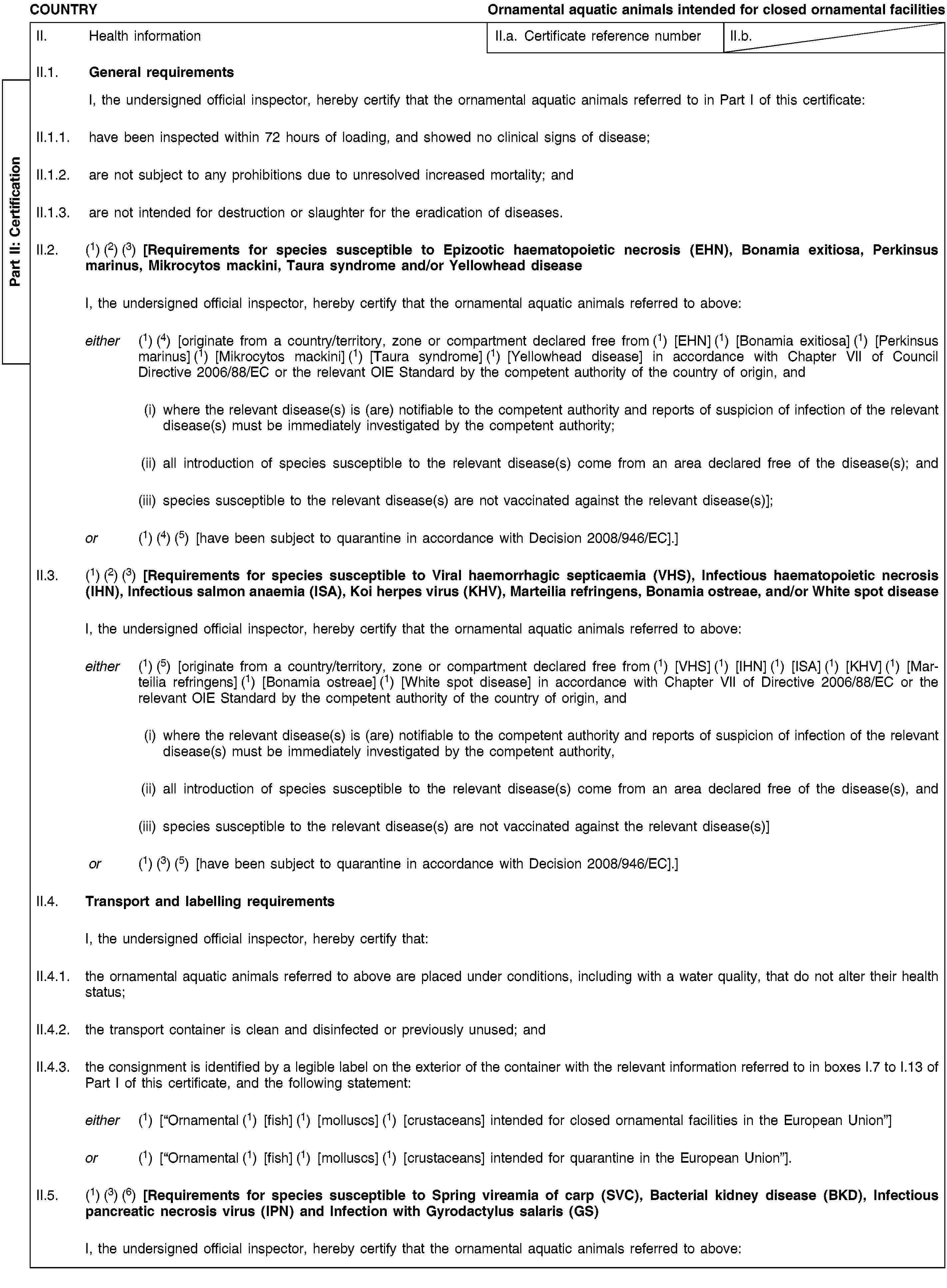 Part II: CertificationCOUNTRYOrnamental aquatic animals intended for closed ornamental facilitiesII. Health informationII.a. Certificate reference numberII.b.II.1. General requirementsI, the undersigned official inspector, hereby certify that the ornamental aquatic animals referred to in Part I of this certificate:II.1.1. have been inspected within 72 hours of loading, and showed no clinical signs of disease;II.1.2. are not subject to any prohibitions due to unresolved increased mortality; andII.1.3. are not intended for destruction or slaughter for the eradication of diseases.II.2. (1) (2) (3) [Requirements for species susceptible to Epizootic haematopoietic necrosis (EHN), Bonamia exitiosa, Perkinsus marinus, Mikrocytos mackini, Taura syndrome and/or Yellowhead diseaseI, the undersigned official inspector, hereby certify that the ornamental aquatic animals referred to above:either (1) (4) [originate from a country/territory, zone or compartment declared free from (1) [EHN] (1) [Bonamia exitiosa] (1) [Perkinsus marinus] (1) [Mikrocytos mackini] (1) [Taura syndrome] (1) [Yellowhead disease] in accordance with Chapter VII of Council Directive 2006/88/EC or the relevant OIE Standard by the competent authority of the country of origin, and(i) where the relevant disease(s) is (are) notifiable to the competent authority and reports of suspicion of infection of the relevant disease(s) must be immediately investigated by the competent authority;(ii) all introduction of species susceptible to the relevant disease(s) come from an area declared free of the disease(s); and(iii) species susceptible to the relevant disease(s) are not vaccinated against the relevant disease(s)];or (1) (4) (5) [have been subject to quarantine in accordance with Decision 2008/946/EC].]II.3. (1) (2) (3) [Requirements for species susceptible to Viral haemorrhagic septicaemia (VHS), Infectious haematopoietic necrosis (IHN), Infectious salmon anaemia (ISA), Koi herpes virus (KHV), Marteilia refringens, Bonamia ostreae, and/or White spot diseaseI, the undersigned official inspector, hereby certify that the ornamental aquatic animals referred to above:either (1) (5) [originate from a country/territory, zone or compartment declared free from (1) [VHS] (1) [IHN] (1) [ISA] (1) [KHV] (1) [Marteilia refringens] (1) [Bonamia ostreae] (1) [White spot disease] in accordance with Chapter VII of Directive 2006/88/EC or the relevant OIE Standard by the competent authority of the country of origin, and(i) where the relevant disease(s) is (are) notifiable to the competent authority and reports of suspicion of infection of the relevant disease(s) must be immediately investigated by the competent authority,(ii) all introduction of species susceptible to the relevant disease(s) come from an area declared free of the disease(s), and(iii) species susceptible to the relevant disease(s) are not vaccinated against the relevant disease(s)]or (1) (3) (5) [have been subject to quarantine in accordance with Decision 2008/946/EC].]II.4. Transport and labelling requirementsI, the undersigned official inspector, hereby certify that:II.4.1. the ornamental aquatic animals referred to above are placed under conditions, including with a water quality, that do not alter their health status;II.4.2. the transport container is clean and disinfected or previously unused; andII.4.3. the consignment is identified by a legible label on the exterior of the container with the relevant information referred to in boxes I.7 to I.13 of Part I of this certificate, and the following statement:either (1) [“Ornamental (1) [fish] (1) [molluscs] (1) [crustaceans] intended for closed ornamental facilities in the European Union”]or (1) [“Ornamental (1) [fish] (1) [molluscs] (1) [crustaceans] intended for quarantine in the European Union”].II.5. (1) (3) (6) [Requirements for species susceptible to Spring vireamia of carp (SVC), Bacterial kidney disease (BKD), Infectious pancreatic necrosis virus (IPN) and Infection with Gyrodactylus salaris (GS)I, the undersigned official inspector, hereby certify that the ornamental aquatic animals referred to above: