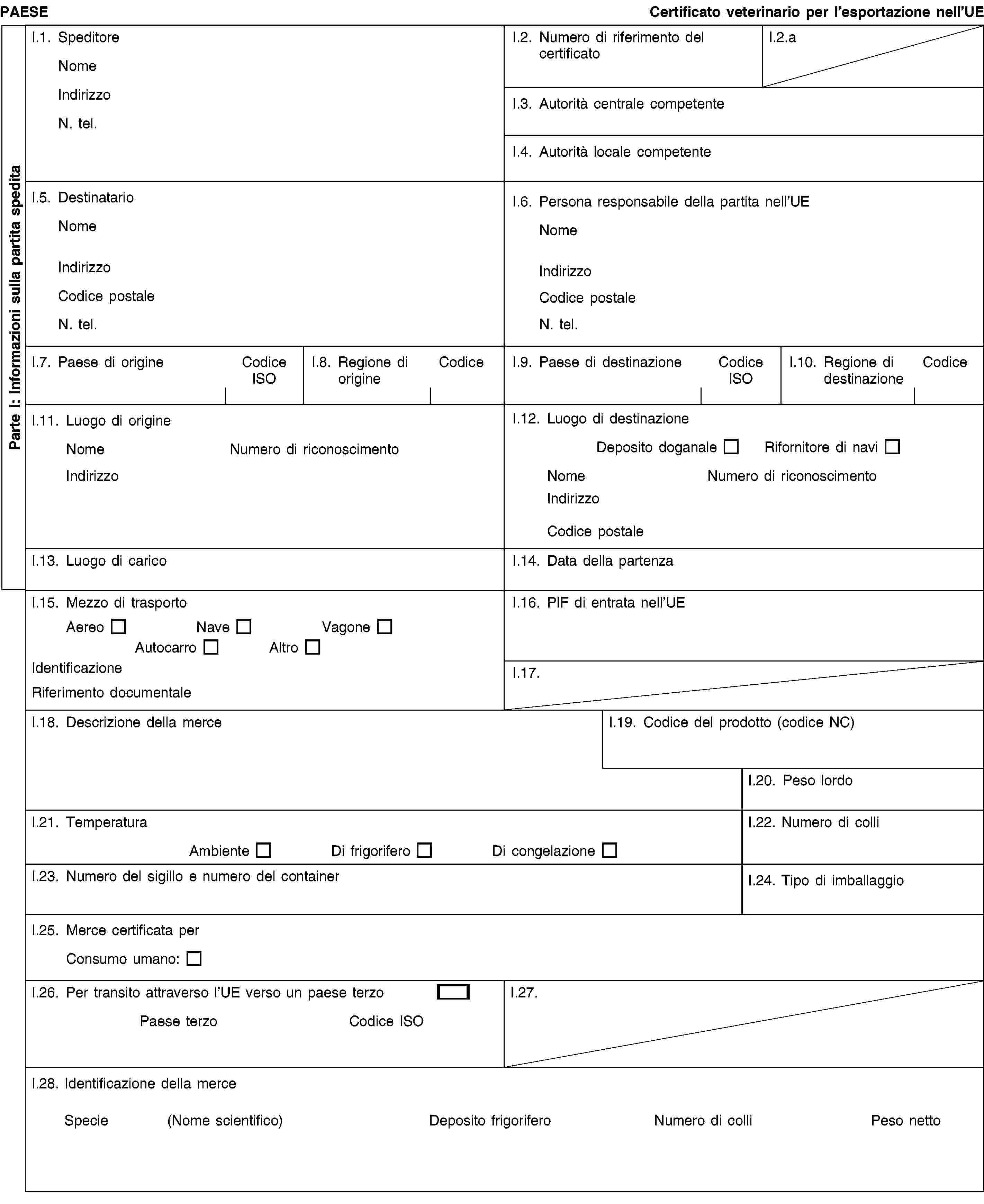 Parte I: Informazioni sulla partita speditaPAESECertificato veterinario per l’esportazione nell’UEI.1. SpeditoreNomeIndirizzoN. tel.I.2. Numero di riferimento del certificatoI.2.aI.3. Autorità centrale competenteI.4. Autorità locale competenteI.5. DestinatarioNomeIndirizzoCodice postaleN. tel.I.6. Persona responsabile della partita nell’UENomeIndirizzoCodice postaleN. tel.I.7. Paese di origineCodice ISOI.8. Regione di origineCodiceI.9. Paese di destinazioneCodice ISOI.10. Regione di destinazioneCodiceI.11. Luogo di origineNomeNumero di riconoscimentoIndirizzoI.12. Luogo di destinazioneDeposito doganaleRifornitore di naviNomeNumero di riconoscimentoIndirizzoCodice postaleI.13. Luogo di caricoI.14. Data della partenzaI.15. Mezzo di trasportoAereoNaveVagoneAutocarroAltroIdentificazioneRiferimento documentaleI.16. PIF di entrata nell’UEI.17.I.18. Descrizione della merceI.19. Codice del prodotto (codice NC)I.20. Peso lordoI.21. TemperaturaAmbienteDi frigoriferoDi congelazioneI.22. Numero di colliI.23. Numero del sigillo e numero del containerI.24. Tipo di imballaggioI.25. Merce certificata perConsumo umano:I.26. Per transito attraverso l’UE verso un paese terzoPaese terzoCodice ISOI.27.I.28. Identificazione della merceSpecie(Nome scientifico)Deposito frigoriferoNumero di colliPeso netto