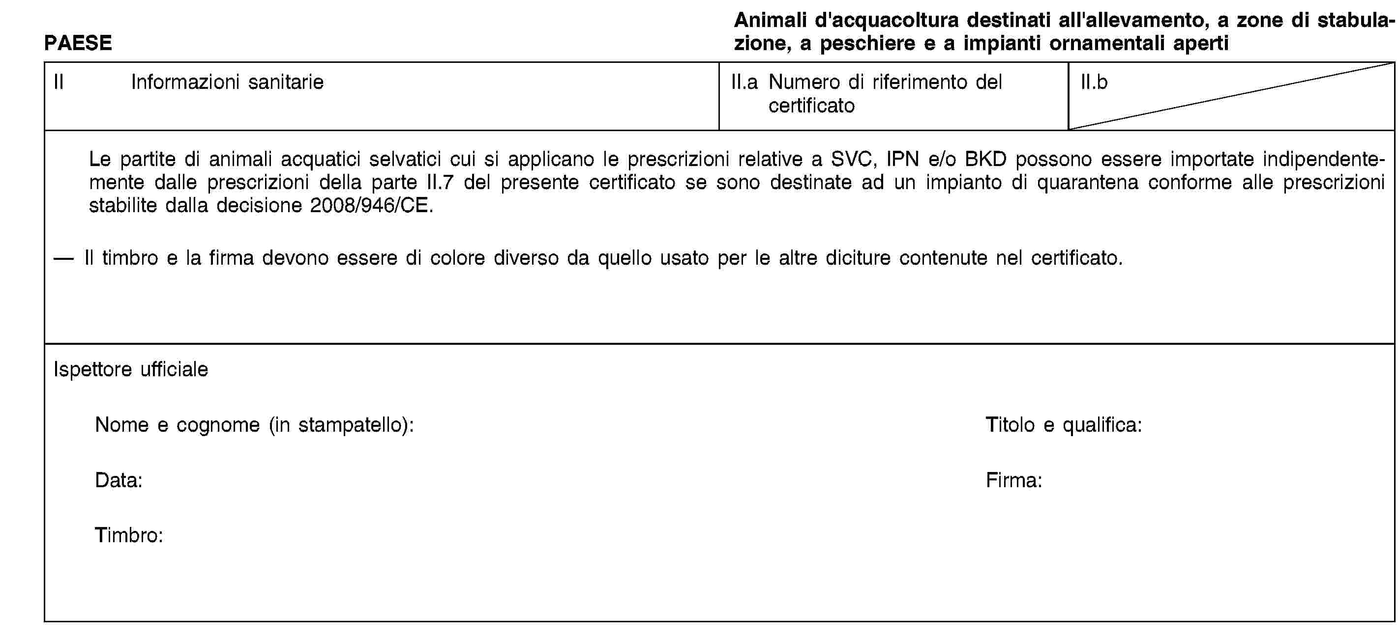 PAESEAnimali d'acquacoltura destinati all'allevamento, a zone di stabulazione, a peschiere e a impianti ornamentali apertiII Informazioni sanitarieII.a Numero di riferimento del certificatoII.bLe partite di animali acquatici selvatici cui si applicano le prescrizioni relative a SVC, IPN e/o BKD possono essere importate indipendentemente dalle prescrizioni della parte II.7 del presente certificato se sono destinate ad un impianto di quarantena conforme alle prescrizioni stabilite dalla decisione 2008/946/CE.Il timbro e la firma devono essere di colore diverso da quello usato per le altre diciture contenute nel certificato.Ispettore ufficialeNome e cognome (in stampatello):Titolo e qualifica:Data:Firma:Timbro: