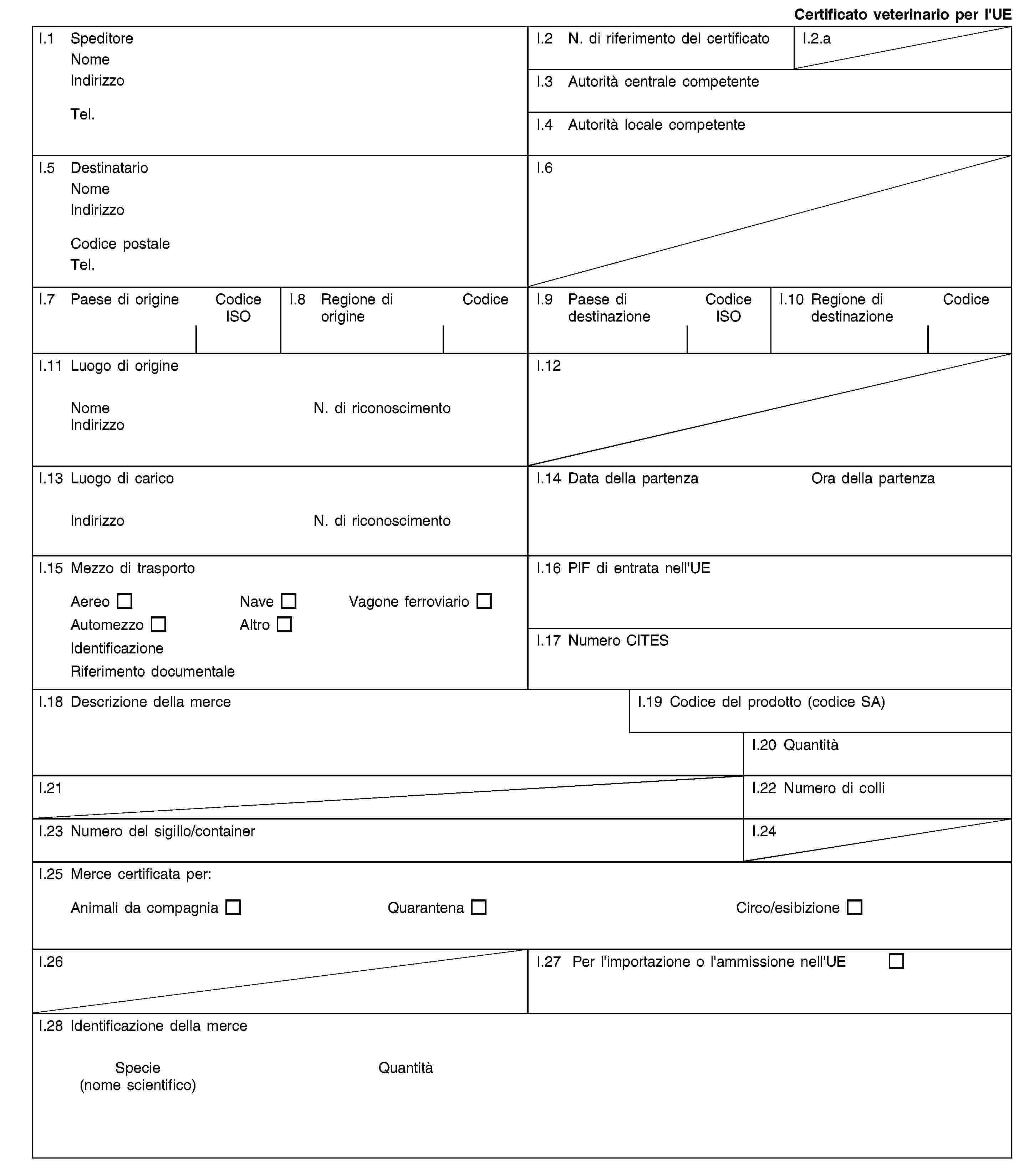 Certificato veterinario per l'UEI.1 SpeditoreNomeIndirizzoTel.I.2 N. di riferimento del certificatoI.2.aI.3 Autorità centrale competenteI.4 Autorità locale competenteI.5 DestinatarioNomeIndirizzoCodice postaleTel.I.6I.7 Paese di origineCodice ISOI.8 Regione di origineCodiceI.9 Paese di destinazioneCodice ISOI.10 Regione di destinazioneCodiceI.11 Luogo di origineNomeN. di riconoscimentoIndirizzoI.12I.13 Luogo di caricoIndirizzoN. di riconoscimentoI.14 Data della partenzaOra della partenzaI.15 Mezzo di trasportoAereoNaveVagone ferroviarioAutomezzoAltroIdentificazioneRiferimento documentaleI.16 PIF di entrata nell'UEI.17 Numero CITESI.18 Descrizione della merceI.19 Codice del prodotto (codice SA)I.20 QuantitàI.21I.22 Numero di colliI.23 Numero del sigillo/containerI.24I.25 Merce certificata per:Animali da compagniaQuarantenaCirco/esibizioneI.26I.27 Per l'importazione o l'ammissione nell'UEI.28 Identificazione della merceSpecie(nome scientifico)Quantità