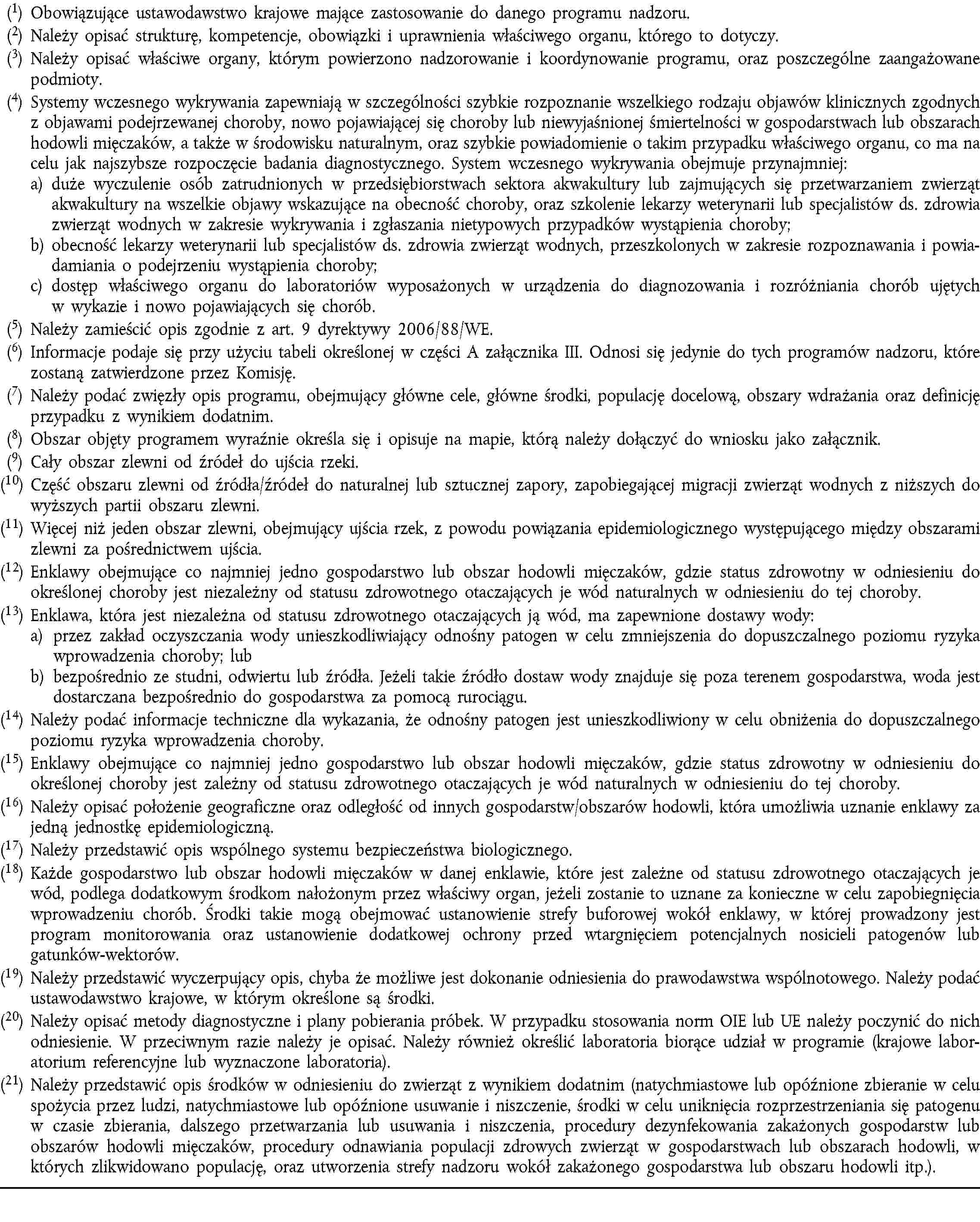 (1) Obowiązujące ustawodawstwo krajowe mające zastosowanie do danego programu nadzoru.(2) Należy opisać strukturę, kompetencje, obowiązki i uprawnienia właściwego organu, którego to dotyczy.(3) Należy opisać właściwe organy, którym powierzono nadzorowanie i koordynowanie programu, oraz poszczególne zaangażowane podmioty.(4) Systemy wczesnego wykrywania zapewniają w szczególności szybkie rozpoznanie wszelkiego rodzaju objawów klinicznych zgodnych z objawami podejrzewanej choroby, nowo pojawiającej się choroby lub niewyjaśnionej śmiertelności w gospodarstwach lub obszarach hodowli mięczaków, a także w środowisku naturalnym, oraz szybkie powiadomienie o takim przypadku właściwego organu, co ma na celu jak najszybsze rozpoczęcie badania diagnostycznego. System wczesnego wykrywania obejmuje przynajmniej:a) duże wyczulenie osób zatrudnionych w przedsiębiorstwach sektora akwakultury lub zajmujących się przetwarzaniem zwierząt akwakultury na wszelkie objawy wskazujące na obecność choroby, oraz szkolenie lekarzy weterynarii lub specjalistów ds. zdrowia zwierząt wodnych w zakresie wykrywania i zgłaszania nietypowych przypadków wystąpienia choroby;b) obecność lekarzy weterynarii lub specjalistów ds. zdrowia zwierząt wodnych, przeszkolonych w zakresie rozpoznawania i powiadamiania o podejrzeniu wystąpienia choroby;c) dostęp właściwego organu do laboratoriów wyposażonych w urządzenia do diagnozowania i rozróżniania chorób ujętych w wykazie i nowo pojawiających się chorób.(5) Należy zamieścić opis zgodnie z art. 9 dyrektywy 2006/88/WE.(6) Informacje podaje się przy użyciu tabeli określonej w części A załącznika III. Odnosi się jedynie do tych programów nadzoru, które zostaną zatwierdzone przez Komisję.(7) Należy podać zwięzły opis programu, obejmujący główne cele, główne środki, populację docelową, obszary wdrażania oraz definicję przypadku z wynikiem dodatnim.(8) Obszar objęty programem wyraźnie określa się i opisuje na mapie, którą należy dołączyć do wniosku jako załącznik.(9) Cały obszar zlewni od źródeł do ujścia rzeki.(10) Część obszaru zlewni od źródła/źródeł do naturalnej lub sztucznej zapory, zapobiegającej migracji zwierząt wodnych z niższych do wyższych partii obszaru zlewni.(11) Więcej niż jeden obszar zlewni, obejmujący ujścia rzek, z powodu powiązania epidemiologicznego występującego między obszarami zlewni za pośrednictwem ujścia.(12) Enklawy obejmujące co najmniej jedno gospodarstwo lub obszar hodowli mięczaków, gdzie status zdrowotny w odniesieniu do określonej choroby jest niezależny od statusu zdrowotnego otaczających je wód naturalnych w odniesieniu do tej choroby.(13) Enklawa, która jest niezależna od statusu zdrowotnego otaczających ją wód, ma zapewnione dostawy wody:a) przez zakład oczyszczania wody unieszkodliwiający odnośny patogen w celu zmniejszenia do dopuszczalnego poziomu ryzyka wprowadzenia choroby; lubb) bezpośrednio ze studni, odwiertu lub źródła. Jeżeli takie źródło dostaw wody znajduje się poza terenem gospodarstwa, woda jest dostarczana bezpośrednio do gospodarstwa za pomocą rurociągu.(14) Należy podać informacje techniczne dla wykazania, że odnośny patogen jest unieszkodliwiony w celu obniżenia do dopuszczalnego poziomu ryzyka wprowadzenia choroby.(15) Enklawy obejmujące co najmniej jedno gospodarstwo lub obszar hodowli mięczaków, gdzie status zdrowotny w odniesieniu do określonej choroby jest zależny od statusu zdrowotnego otaczających je wód naturalnych w odniesieniu do tej choroby.(16) Należy opisać położenie geograficzne oraz odległość od innych gospodarstw/obszarów hodowli, która umożliwia uznanie enklawy za jedną jednostkę epidemiologiczną.(17) Należy przedstawić opis wspólnego systemu bezpieczeństwa biologicznego.(18) Każde gospodarstwo lub obszar hodowli mięczaków w danej enklawie, które jest zależne od statusu zdrowotnego otaczających je wód, podlega dodatkowym środkom nałożonym przez właściwy organ, jeżeli zostanie to uznane za konieczne w celu zapobiegnięcia wprowadzeniu chorób. Środki takie mogą obejmować ustanowienie strefy buforowej wokół enklawy, w której prowadzony jest program monitorowania oraz ustanowienie dodatkowej ochrony przed wtargnięciem potencjalnych nosicieli patogenów lub gatunków-wektorów.(19) Należy przedstawić wyczerpujący opis, chyba że możliwe jest dokonanie odniesienia do prawodawstwa wspólnotowego. Należy podać ustawodawstwo krajowe, w którym określone są środki.(20) Należy opisać metody diagnostyczne i plany pobierania próbek. W przypadku stosowania norm OIE lub UE należy poczynić do nich odniesienie. W przeciwnym razie należy je opisać. Należy również określić laboratoria biorące udział w programie (krajowe laboratorium referencyjne lub wyznaczone laboratoria).(21) Należy przedstawić opis środków w odniesieniu do zwierząt z wynikiem dodatnim (natychmiastowe lub opóźnione zbieranie w celu spożycia przez ludzi, natychmiastowe lub opóźnione usuwanie i niszczenie, środki w celu uniknięcia rozprzestrzeniania się patogenu w czasie zbierania, dalszego przetwarzania lub usuwania i niszczenia, procedury dezynfekowania zakażonych gospodarstw lub obszarów hodowli mięczaków, procedury odnawiania populacji zdrowych zwierząt w gospodarstwach lub obszarach hodowli, w których zlikwidowano populację, oraz utworzenia strefy nadzoru wokół zakażonego gospodarstwa lub obszaru hodowli itp.).