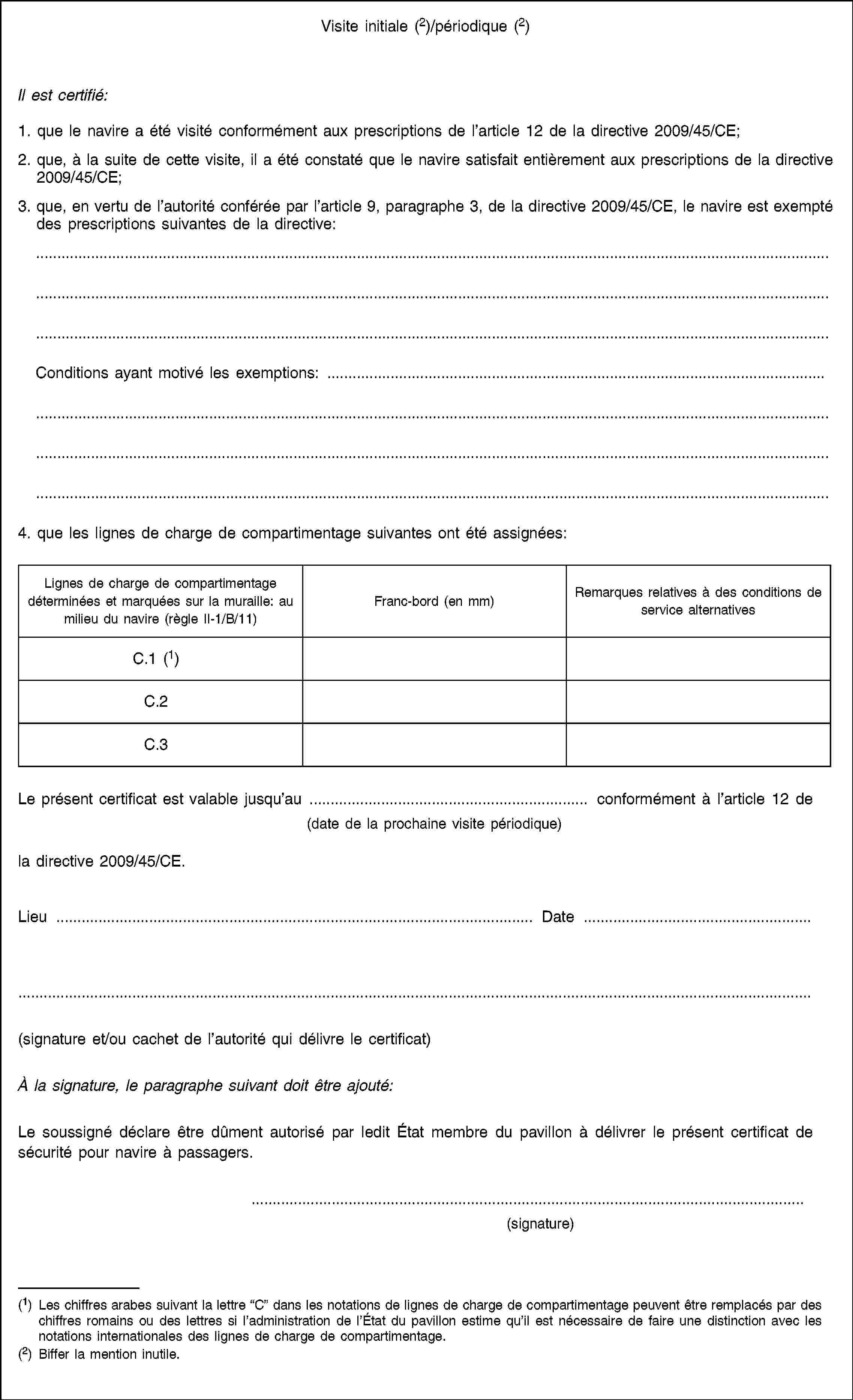 Visite initiale (2)/périodique (2)Il est certifié:1. que le navire a été visité conformément aux prescriptions de l’article 12 de la directive 2009/45/CE;2. que, à la suite de cette visite, il a été constaté que le navire satisfait entièrement aux prescriptions de la directive 2009/45/CE;3. que, en vertu de l’autorité conférée par l’article 9, paragraphe 3, de la directive 2009/45/CE, le navire est exempté des prescriptions suivantes de la directive:Conditions ayant motivé les exemptions: …4. que les lignes de charge de compartimentage suivantes ont été assignées:Lignes de charge de compartimentage déterminées et marquées sur la muraille: au milieu du navire (règle II-1/B/11)Franc-bord (en mm)Remarques relatives à des conditions de service alternativesC.1 (1)C.2C.3Le présent certificat est valable jusqu’au … conformément à l’article 12 de(date de la prochaine visite périodique)la directive 2009/45/CE.Lieu …Date …(signature et/ou cachet de l’autorité qui délivre le certificat)À la signature, le paragraphe suivant doit être ajouté:Le soussigné déclare être dûment autorisé par ledit État membre du pavillon à délivrer le présent certificat de sécurité pour navire à passagers.(signature)(1) Les chiffres arabes suivant la lettre “C” dans les notations de lignes de charge de compartimentage peuvent être remplacés par des chiffres romains ou des lettres si l’administration de l’État du pavillon estime qu’il est nécessaire de faire une distinction avec les notations internationales des lignes de charge de compartimentage.(2) Biffer la mention inutile.