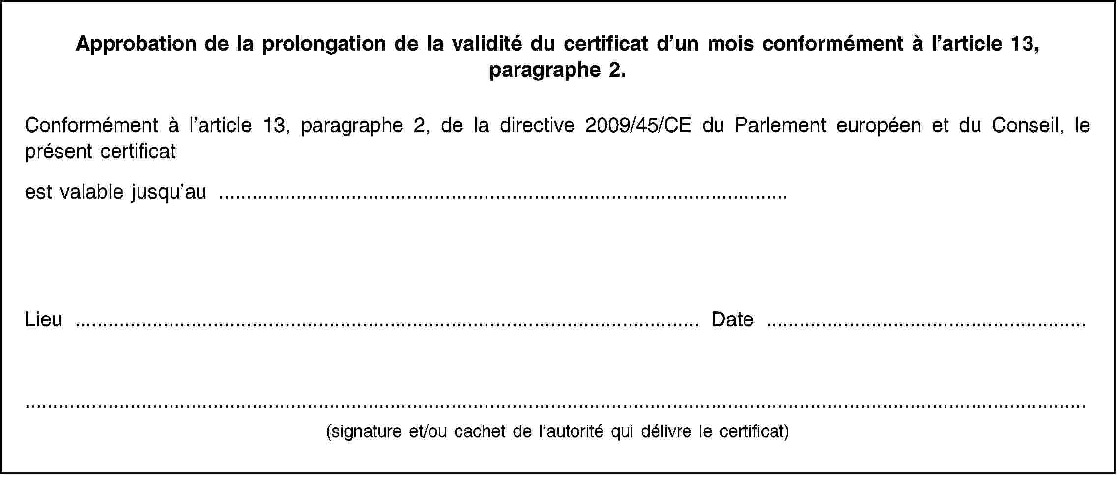 Approbation de la prolongation de la validité du certificat d’un mois conformément à l’article 13, paragraphe 2.Conformément à l’article 13, paragraphe 2, de la directive 2009/45/CE du Parlement européen et du Conseil, le présent certificatest valable jusqu’au …Lieu …Date …(signature et/ou cachet de l’autorité qui délivre le certificat)