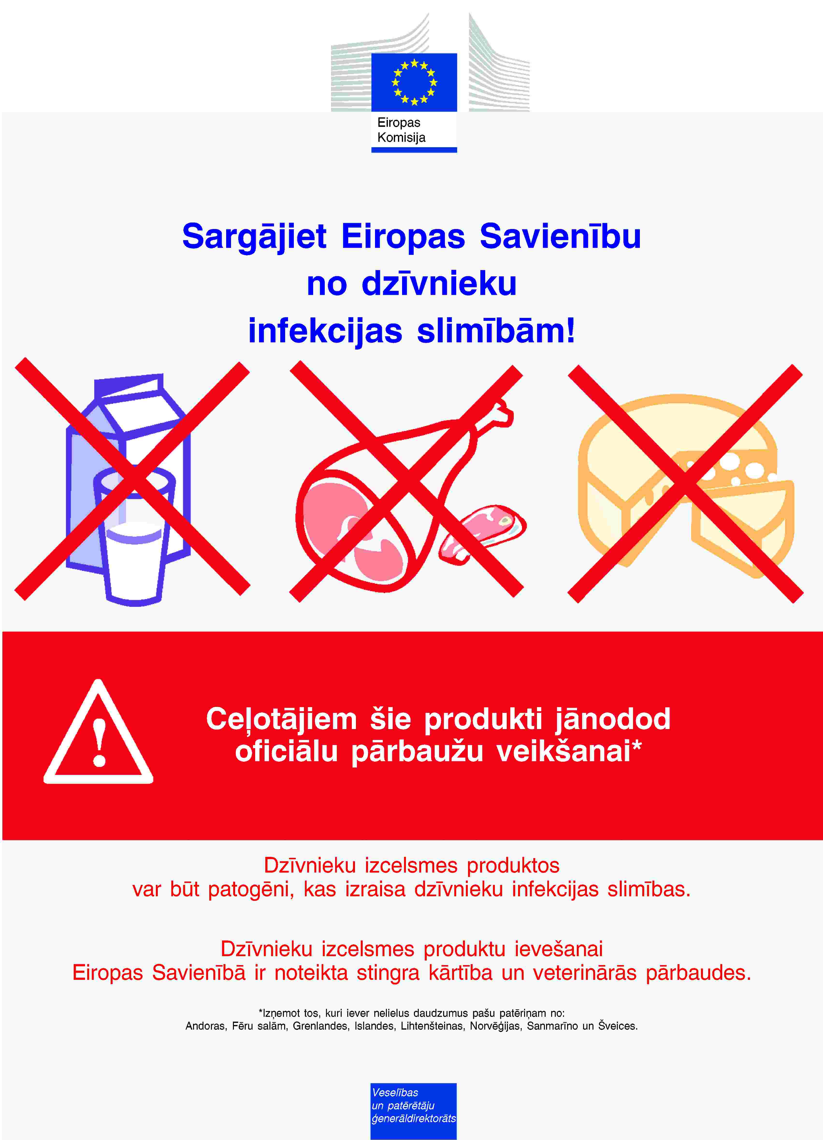 Eiropas KomisijaSargājiet Eiropas Savienību no dzīvnieku infekcijas slimībām!Ceļotājiem šie produkti jānodod oficiālu pārbaužu veikšanai*Dzīvnieku izcelsmes produktos var būt patogēni, kas izraisa dzīvnieku infekcijas slimības.Dzīvnieku izcelsmes produktu ievešanai Eiropas Savienībā ir noteikta stingra kārtība un veterinārās pārbaudes.*Izņemot tos, kuri iever nelielus daudzumus pašu patēriņam no:Andoras, Fēru salām, Grenlandes, Islandes, Lihtenšteinas, Norvēģijas, Sanmarīno un Šveices.Veselības un patērētāju ģenerāldirektorāts