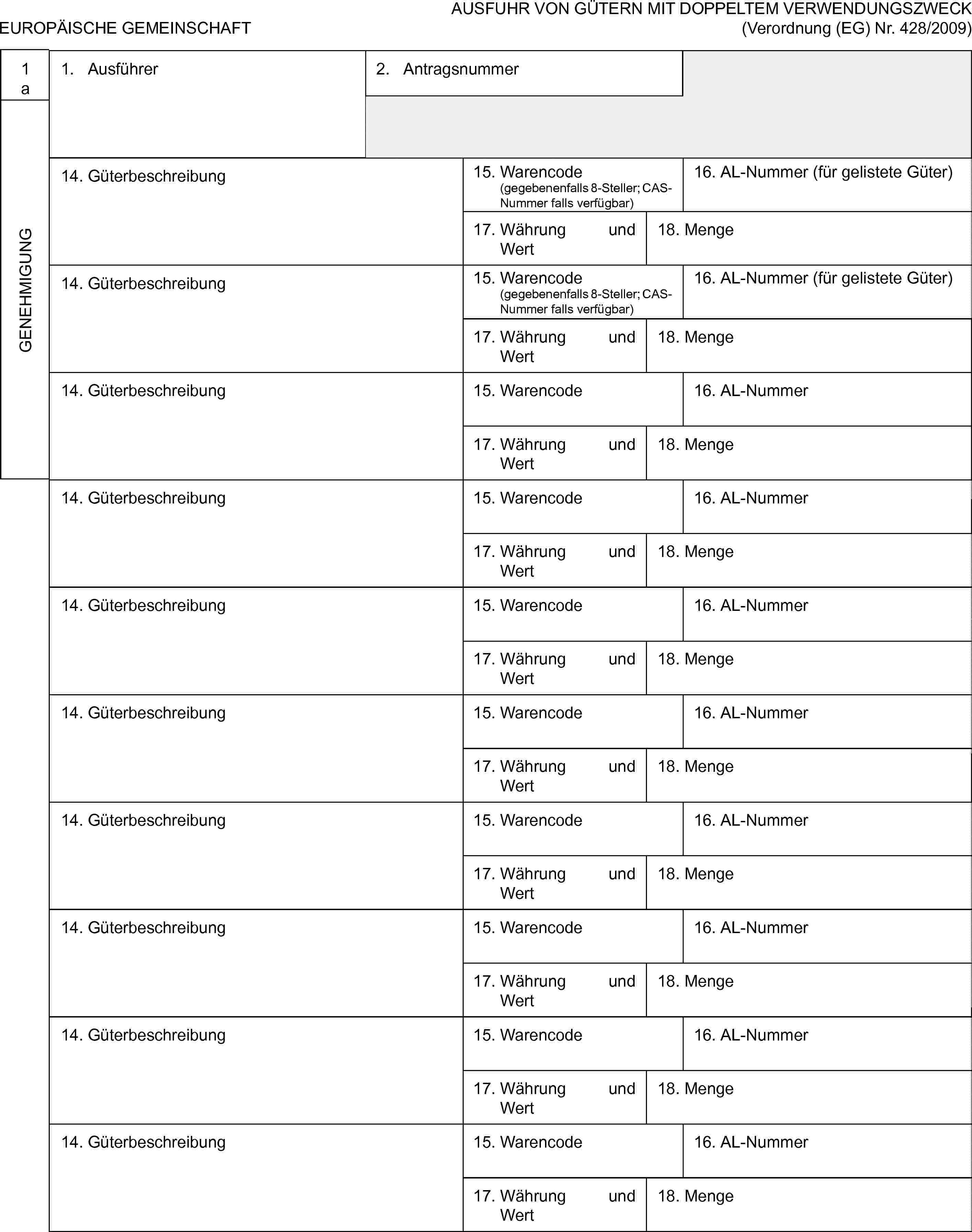 EUROPÄISCHE GEMEINSCHAFTAUSFUHR VON GÜTERN MIT DOPPELTEM VERWENDUNGSZWECK (Verordnung (EG) Nr. 428/2009)1aGENEHMIGUNG1. Ausführer2. Antragsnummer14. Güterbeschreibung15. Warencode (gegebenenfalls 8-Steller; CAS-Nummer falls verfügbar)16. AL-Nummer (für gelistete Güter)17. Währung und Wert18. Menge14. Güterbeschreibung15. Warencode (gegebenenfalls 8-Steller; CAS-Nummer falls verfügbar)16. AL-Nummer (für gelistete Güter)17. Währung und Wert18. Menge14. Güterbeschreibung15. Warencode16. AL-Nummer17. Währung und Wert18. Menge14. Güterbeschreibung15. Warencode16. AL-Nummer17. Währung und Wert18. Menge14. Güterbeschreibung15. Warencode16. AL-Nummer17. Währung und Wert18. Menge14. Güterbeschreibung15. Warencode16. AL-Nummer17. Währung und Wert18. Menge14. Güterbeschreibung15. Warencode16. AL-Nummer17. Währung und Wert18. Menge14. Güterbeschreibung15. Warencode16. AL-Nummer17. Währung und Wert18. Menge14. Güterbeschreibung15. Warencode16. AL-Nummer17. Währung und Wert18. Menge14. Güterbeschreibung15. Warencode16. AL-Nummer17. Währung und Wert18. Menge