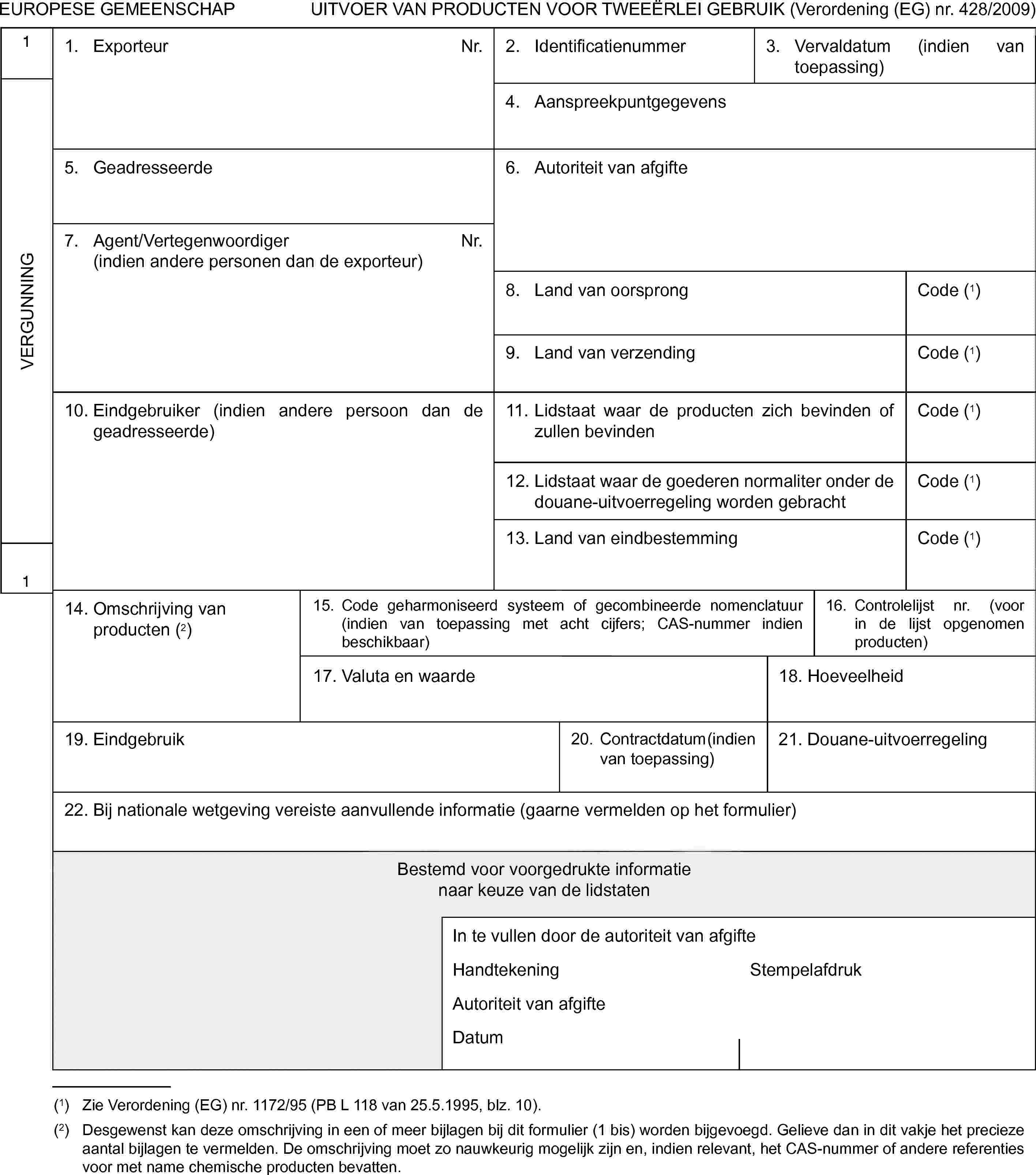 EUROPESE GEMEENSCHAPUITVOER VAN PRODUCTEN VOOR TWEEËRLEI GEBRUIK (Verordening (EG) nr. 428/2009)1VERGUNNING11. ExporteurNr.2. Identificatienummer3. Vervaldatum (indien van toepassing)4. Aanspreekpuntgegevens5. Geadresseerde6. Autoriteit van afgifte7. Agent/Vertegenwoordiger(indien andere personen dan de exporteur)Nr.8. Land van oorsprongCode (1)9. Land van verzendingCode (1)10. Eindgebruiker (indien andere persoon dan de geadresseerde)11. Lidstaat waar de producten zich bevinden of zullen bevindenCode (1)12. Lidstaat waar de goederen normaliter onder de douane-uitvoerregeling worden gebrachtCode (1)13. Land van eindbestemmingCode (1)14. Omschrijving van producten (2)15. Code geharmoniseerd systeem of gecombineerde nomenclatuur (indien van toepassing met acht cijfers; CAS-nummer indien beschikbaar)16. Controlelijst nr. (voor in de lijst opgenomen producten)17. Valuta en waarde18. Hoeveelheid19. Eindgebruik20. Contractdatum (indien van toepassing)21. Douane-uitvoerregeling22. Bij nationale wetgeving vereiste aanvullende informatie (gaarne vermelden op het formulier)Bestemd voor voorgedrukte informatienaar keuze van de lidstatenIn te vullen door de autoriteit van afgifteHandtekeningStempelafdrukAutoriteit van afgifteDatum(1) Zie Verordening (EG) nr. 1172/95 (PB L 118 van 25.5.1995, blz. 10).(2) Desgewenst kan deze omschrijving in een of meer bijlagen bij dit formulier (1 bis) worden bijgevoegd. Gelieve dan in dit vakje het precieze aantal bijlagen te vermelden. De omschrijving moet zo nauwkeurig mogelijk zijn en, indien relevant, het CAS-nummer of andere referenties voor met name chemische producten bevatten.