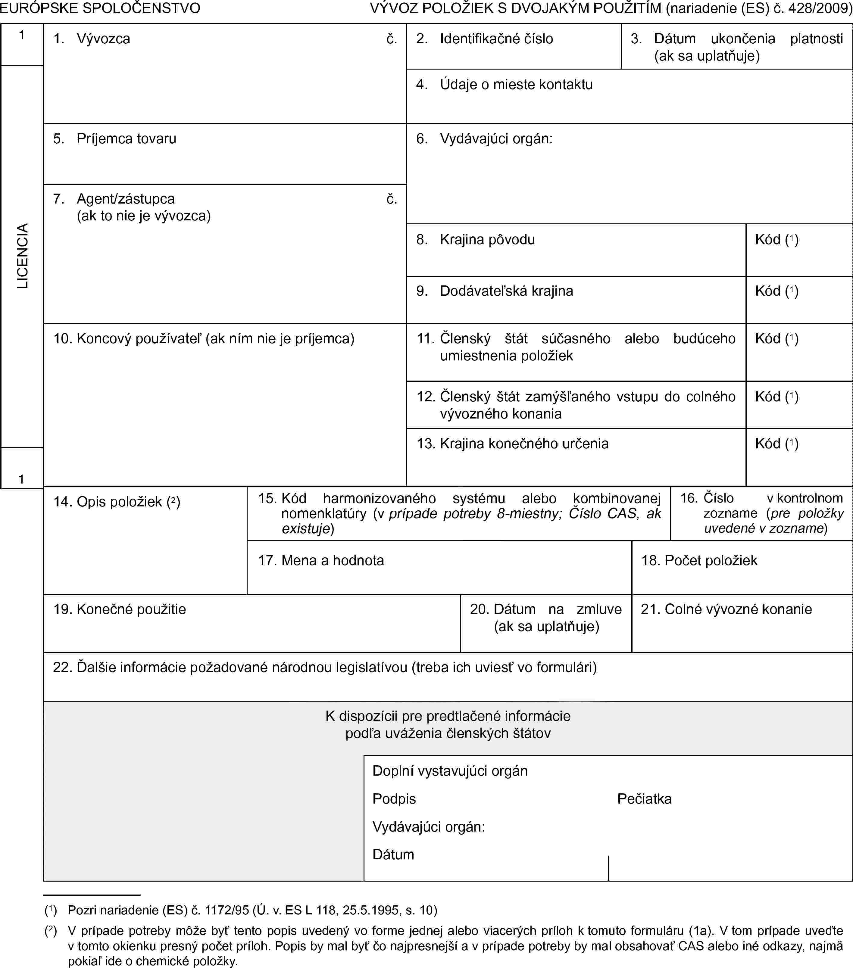 EURÓPSKE SPOLOČENSTVOVÝVOZ POLOŽIEK S DVOJAKÝM POUŽITÍM (nariadenie (ES) č. 428/2009)1LICENCIA11. Vývozcač.2. Identifikačné číslo3. Dátum ukončenia platnosti (ak sa uplatňuje)4. Údaje o mieste kontaktu5. Príjemca tovaru6. Vydávajúci orgán:7. Agent/zástupca(ak to nie je vývozca)č.8. Krajina pôvoduKód (1)9. Dodávateľská krajinaKód (1)10. Koncový používateľ (ak ním nie je príjemca)11. Členský štát súčasného alebo budúceho umiestnenia položiekKód (1)12. Členský štát zamýšľaného vstupu do colného vývozného konaniaKód (1)13. Krajina konečného určeniaKód (1)14. Opis položiek (2)15. Kód harmonizovaného systému alebo kombinovanej nomenklatúry (v prípade potreby 8-miestny; Číslo CAS, ak existuje)16. Číslo v kontrolnom zozname (pre položky uvedené v zozname)17. Mena a hodnota18. Počet položiek19. Konečné použitie20. Dátum na zmluve (ak sa uplatňuje)21. Colné vývozné konanie22. Ďalšie informácie požadované národnou legislatívou (treba ich uviesť vo formulári)K dispozícii pre predtlačené informáciepodľa uváženia členských štátovDoplní vystavujúci orgánPodpisPečiatkaVydávajúci orgán:Dátum(1) Pozri nariadenie (ES) č. 1172/95 (Ú. v. ES L 118, 25.5.1995, s. 10)(2) V prípade potreby môže byť tento popis uvedený vo forme jednej alebo viacerých príloh k tomuto formuláru (1a). V tom prípade uveďte v tomto okienku presný počet príloh. Popis by mal byť čo najpresnejší a v prípade potreby by mal obsahovať CAS alebo iné odkazy, najmä pokiaľ ide o chemické položky.