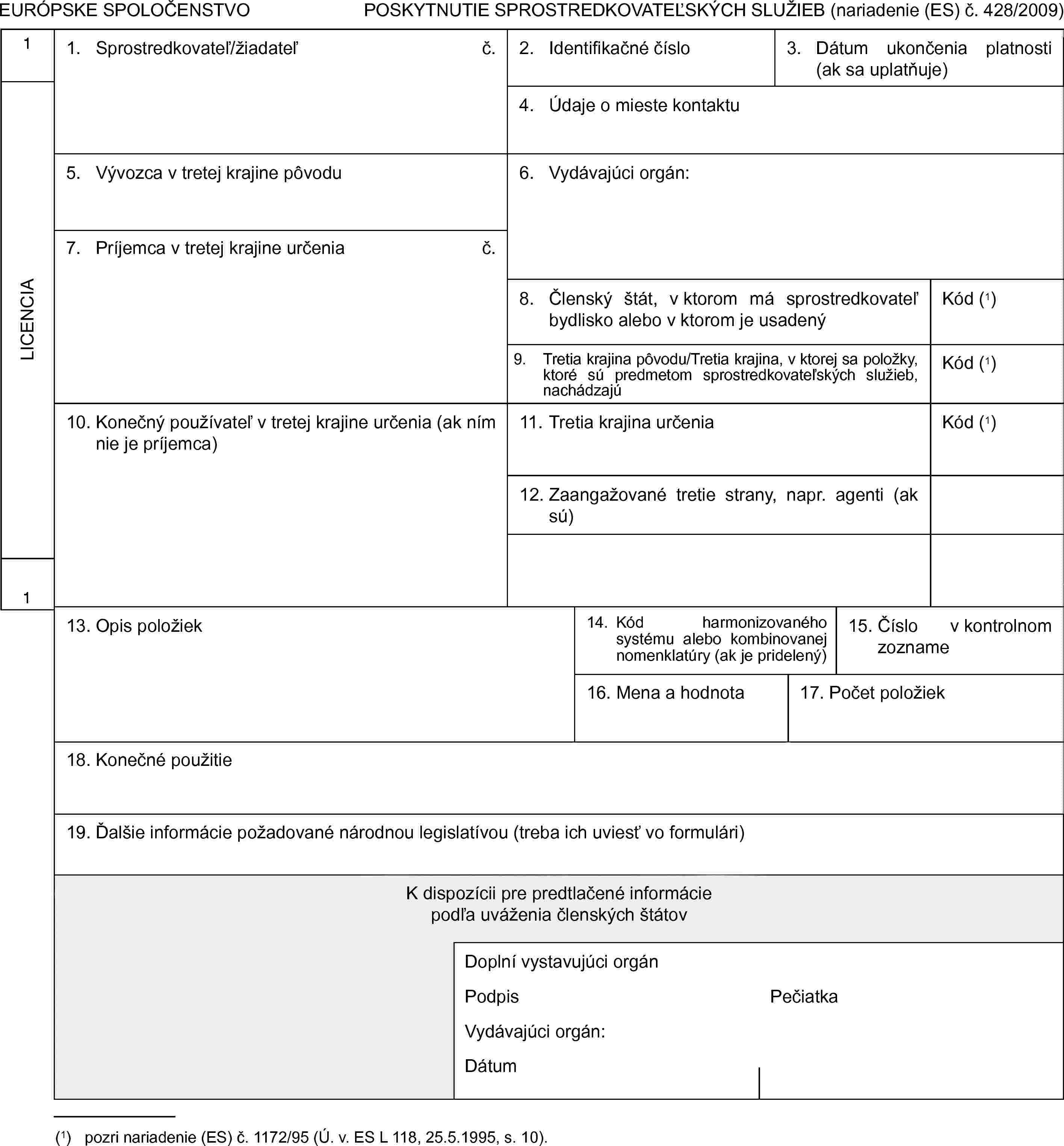 EURÓPSKE SPOLOČENSTVOPOSKYTNUTIE SPROSTREDKOVATEĽSKÝCH SLUŽIEB (nariadenie (ES) č. 428/2009)1LICENCIA11. Sprostredkovateľ/žiadateľč.2. Identifikačné číslo3. Dátum ukončenia platnosti (ak sa uplatňuje)4. Údaje o mieste kontaktu5. Vývozca v tretej krajine pôvodu6. Vydávajúci orgán:7. Príjemca v tretej krajine určeniač.8. Členský štát, v ktorom má sprostredkovateľ bydlisko alebo v ktorom je usadenýKód (1)9. Tretia krajina pôvodu/Tretia krajina, v ktorej sa položky, ktoré sú predmetom sprostredkovateľských služieb, nachádzajúKód (1)10. Konečný používateľ v tretej krajine určenia (ak ním nie je príjemca)11. Tretia krajina určeniaKód (1)12. Zaangažované tretie strany, napr. agenti (ak sú)13. Opis položiek14. Kód harmonizovaného systému alebo kombinovanej nomenklatúry (ak je pridelený)15. Číslo v kontrolnom zozname16. Mena a hodnota17. Počet položiek18. Konečné použitie19. Ďalšie informácie požadované národnou legislatívou (treba ich uviesť vo formulári)K dispozícii pre predtlačené informáciepodľa uváženia členských štátovDoplní vystavujúci orgánPodpisPečiatkaVydávajúci orgán:Dátum(1) pozri nariadenie (ES) č. 1172/95 (Ú. v. ES L 118, 25.5.1995, s. 10).