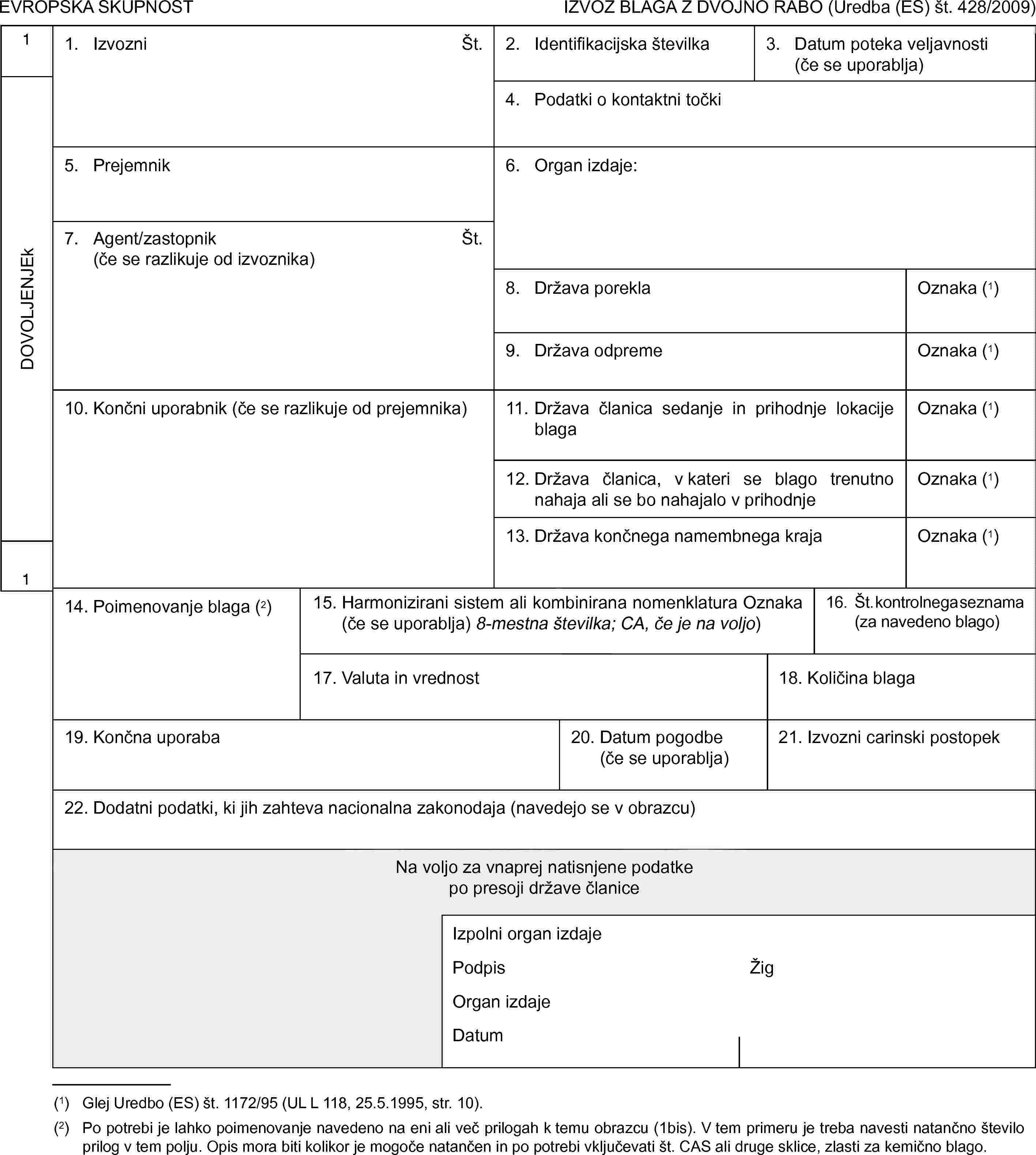 EVROPSKA SKUPNOSTIZVOZ BLAGA Z DVOJNO RABO (Uredba (ES) št. 428/2009)1DOVOLJENJEk11. IzvozniŠt.2. Identifikacijska številka3. Datum poteka veljavnosti (če se uporablja)4. Podatki o kontaktni točki5. Prejemnik6. Organ izdaje:7. Agent/zastopnik(če se razlikuje od izvoznika)Št.8. Država poreklaOznaka (1)9. Država odpremeOznaka (1)10. Končni uporabnik (če se razlikuje od prejemnika)11. Država članica sedanje in prihodnje lokacije blagaOznaka (1)12. Država članica, v kateri se blago trenutno nahaja ali se bo nahajalo v prihodnjeOznaka (1)13. Država končnega namembnega krajaOznaka (1)14. Poimenovanje blaga (2)15. Harmonizirani sistem ali kombinirana nomenklatura Oznaka (če se uporablja) 8-mestna številka; CA, če je na voljo)16. Št. kontrolnega seznama (za navedeno blago)17. Valuta in vrednost18. Količina blaga19. Končna uporaba20. Datum pogodbe (če se uporablja)21. Izvozni carinski postopek22. Dodatni podatki, ki jih zahteva nacionalna zakonodaja (navedejo se v obrazcu)Na voljo za vnaprej natisnjene podatkepo presoji države članiceIzpolni organ izdajePodpisŽigOrgan izdajeDatum(1) Glej Uredbo (ES) št. 1172/95 (UL L 118, 25.5.1995, str. 10).(2) Po potrebi je lahko poimenovanje navedeno na eni ali več prilogah k temu obrazcu (1bis). V tem primeru je treba navesti natančno število prilog v tem polju. Opis mora biti kolikor je mogoče natančen in po potrebi vključevati št. CAS ali druge sklice, zlasti za kemično blago.