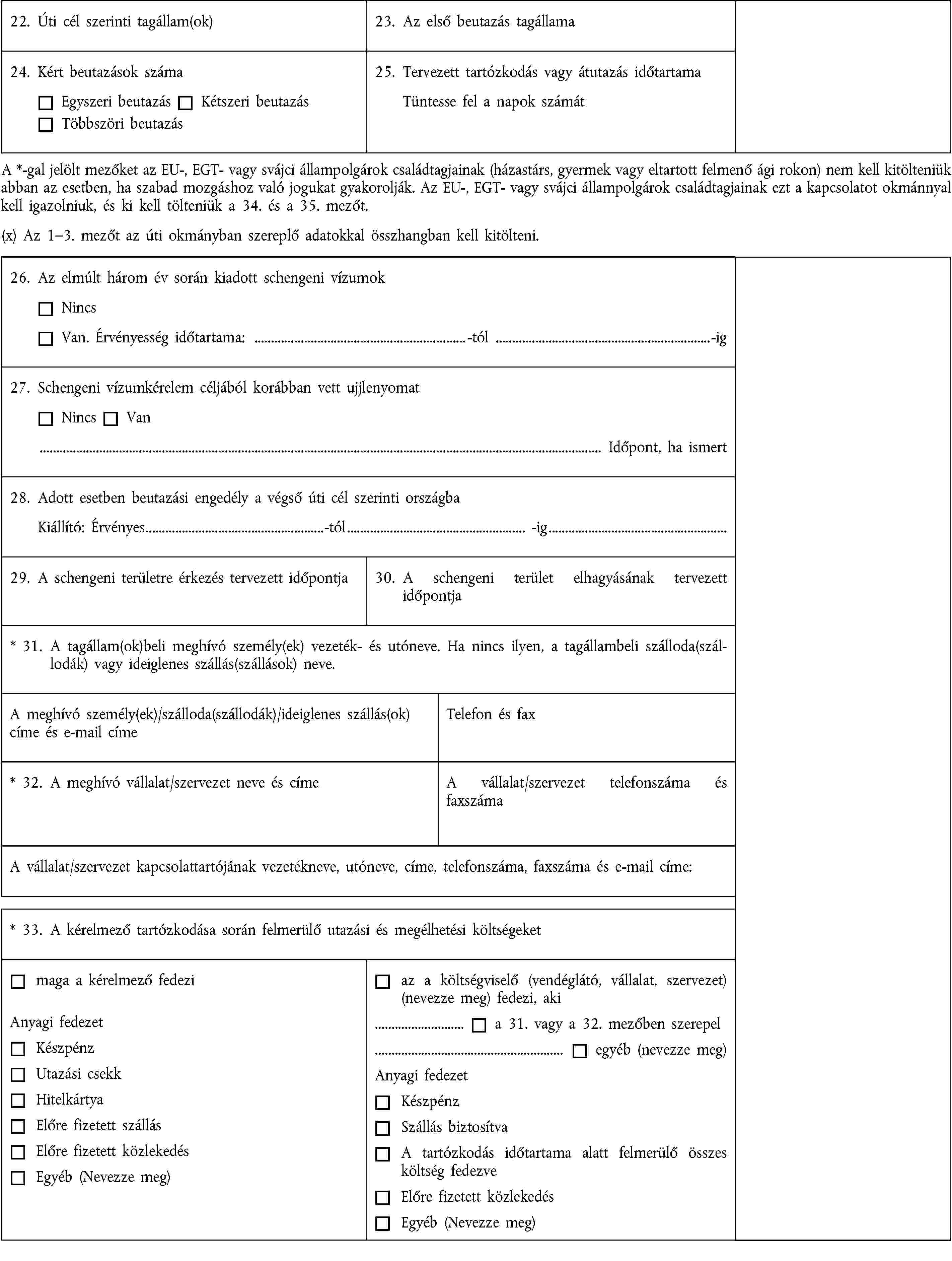 22. Úti cél szerinti tagállam(ok)23. Az első beutazás tagállama24. Kért beutazások számaEgyszeri beutazásKétszeri beutazásTöbbszöri beutazás25. Tervezett tartózkodás vagy átutazás időtartamaTüntesse fel a napok számátA *-gal jelölt mezőket az EU-, EGT- vagy svájci állampolgárok családtagjainak (házastárs, gyermek vagy eltartott felmenő ági rokon) nem kell kitölteniük abban az esetben, ha szabad mozgáshoz való jogukat gyakorolják. Az EU-, EGT- vagy svájci állampolgárok családtagjainak ezt a kapcsolatot okmánnyal kell igazolniuk, és ki kell tölteniük a 34. és a 35. mezőt.(x) Az 1–3. mezőt az úti okmányban szereplő adatokkal összhangban kell kitölteni.26. Az elmúlt három év során kiadott schengeni vízumokNincsVan. Érvényesség időtartama: …-tól …-ig27. Schengeni vízumkérelem céljából korábban vett ujjlenyomatNincsVan… Időpont, ha ismert28. Adott esetben beutazási engedély a végső úti cél szerinti országbaKiállító: Érvényes…-tól… -ig…29. A schengeni területre érkezés tervezett időpontja30. A schengeni terület elhagyásának tervezett időpontja* 31. A tagállam(ok)beli meghívó személy(ek) vezeték- és utóneve. Ha nincs ilyen, a tagállambeli szálloda(szállodák) vagy ideiglenes szállás(szállások) neve.A meghívó személy(ek)/szálloda(szállodák)/ideiglenes szállás(ok) címe és e-mail címeTelefon és fax* 32. A meghívó vállalat/szervezet neve és címeA vállalat/szervezet telefonszáma és faxszámaA vállalat/szervezet kapcsolattartójának vezetékneve, utóneve, címe, telefonszáma, faxszáma és e-mail címe:* 33. A kérelmező tartózkodása során felmerülő utazási és megélhetési költségeketmaga a kérelmező fedeziAnyagi fedezetKészpénzUtazási csekkHitelkártyaElőre fizetett szállásElőre fizetett közlekedésEgyéb (Nevezze meg)az a költségviselő (vendéglátó, vállalat, szervezet) (nevezze meg) fedezi, aki… a 31. vagy a 32. mezőben szerepel… egyéb (nevezze meg)Anyagi fedezetKészpénzSzállás biztosítvaA tartózkodás időtartama alatt felmerülő összes költség fedezveElőre fizetett közlekedésEgyéb (Nevezze meg)