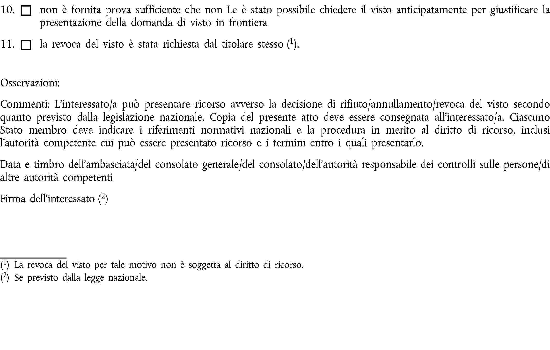 10. non è fornita prova sufficiente che non Le è stato possibile chiedere il visto anticipatamente per giustificare la presentazione della domanda di visto in frontiera11. la revoca del visto è stata richiesta dal titolare stesso (1).Osservazioni:Commenti: L’interessato/a può presentare ricorso avverso la decisione di rifiuto/annullamento/revoca del visto secondo quanto previsto dalla legislazione nazionale. Copia del presente atto deve essere consegnata all’interessato/a. Ciascuno Stato membro deve indicare i riferimenti normativi nazionali e la procedura in merito al diritto di ricorso, inclusi l’autorità competente cui può essere presentato ricorso e i termini entro i quali presentarlo.Data e timbro dell’ambasciata/del consolato generale/del consolato/dell’autorità responsabile dei controlli sulle persone/di altre autorità competentiFirma dell’interessato (2)(1) La revoca del visto per tale motivo non è soggetta al diritto di ricorso.(2) Se previsto dalla legge nazionale.