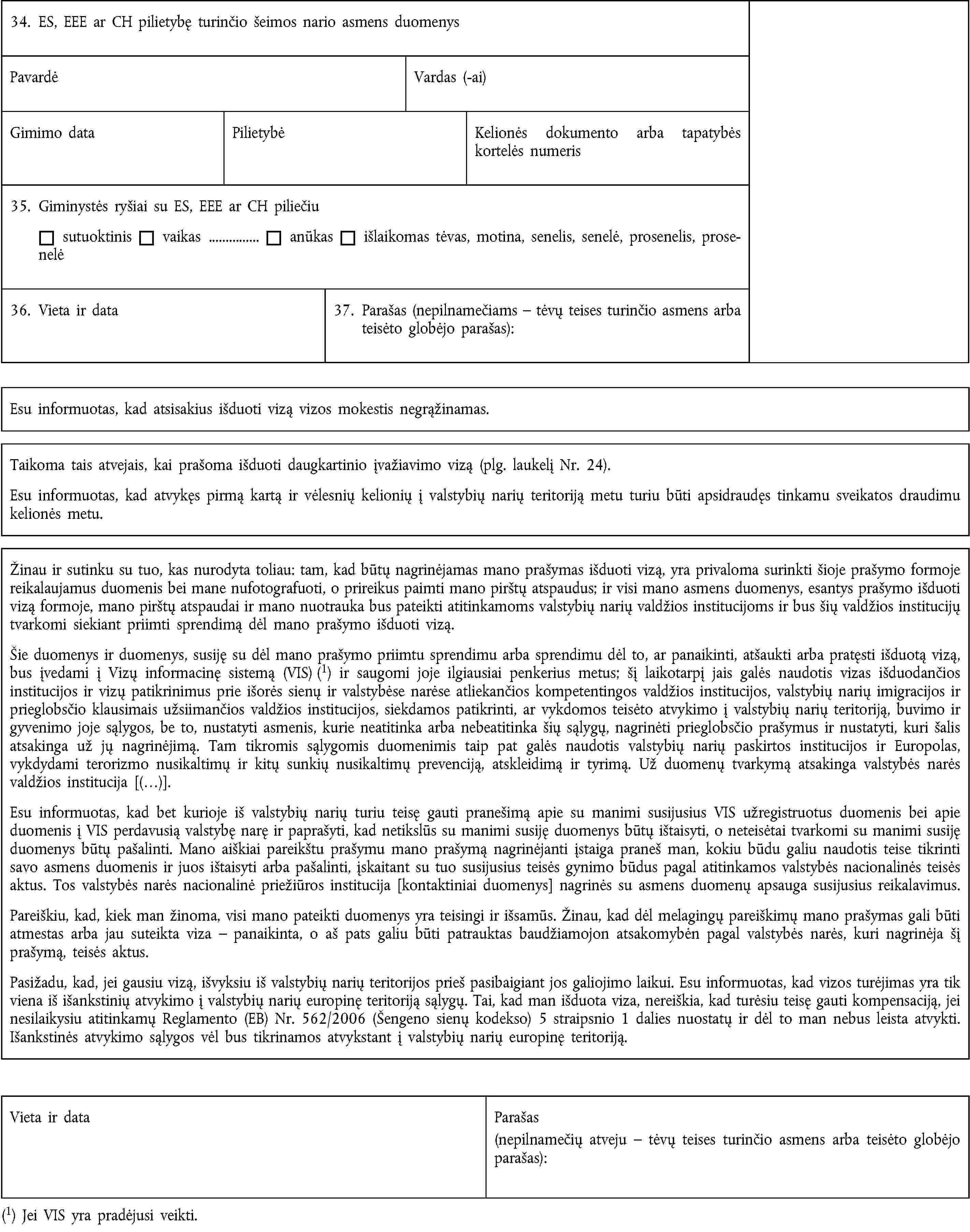 34. ES, EEE ar CH pilietybę turinčio šeimos nario asmens duomenysPavardėVardas (-ai)Gimimo dataPilietybėKelionės dokumento arba tapatybės kortelės numeris35. Giminystės ryšiai su ES, EEE ar CH piliečiusutuoktinisvaikas …anūkasišlaikomas tėvas, motina, senelis, senelė, prosenelis, prosenelė36. Vieta ir data37. Parašas (nepilnamečiams – tėvų teises turinčio asmens arba teisėto globėjo parašas):Esu informuotas, kad atsisakius išduoti vizą vizos mokestis negrąžinamas.Taikoma tais atvejais, kai prašoma išduoti daugkartinio įvažiavimo vizą (plg. laukelį Nr. 24).Esu informuotas, kad atvykęs pirmą kartą ir vėlesnių kelionių į valstybių narių teritoriją metu turiu būti apsidraudęs tinkamu sveikatos draudimu kelionės metu.Žinau ir sutinku su tuo, kas nurodyta toliau: tam, kad būtų nagrinėjamas mano prašymas išduoti vizą, yra privaloma surinkti šioje prašymo formoje reikalaujamus duomenis bei mane nufotografuoti, o prireikus paimti mano pirštų atspaudus; ir visi mano asmens duomenys, esantys prašymo išduoti vizą formoje, mano pirštų atspaudai ir mano nuotrauka bus pateikti atitinkamoms valstybių narių valdžios institucijoms ir bus šių valdžios institucijų tvarkomi siekiant priimti sprendimą dėl mano prašymo išduoti vizą.Šie duomenys ir duomenys, susiję su dėl mano prašymo priimtu sprendimu arba sprendimu dėl to, ar panaikinti, atšaukti arba pratęsti išduotą vizą, bus įvedami į Vizų informacinę sistemą (VIS) (1) ir saugomi joje ilgiausiai penkerius metus; šį laikotarpį jais galės naudotis vizas išduodančios institucijos ir vizų patikrinimus prie išorės sienų ir valstybėse narėse atliekančios kompetentingos valdžios institucijos, valstybių narių imigracijos ir prieglobsčio klausimais užsiimančios valdžios institucijos, siekdamos patikrinti, ar vykdomos teisėto atvykimo į valstybių narių teritoriją, buvimo ir gyvenimo joje sąlygos, be to, nustatyti asmenis, kurie neatitinka arba nebeatitinka šių sąlygų, nagrinėti prieglobsčio prašymus ir nustatyti, kuri šalis atsakinga už jų nagrinėjimą. Tam tikromis sąlygomis duomenimis taip pat galės naudotis valstybių narių paskirtos institucijos ir Europolas, vykdydami terorizmo nusikaltimų ir kitų sunkių nusikaltimų prevenciją, atskleidimą ir tyrimą. Už duomenų tvarkymą atsakinga valstybės narės valdžios institucija [(…)].Esu informuotas, kad bet kurioje iš valstybių narių turiu teisę gauti pranešimą apie su manimi susijusius VIS užregistruotus duomenis bei apie duomenis į VIS perdavusią valstybę narę ir paprašyti, kad netikslūs su manimi susiję duomenys būtų ištaisyti, o neteisėtai tvarkomi su manimi susiję duomenys būtų pašalinti. Mano aiškiai pareikštu prašymu mano prašymą nagrinėjanti įstaiga praneš man, kokiu būdu galiu naudotis teise tikrinti savo asmens duomenis ir juos ištaisyti arba pašalinti, įskaitant su tuo susijusius teisės gynimo būdus pagal atitinkamos valstybės nacionalinės teisės aktus. Tos valstybės narės nacionalinė priežiūros institucija [kontaktiniai duomenys] nagrinės su asmens duomenų apsauga susijusius reikalavimus.Pareiškiu, kad, kiek man žinoma, visi mano pateikti duomenys yra teisingi ir išsamūs. Žinau, kad dėl melagingų pareiškimų mano prašymas gali būti atmestas arba jau suteikta viza – panaikinta, o aš pats galiu būti patrauktas baudžiamojon atsakomybėn pagal valstybės narės, kuri nagrinėja šį prašymą, teisės aktus.Pasižadu, kad, jei gausiu vizą, išvyksiu iš valstybių narių teritorijos prieš pasibaigiant jos galiojimo laikui. Esu informuotas, kad vizos turėjimas yra tik viena iš išankstinių atvykimo į valstybių narių europinę teritoriją sąlygų. Tai, kad man išduota viza, nereiškia, kad turėsiu teisę gauti kompensaciją, jei nesilaikysiu atitinkamų Reglamento (EB) Nr. 562/2006 (Šengeno sienų kodekso) 5 straipsnio 1 dalies nuostatų ir dėl to man nebus leista atvykti. Išankstinės atvykimo sąlygos vėl bus tikrinamos atvykstant į valstybių narių europinę teritoriją.Vieta ir dataParašas(nepilnamečių atveju – tėvų teises turinčio asmens arba teisėto globėjo parašas):(1) Jei VIS yra pradėjusi veikti.