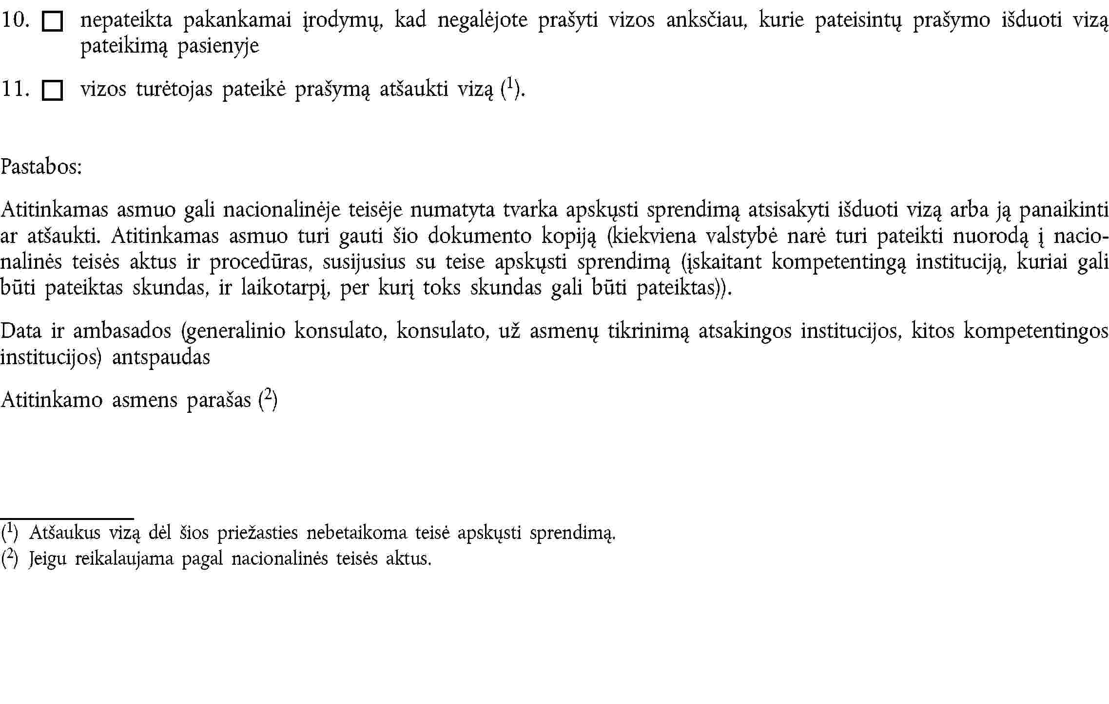 10. nepateikta pakankamai įrodymų, kad negalėjote prašyti vizos anksčiau, kurie pateisintų prašymo išduoti vizą pateikimą pasienyje11. vizos turėtojas pateikė prašymą atšaukti vizą (1).Pastabos:Atitinkamas asmuo gali nacionalinėje teisėje numatyta tvarka apskųsti sprendimą atsisakyti išduoti vizą arba ją panaikinti ar atšaukti. Atitinkamas asmuo turi gauti šio dokumento kopiją (kiekviena valstybė narė turi pateikti nuorodą į nacionalinės teisės aktus ir procedūras, susijusius su teise apskųsti sprendimą (įskaitant kompetentingą instituciją, kuriai gali būti pateiktas skundas, ir laikotarpį, per kurį toks skundas gali būti pateiktas)).Data ir ambasados (generalinio konsulato, konsulato, už asmenų tikrinimą atsakingos institucijos, kitos kompetentingos institucijos) antspaudasAtitinkamo asmens parašas (2)(1) Atšaukus vizą dėl šios priežasties nebetaikoma teisė apskųsti sprendimą.(2) Jeigu reikalaujama pagal nacionalinės teisės aktus.