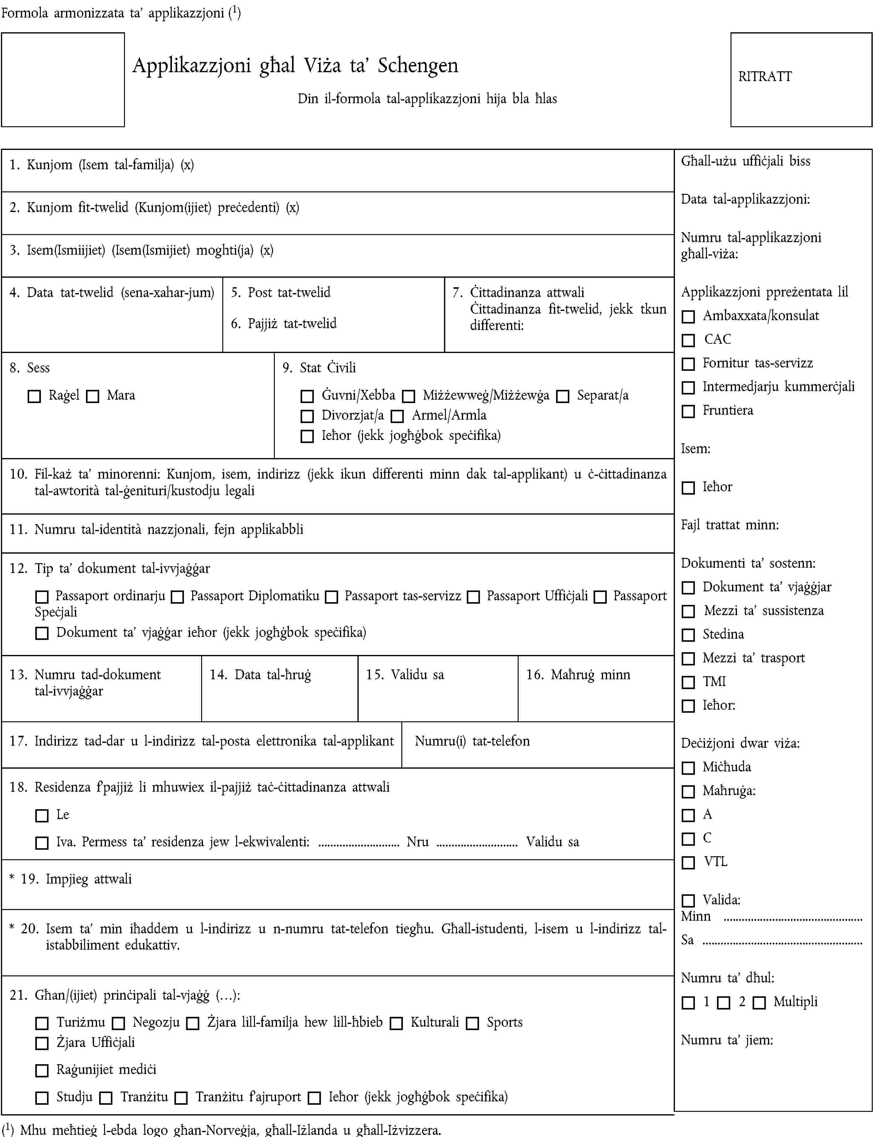 Formola armonizzata ta’ applikazzjoni (1)Applikazzjoni għal Viża ta’ SchengenDin il-formola tal-applikazzjoni hija bla ħlasRITRATT1. Kunjom (Isem tal-familja) (x)2. Kunjom fit-twelid (Kunjom(ijiet) preċedenti) (x)3. Isem(Ismiijiet) (Isem(Ismijiet) moghti(ja) (x)4. Data tat-twelid (sena-xahar-jum)5. Post tat-twelid6. Pajjiż tat-twelid7. Ċittadinanza attwaliĊittadinanza fit-twelid, jekk tkun differenti:8. SessRaġelMara9. Stat ĊiviliĠuvni/XebbaMiżżewweġ/MiżżewġaSeparat/aDivorzjat/aArmel/ArmlaIeħor (jekk jogħġbok speċifika)10. Fil-każ ta’ minorenni: Kunjom, isem, indirizz (jekk ikun differenti minn dak tal-applikant) u ċ-ċittadinanza tal-awtorità tal-ġenituri/kustodju legali11. Numru tal-identità nazzjonali, fejn applikabbli12. Tip ta’ dokument tal-ivvjaġġarPassaport ordinarjuPassaport DiplomatikuPassaport tas-servizzPassaport UffiċjaliPassaport SpeċjaliDokument ta’ vjaġġar ieħor (jekk jogħġbok speċifika)13. Numru tad-dokument tal-ivvjaġġar14. Data tal-ħruġ15. Validu sa16. Maħruġ minn17. Indirizz tad-dar u l-indirizz tal-posta elettronika tal-applikantNumru(i) tat-telefon18. Residenza f’pajjiż li mhuwiex il-pajjiż taċ-ċittadinanza attwaliLeIva. Permess ta’ residenza jew l-ekwivalenti: … Nru … Validu sa* 19. Impjieg attwali* 20. Isem ta’ min iħaddem u l-indirizz u n-numru tat-telefon tiegħu. Għall-istudenti, l-isem u l-indirizz tal-istabbiliment edukattiv.21. Għan/(ijiet) prinċipali tal-vjaġġ (…):TuriżmuNegozjuŻjara lill-familja hew lill-ħbiebKulturali SportsŻjara UffiċjaliRaġunijiet mediċiStudjuTranżituTranżitu f’ajruportIeħor (jekk jogħġbok speċifika)(1) Mhu meħtieġ l-ebda logo għan-Norveġja, għall-Iżlanda u għall-Iżvizzera.Għall-użu uffiċjali bissData tal-applikazzjoni:Numru tal-applikazzjoni għall-viża:Applikazzjoni ppreżentata lilAmbaxxata/konsulatCACFornitur tas-servizzIntermedjarju kummerċjaliFruntieraIsem:IeħorFajl trattat minn:Dokumenti ta’ sostenn:Dokument ta’ vjaġġjarMezzi ta’ sussistenzaStedinaMezzi ta’ trasportTMIIeħor:Deċiżjoni dwar viża:MiċħudaMaħruġa:ACVTLValida:Minn …Sa …Numru ta’ dħul:12MultipliNumru ta’ jiem: