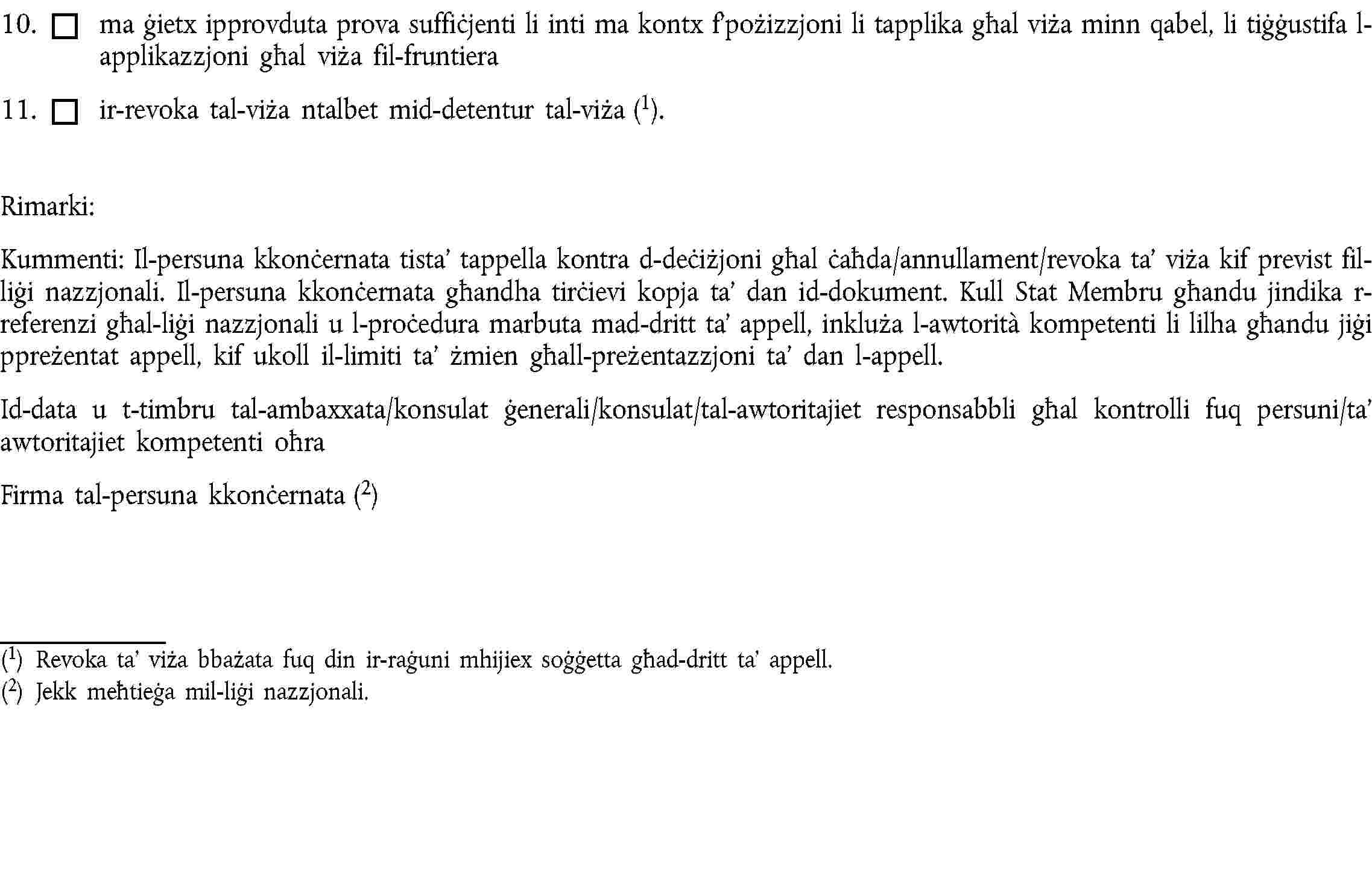 10. ma ġietx ipprovduta prova suffiċjenti li inti ma kontx f’pożizzjoni li tapplika għal viża minn qabel, li tiġġustifa l-applikazzjoni għal viża fil-fruntiera11. ir-revoka tal-viża ntalbet mid-detentur tal-viża (1).Rimarki:Kummenti: Il-persuna kkonċernata tista’ tappella kontra d-deċiżjoni għal ċaħda/annullament/revoka ta’ viża kif previst fil-liġi nazzjonali. Il-persuna kkonċernata għandha tirċievi kopja ta’ dan id-dokument. Kull Stat Membru għandu jindika r-referenzi għal-liġi nazzjonali u l-proċedura marbuta mad-dritt ta’ appell, inkluża l-awtorità kompetenti li lilha għandu jiġi ppreżentat appell, kif ukoll il-limiti ta’ żmien għall-preżentazzjoni ta’ dan l-appell.Id-data u t-timbru tal-ambaxxata/konsulat ġenerali/konsulat/tal-awtoritajiet responsabbli għal kontrolli fuq persuni/ta’ awtoritajiet kompetenti oħraFirma tal-persuna kkonċernata (2)(1) Revoka ta’ viża bbażata fuq din ir-raġuni mhijiex soġġetta għad-dritt ta’ appell.(2) Jekk meħtieġa mil-liġi nazzjonali.