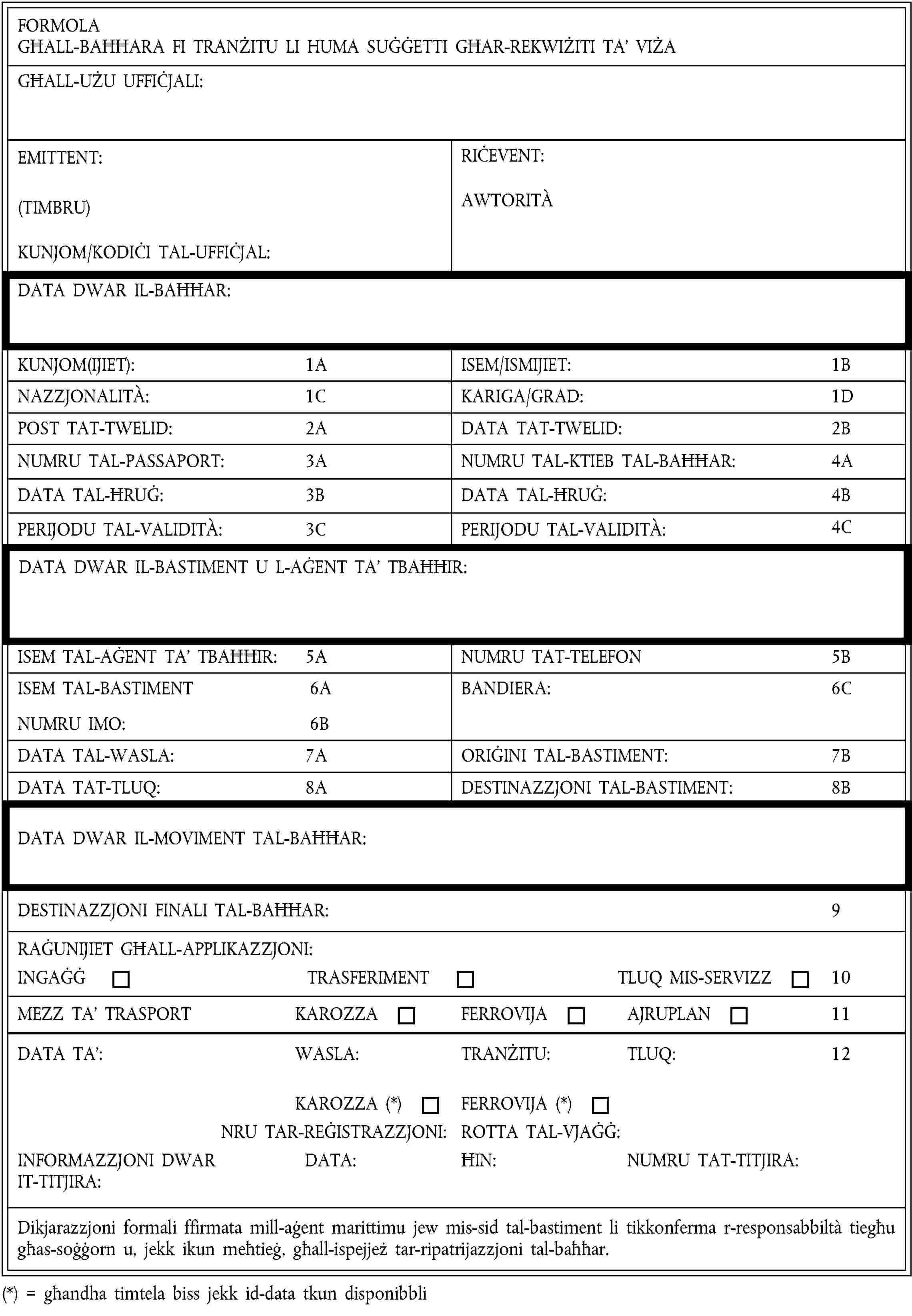 FORMOLAGĦALL-BAĦĦARA FI TRANŻITU LI HUMA SUĠĠETTI GĦAR-REKWIŻITI TA’ VIŻAGĦALL-UŻU UFFIĊJALI:EMITTENT:(TIMBRU)KUNJOM/KODIĊI TAL-UFFIĊJAL:RIĊEVENT:AWTORITÀDATA DWAR IL-BAĦĦAR:KUNJOM(IJIET):1AISEM/ISMIJIET:1BNAZZJONALITÀ:1CKARIGA/GRAD:1DPOST TAT-TWELID:2ADATA TAT-TWELID:2BNUMRU TAL-PASSAPORT:3ANUMRU TAL-KTIEB TAL-BAĦĦAR:4ADATA TAL-ĦRUĠ:3BDATA TAL-ĦRUĠ:4BPERIJODU TAL-VALIDITÀ:3CPERIJODU TAL-VALIDITÀ:4CDATA DWAR IL-BASTIMENT U L-AĠENT TA’ TBAĦĦIR:ISEM TAL-AĠENT TA’ TBAĦĦIR:5ANUMRU TAT-TELEFON5BISEM TAL-BASTIMENT6ANUMRU IMO:6BBANDIERA:6CDATA TAL-WASLA:7AORIĠINI TAL-BASTIMENT:7BDATA TAT-TLUQ:8ADESTINAZZJONI TAL-BASTIMENT:8BDATA DWAR IL-MOVIMENT TAL-BAĦĦAR:DESTINAZZJONI FINALI TAL-BAĦĦAR:9RAĠUNIJIET GĦALL-APPLIKAZZJONI:INGAĠĠTRASFERIMENTTLUQ MIS-SERVIZZ10MEZZ TA’ TRASPORTKAROZZAFERROVIJAAJRUPLAN11DATA TA’:WASLA:TRANŻITU:TLUQ:12KAROZZA (*)FERROVIJA (*)NRU TAR-REĠISTRAZZJONI:ROTTA TAL-VJAĠĠ:INFORMAZZJONI DWAR IT-TITJIRA:DATA:ĦIN:NUMRU TAT-TITJIRA:Dikjarazzjoni formali ffirmata mill-aġent marittimu jew mis-sid tal-bastiment li tikkonferma r-responsabbiltà tiegħu għas-soġġorn u, jekk ikun meħtieġ, għall-ispejjeż tar-ripatrijazzjoni tal-baħħar.(*) = għandha timtela biss jekk id-data tkun disponibbli