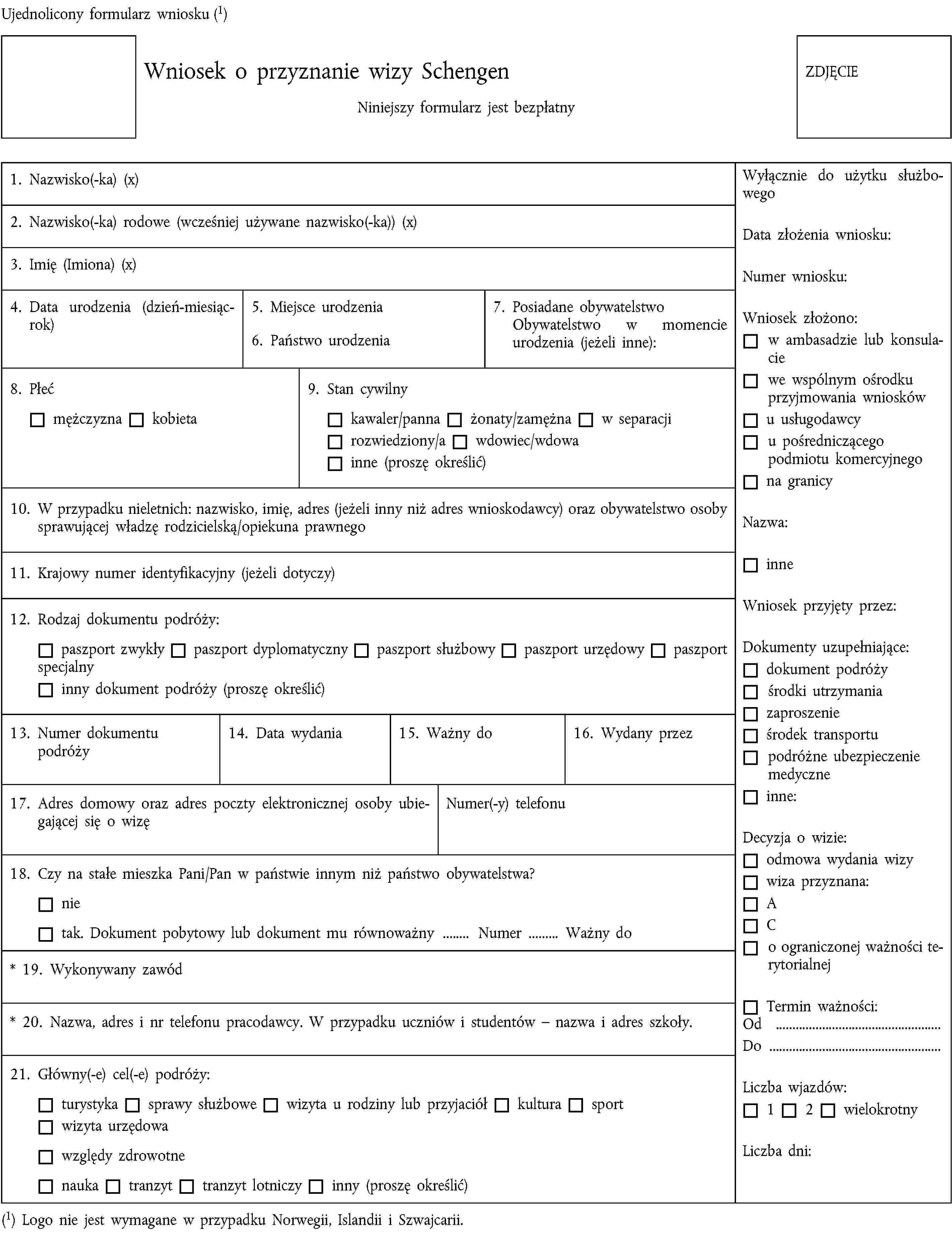 Ujednolicony formularz wniosku (1)Wniosek o przyznanie wizy SchengenNiniejszy formularz jest bezpłatnyZDJĘCIE1. Nazwisko(-ka) (x)2. Nazwisko(-ka) rodowe (wcześniej używane nazwisko(-ka)) (x)3. Imię (Imiona) (x)4. Data urodzenia (dzień-miesiąc-rok)5. Miejsce urodzenia6. Państwo urodzenia7. Posiadane obywatelstwoObywatelstwo w momencie urodzenia (jeżeli inne):8. Płećmężczyznakobieta9. Stan cywilnykawaler/pannażonaty/zamężnaw separacjirozwiedziony/awdowiec/wdowainne (proszę określić)10. W przypadku nieletnich: nazwisko, imię, adres (jeżeli inny niż adres wnioskodawcy) oraz obywatelstwo osoby sprawującej władzę rodzicielską/opiekuna prawnego11. Krajowy numer identyfikacyjny (jeżeli dotyczy)12. Rodzaj dokumentu podróży:paszport zwykłypaszport dyplomatycznypaszport służbowypaszport urzędowypaszport specjalnyinny dokument podróży (proszę określić)13. Numer dokumentu podróży14. Data wydania15. Ważny do16. Wydany przez17. Adres domowy oraz adres poczty elektronicznej osoby ubiegającej się o wizęNumer(-y) telefonu18. Czy na stałe mieszka Pani/Pan w państwie innym niż państwo obywatelstwa?nietak. Dokument pobytowy lub dokument mu równoważny … Numer … Ważny do* 19. Wykonywany zawód* 20. Nazwa, adres i nr telefonu pracodawcy. W przypadku uczniów i studentów – nazwa i adres szkoły.21. Główny(-e) cel(-e) podróży:turystykasprawy służbowewizyta u rodziny lub przyjaciółkultura sportwizyta urzędowawzględy zdrowotnenaukatranzyttranzyt lotniczyinny (proszę określić)(1) Logo nie jest wymagane w przypadku Norwegii, Islandii i Szwajcarii.Wyłącznie do użytku służbowegoData złożenia wniosku:Numer wniosku:Wniosek złożono:w ambasadzie lub konsulaciewe wspólnym ośrodku przyjmowania wnioskówu usługodawcyu pośredniczącego podmiotu komercyjnegona granicyNazwa:inneWniosek przyjęty przez:Dokumenty uzupełniające:dokument podróżyśrodki utrzymaniazaproszenieśrodek transportupodróżne ubezpieczenie medyczneinne:Decyzja o wizie:odmowa wydania wizywiza przyznana:ACo ograniczonej ważności terytorialnejTermin ważności:Od …Do …Liczba wjazdów:12wielokrotnyLiczba dni: