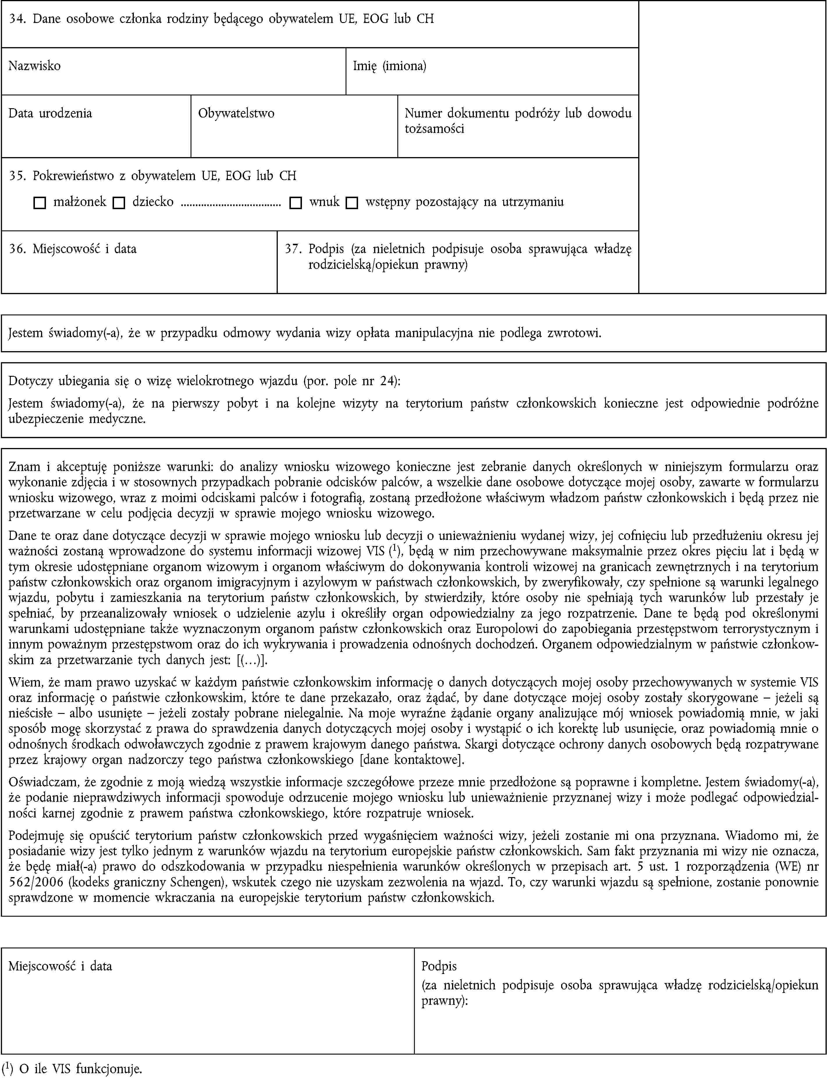 34. Dane osobowe członka rodziny będącego obywatelem UE, EOG lub CHNazwiskoImię (imiona)Data urodzeniaObywatelstwoNumer dokumentu podróży lub dowodu tożsamości35. Pokrewieństwo z obywatelem UE, EOG lub CHmałżonekdziecko …wnukwstępny pozostający na utrzymaniu36. Miejscowość i data37. Podpis (za nieletnich podpisuje osoba sprawująca władzę rodzicielską/opiekun prawny)Jestem świadomy(-a), że w przypadku odmowy wydania wizy opłata manipulacyjna nie podlega zwrotowi.Dotyczy ubiegania się o wizę wielokrotnego wjazdu (por. pole nr 24):Jestem świadomy(-a), że na pierwszy pobyt i na kolejne wizyty na terytorium państw członkowskich konieczne jest odpowiednie podróżne ubezpieczenie medyczne.Znam i akceptuję poniższe warunki: do analizy wniosku wizowego konieczne jest zebranie danych określonych w niniejszym formularzu oraz wykonanie zdjęcia i w stosownych przypadkach pobranie odcisków palców, a wszelkie dane osobowe dotyczące mojej osoby, zawarte w formularzu wniosku wizowego, wraz z moimi odciskami palców i fotografią, zostaną przedłożone właściwym władzom państw członkowskich i będą przez nie przetwarzane w celu podjęcia decyzji w sprawie mojego wniosku wizowego.Dane te oraz dane dotyczące decyzji w sprawie mojego wniosku lub decyzji o unieważnieniu wydanej wizy, jej cofnięciu lub przedłużeniu okresu jej ważności zostaną wprowadzone do systemu informacji wizowej VIS (1), będą w nim przechowywane maksymalnie przez okres pięciu lat i będą w tym okresie udostępniane organom wizowym i organom właściwym do dokonywania kontroli wizowej na granicach zewnętrznych i na terytorium państw członkowskich oraz organom imigracyjnym i azylowym w państwach członkowskich, by zweryfikowały, czy spełnione są warunki legalnego wjazdu, pobytu i zamieszkania na terytorium państw członkowskich, by stwierdziły, które osoby nie spełniają tych warunków lub przestały je spełniać, by przeanalizowały wniosek o udzielenie azylu i określiły organ odpowiedzialny za jego rozpatrzenie. Dane te będą pod określonymi warunkami udostępniane także wyznaczonym organom państw członkowskich oraz Europolowi do zapobiegania przestępstwom terrorystycznym i innym poważnym przestępstwom oraz do ich wykrywania i prowadzenia odnośnych dochodzeń. Organem odpowiedzialnym w państwie członkowskim za przetwarzanie tych danych jest: [(…)].Wiem, że mam prawo uzyskać w każdym państwie członkowskim informację o danych dotyczących mojej osoby przechowywanych w systemie VIS oraz informację o państwie członkowskim, które te dane przekazało, oraz żądać, by dane dotyczące mojej osoby zostały skorygowane – jeżeli są nieścisłe – albo usunięte – jeżeli zostały pobrane nielegalnie. Na moje wyraźne żądanie organy analizujące mój wniosek powiadomią mnie, w jaki sposób mogę skorzystać z prawa do sprawdzenia danych dotyczących mojej osoby i wystąpić o ich korektę lub usunięcie, oraz powiadomią mnie o odnośnych środkach odwoławczych zgodnie z prawem krajowym danego państwa. Skargi dotyczące ochrony danych osobowych będą rozpatrywane przez krajowy organ nadzorczy tego państwa członkowskiego [dane kontaktowe].Oświadczam, że zgodnie z moją wiedzą wszystkie informacje szczegółowe przeze mnie przedłożone są poprawne i kompletne. Jestem świadomy(-a), że podanie nieprawdziwych informacji spowoduje odrzucenie mojego wniosku lub unieważnienie przyznanej wizy i może podlegać odpowiedzialności karnej zgodnie z prawem państwa członkowskiego, które rozpatruje wniosek.Podejmuję się opuścić terytorium państw członkowskich przed wygaśnięciem ważności wizy, jeżeli zostanie mi ona przyznana. Wiadomo mi, że posiadanie wizy jest tylko jednym z warunków wjazdu na terytorium europejskie państw członkowskich. Sam fakt przyznania mi wizy nie oznacza, że będę miał(-a) prawo do odszkodowania w przypadku niespełnienia warunków określonych w przepisach art. 5 ust. 1 rozporządzenia (WE) nr 562/2006 (kodeks graniczny Schengen), wskutek czego nie uzyskam zezwolenia na wjazd. To, czy warunki wjazdu są spełnione, zostanie ponownie sprawdzone w momencie wkraczania na europejskie terytorium państw członkowskich.Miejscowość i dataPodpis(za nieletnich podpisuje osoba sprawująca władzę rodzicielską/opiekun prawny):(1) O ile VIS funkcjonuje.