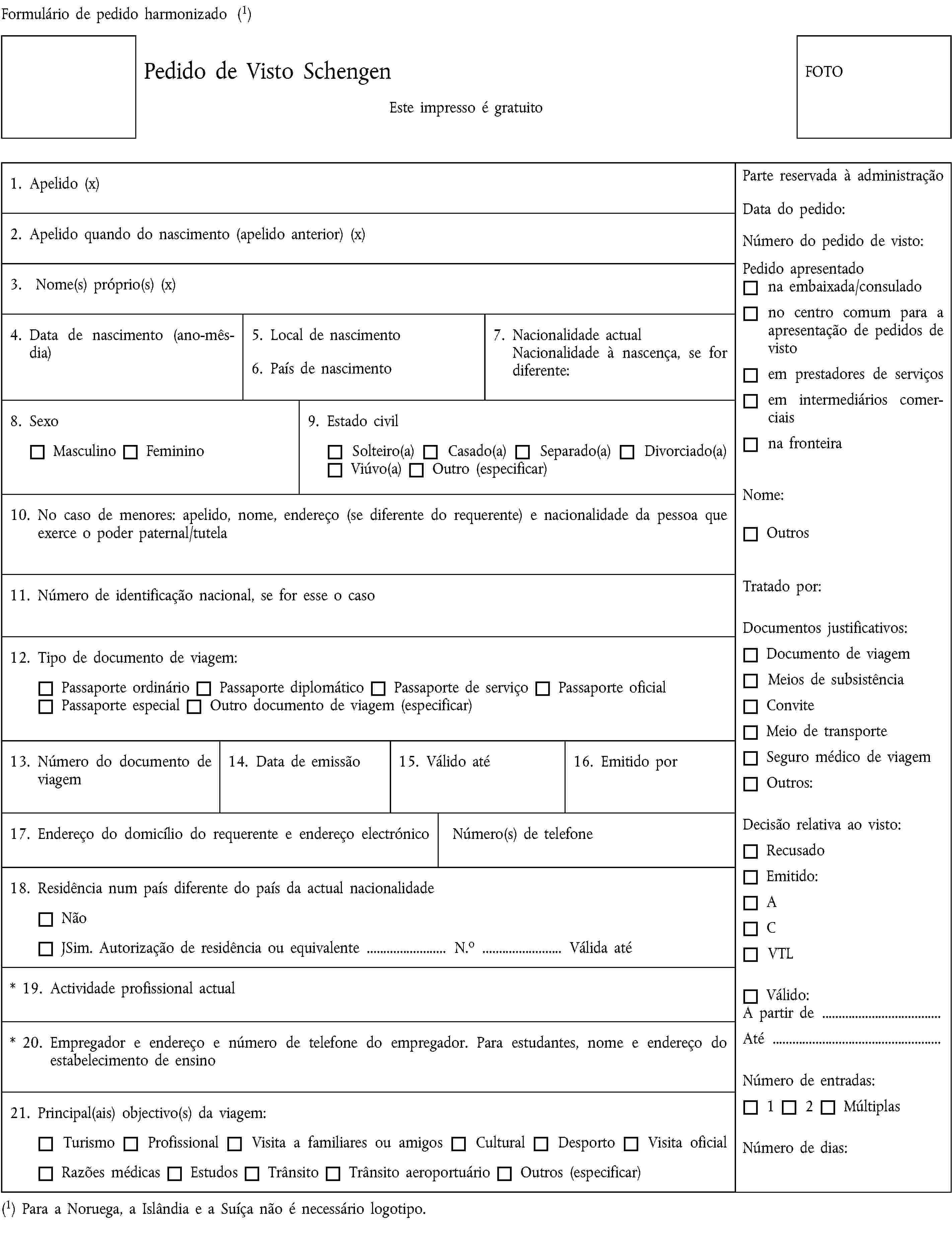 Formulário de pedido harmonizado (1)Pedido de Visto SchengenEste impresso é gratuitoFOTO1. Apelido (x)2. Apelido quando do nascimento (apelido anterior) (x)3. Nome(s) próprio(s) (x)4. Data de nascimento (ano-mês-dia)5. Local de nascimento6. País de nascimento7. Nacionalidade actualNacionalidade à nascença, se for diferente:8. SexoMasculinoFeminino9. Estado civilSolteiro(a)Casado(a)Separado(a)Divorciado(a)Viúvo(a)Outro (especificar)10. No caso de menores: apelido, nome, endereço (se diferente do requerente) e nacionalidade da pessoa que exerce o poder paternal/tutela11. Número de identificação nacional, se for esse o caso12. Tipo de documento de viagem:Passaporte ordinárioPassaporte diplomáticoPassaporte de serviçoPassaporte oficialPassaporte especialOutro documento de viagem (especificar)13. Número do documento de viagem14. Data de emissão15. Válido até16. Emitido por17. Endereço do domicílio do requerente e endereço electrónicoNúmero(s) de telefone18. Residência num país diferente do país da actual nacionalidadeNãoJSim. Autorização de residência ou equivalente … N.o … Válida até* 19. Actividade profissional actual* 20. Empregador e endereço e número de telefone do empregador. Para estudantes, nome e endereço do estabelecimento de ensino21. Principal(ais) objectivo(s) da viagem:TurismoProfissionalVisita a familiares ou amigosCultural DesportoVisita oficialRazões médicasEstudosTrânsitoTrânsito aeroportuárioOutros (especificar)(1) Para a Noruega, a Islândia e a Suíça não é necessário logotipo.Parte reservada à administraçãoData do pedido:Número do pedido de visto:Pedido apresentadona embaixada/consuladono centro comum para a apresentação de pedidos de vistoem prestadores de serviçosem intermediários comerciaisna fronteiraNome:OutrosTratado por:Documentos justificativos:Documento de viagemMeios de subsistênciaConviteMeio de transporteSeguro médico de viagemOutros:Decisão relativa ao visto:RecusadoEmitido:ACVTLVálido:A partir de …Até …Número de entradas:12MúltiplasNúmero de dias: