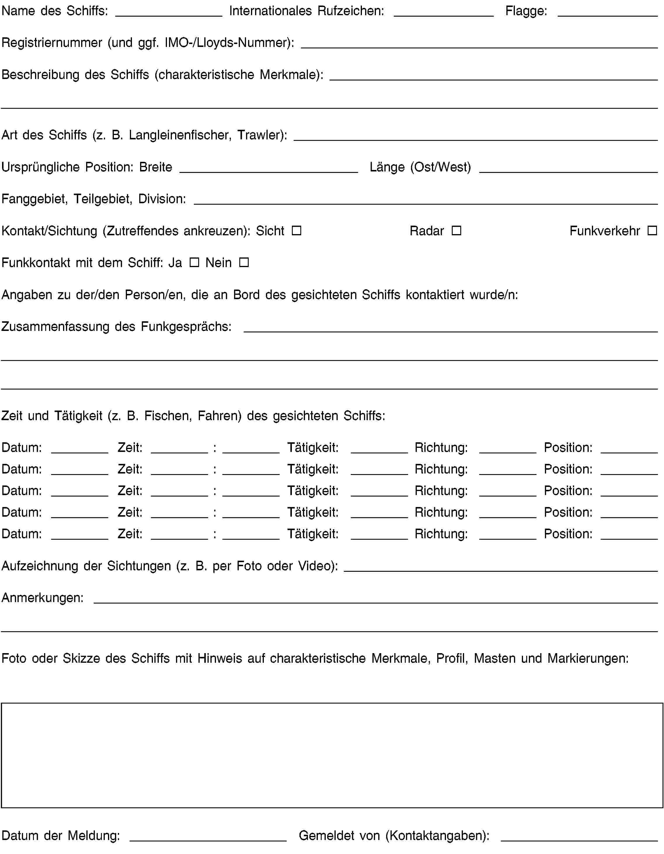 Name des Schiffs: Internationales Rufzeichen: Flagge:Registriernummer (und ggf. IMO-/Lloyds-Nummer):Beschreibung des Schiffs (charakteristische Merkmale):Art des Schiffs (z. B. Langleinenfischer, Trawler):Ursprüngliche Position: Breite Länge (Ost/West)Fanggebiet, Teilgebiet, Division:Kontakt/Sichtung (Zutreffendes ankreuzen): Sicht Radar FunkverkehrFunkkontakt mit dem Schiff: Ja NeinAngaben zu der/den Person/en, die an Bord des gesichteten Schiffs kontaktiert wurde/n:Zusammenfassung des Funkgesprächs:Zeit und Tätigkeit (z. B. Fischen, Fahren) des gesichteten Schiffs:Datum: Zeit: : Tätigkeit: Richtung: Position:Datum: Zeit: : Tätigkeit: Richtung: Position:Datum: Zeit: : Tätigkeit: Richtung: Position:Datum: Zeit: : Tätigkeit: Richtung: Position:Datum: Zeit: : Tätigkeit: Richtung: Position:Aufzeichnung der Sichtungen (z. B. per Foto oder Video):Anmerkungen:Foto oder Skizze des Schiffs mit Hinweis auf charakteristische Merkmale, Profil, Masten und Markierungen:Datum der Meldung: Gemeldet von (Kontaktangaben):