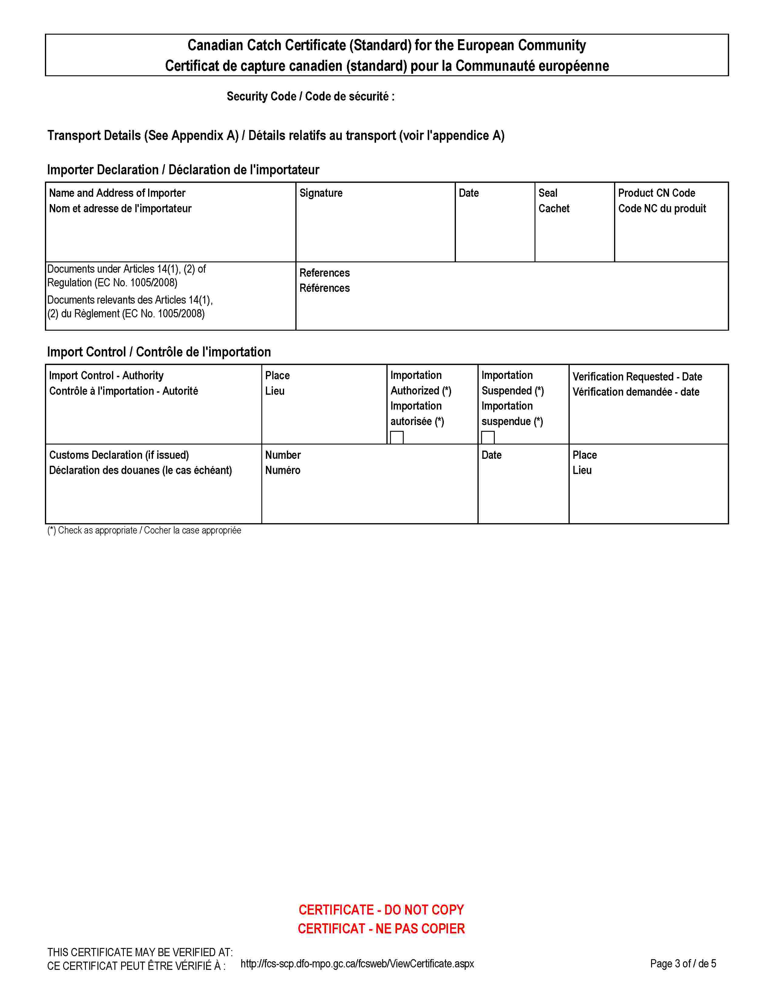Canadian Catch Certificate (Standard) for the European CommunityCertificat de capture canadien (standard) pour la Communauté européenneSecurity Code / Code de sécurité :Transport Details (See Appendix A) / Détails relatifs au transport (voir l'appendice A)Importer Declaration / Déclaration de l'importateurName and Address of ImporterNom et adresse de l'importateurSignatureDateSealCachetProduct CN CodeCode NC du produitDocuments under Articles 14(1), (2) of Regulation (EC No. 1005/2008)Documents relevants des Articles 14(1), (2) du Règlement (EC No. 1005/2008)ReferencesRéférencesImport Control / Contrôle de l'importationImport Control - AuthorityImport Control - Authority Contrôle à l'importation - AutoritéPlaceLieuImportation Authorized (*)Importation autorisée (*)Importation Suspended (*)Importation suspendue (*)Verification Requested - DateVérification demandée - dateCustoms Declaration (if issued)Déclaration des douanes (le cas échéant)NumberNuméroDatePlaceLieuCERTIFICATE - DO NOT COPYCERTIFICAT - NE PAS COPIERTHIS CERTIFICATE MAY BE VERIFIED AT:CE CERTIFICAT PEUT ÊTRE VÉRIFIÉ À :http://fcs-scp.dfo-mpo.gc.ca/fcsweb/ViewCertificate.aspx
