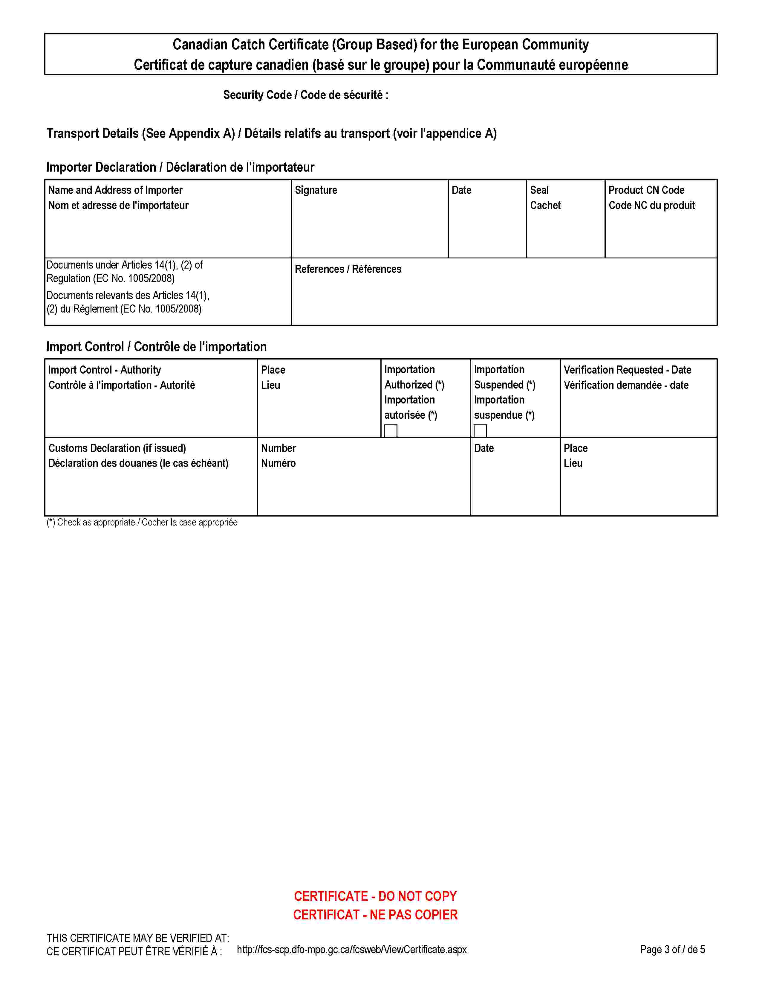 Canadian Catch Certificate (Group Based) for the European CommunityCertificat de capture canadien (basé sur le groupe) pour la Communauté européenneSecurity Code / Code de sécurité :Transport Details (See Appendix A) / Détails relatifs au transport (voir l'appendice A)Importer Declaration / Déclaration de l'importateurName and Address of ImporterNom et adresse de l'importateurSignatureDateSealCachetProduct CN CodeCode NC du produitDocuments under Articles 14(1), (2) of Regulation (EC No. 1005/2008)Documents relevants des Articles 14(1), (2) du Règlement (EC No. 1005/2008)References / RéférencesImport Control / Contrôle de l'importationImport Control - AuthorityContrôle à l'importation - AutoritéPlaceLieuImportation Authorized (*)Importation autorisée (*)Importation Suspended (*)Importation suspendue (*)Verification Requested - DateVérification demandée - dateCustoms Declaration (if issued)Déclaration des douanes (le cas échéant)NumberNuméroDatePlaceLieu(*) Check as appropriate / Cocher la case appropriéeCERTIFICATE - DO NOT COPYCERTIFICAT - NE PAS COPIERTHIS CERTIFICATE MAY BE VERIFIED AT:CE CERTIFICAT PEUT ÊTRE VÉRIFIÉ À :http://fcs-scp.dfo-mpo.gc.ca/fcsweb/ViewCertificate.aspx