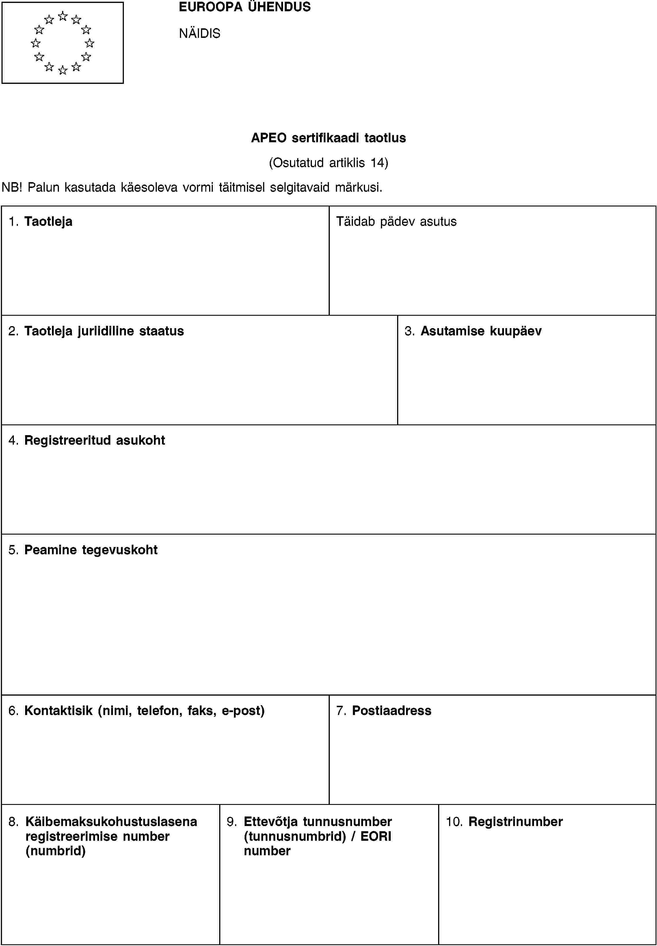 EUROOPA ÜHENDUSNÄIDISAPEO sertifikaadi taotlus(Osutatud artiklis 14)NB! Palun kasutada käesoleva vormi täitmisel selgitavaid märkusi.1. TaotlejaTäidab pädev asutus2. Taotleja juriidiline staatus3. Asutamise kuupäev4. Registreeritud asukoht5. Peamine tegevuskoht6. Kontaktisik (nimi, telefon, faks, e-post)7. Postiaadress8. Käibemaksukohustuslasena registreerimise number (numbrid)9. Ettevõtja tunnusnumber (tunnusnumbrid) / EORI number10. Registrinumber