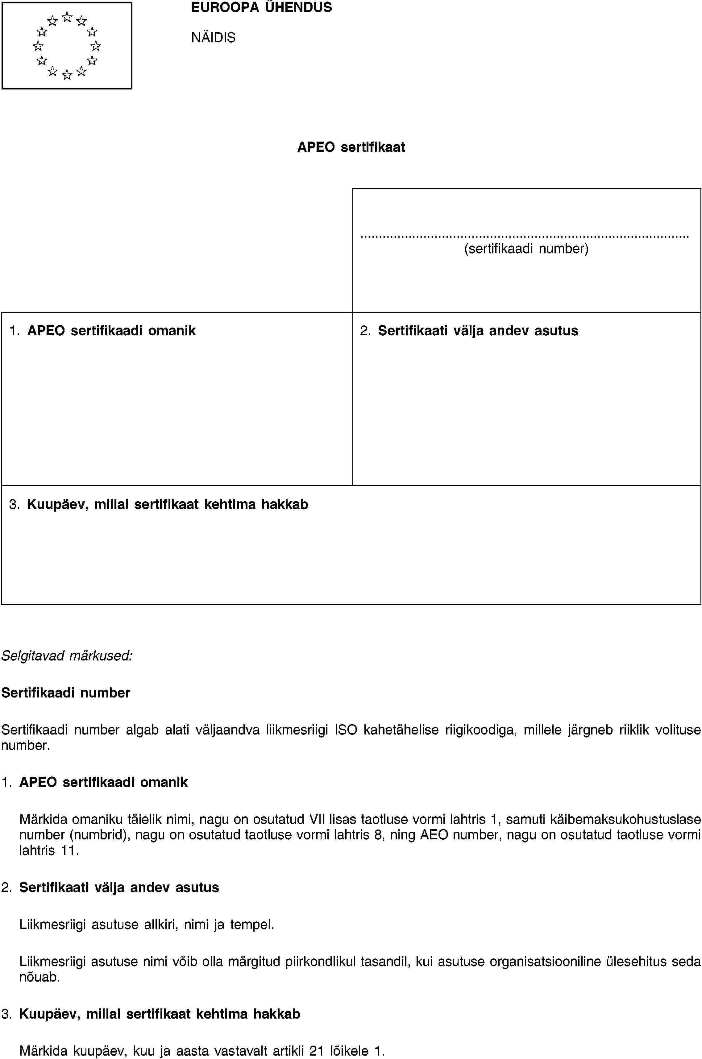 EUROOPA ÜHENDUSNÄIDISAPEO sertifikaat(sertifikaadi number)1. APEO sertifikaadi omanik2. Sertifikaati välja andev asutus3. Kuupäev, millal sertifikaat kehtima hakkabSelgitavad märkused:Sertifikaadi numberSertifikaadi number algab alati väljaandva liikmesriigi ISO kahetähelise riigikoodiga, millele järgneb riiklik volituse number.1. APEO sertifikaadi omanikMärkida omaniku täielik nimi, nagu on osutatud VII lisas taotluse vormi lahtris 1, samuti käibemaksukohustuslase number (numbrid), nagu on osutatud taotluse vormi lahtris 8, ning AEO number, nagu on osutatud taotluse vormi lahtris 11.2. Sertifikaati välja andev asutusLiikmesriigi asutuse allkiri, nimi ja tempel.Liikmesriigi asutuse nimi võib olla märgitud piirkondlikul tasandil, kui asutuse organisatsiooniline ülesehitus seda nõuab.3. Kuupäev, millal sertifikaat kehtima hakkabMärkida kuupäev, kuu ja aasta vastavalt artikli 21 lõikele 1.