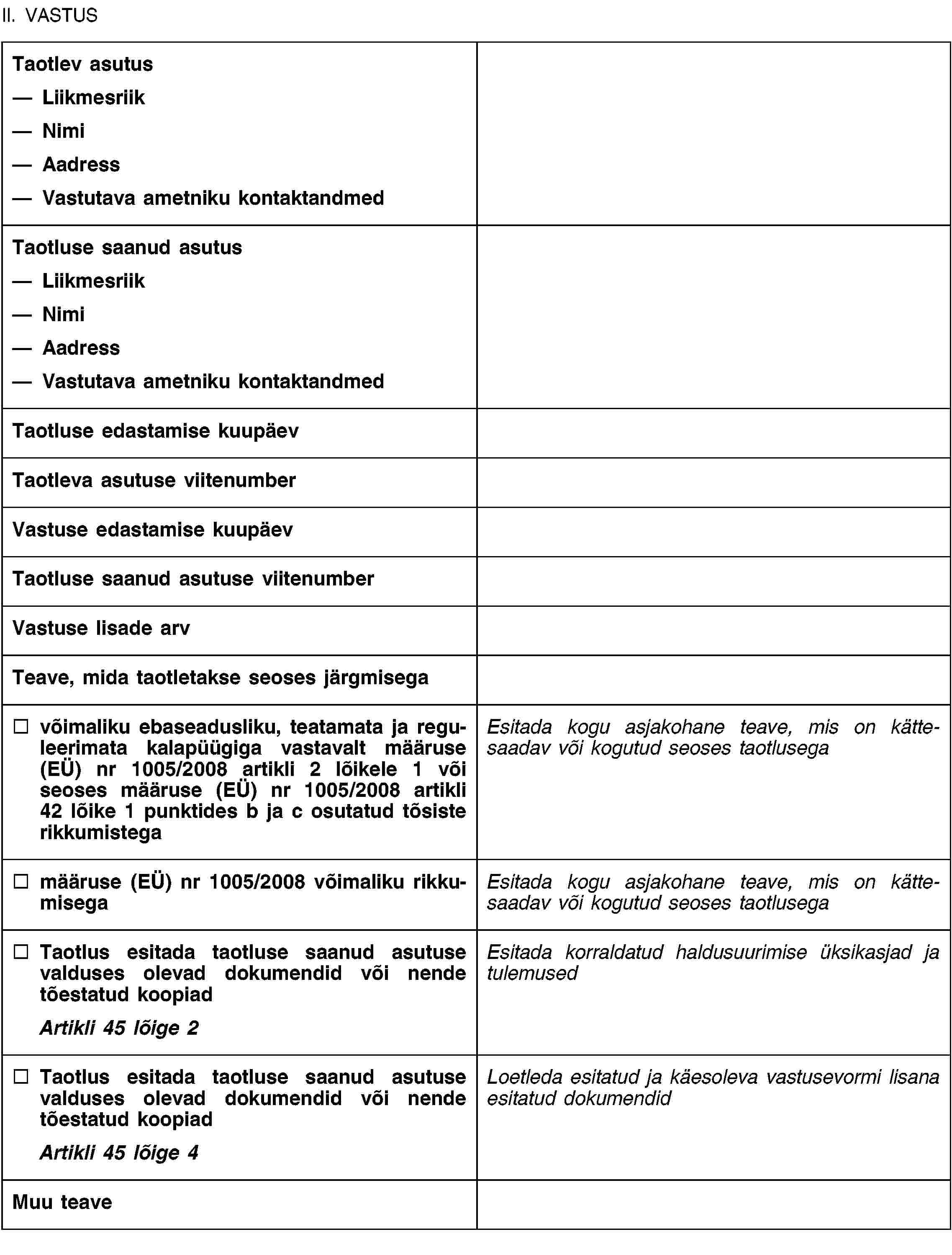 II. VASTUSTaotlev asutusLiikmesriikNimiAadressVastutava ametniku kontaktandmedTaotluse saanud asutusLiikmesriikNimiAadressVastutava ametniku kontaktandmedTaotluse edastamise kuupäevTaotleva asutuse viitenumberVastuse edastamise kuupäevTaotluse saanud asutuse viitenumberVastuse lisade arvTeave, mida taotletakse seoses järgmisegavõimaliku ebaseadusliku, teatamata ja reguleerimata kalapüügiga vastavalt määruse (EÜ) nr 1005/2008 artikli 2 lõikele 1 või seoses määruse (EÜ) nr 1005/2008 artikli 42 lõike 1 punktides b ja c osutatud tõsiste rikkumistegaEsitada kogu asjakohane teave, mis on kättesaadav või kogutud seoses taotlusegamääruse (EÜ) nr 1005/2008 võimaliku rikkumisegaEsitada kogu asjakohane teave, mis on kättesaadav või kogutud seoses taotlusegaTaotlus esitada taotluse saanud asutuse valduses olevad dokumendid või nende tõestatud koopiadArtikli 45 lõige 2Esitada korraldatud haldusuurimise üksikasjad ja tulemusedTaotlus esitada taotluse saanud asutuse valduses olevad dokumendid või nende tõestatud koopiadArtikli 45 lõige 4Loetleda esitatud ja käesoleva vastusevormi lisana esitatud dokumendidMuu teave