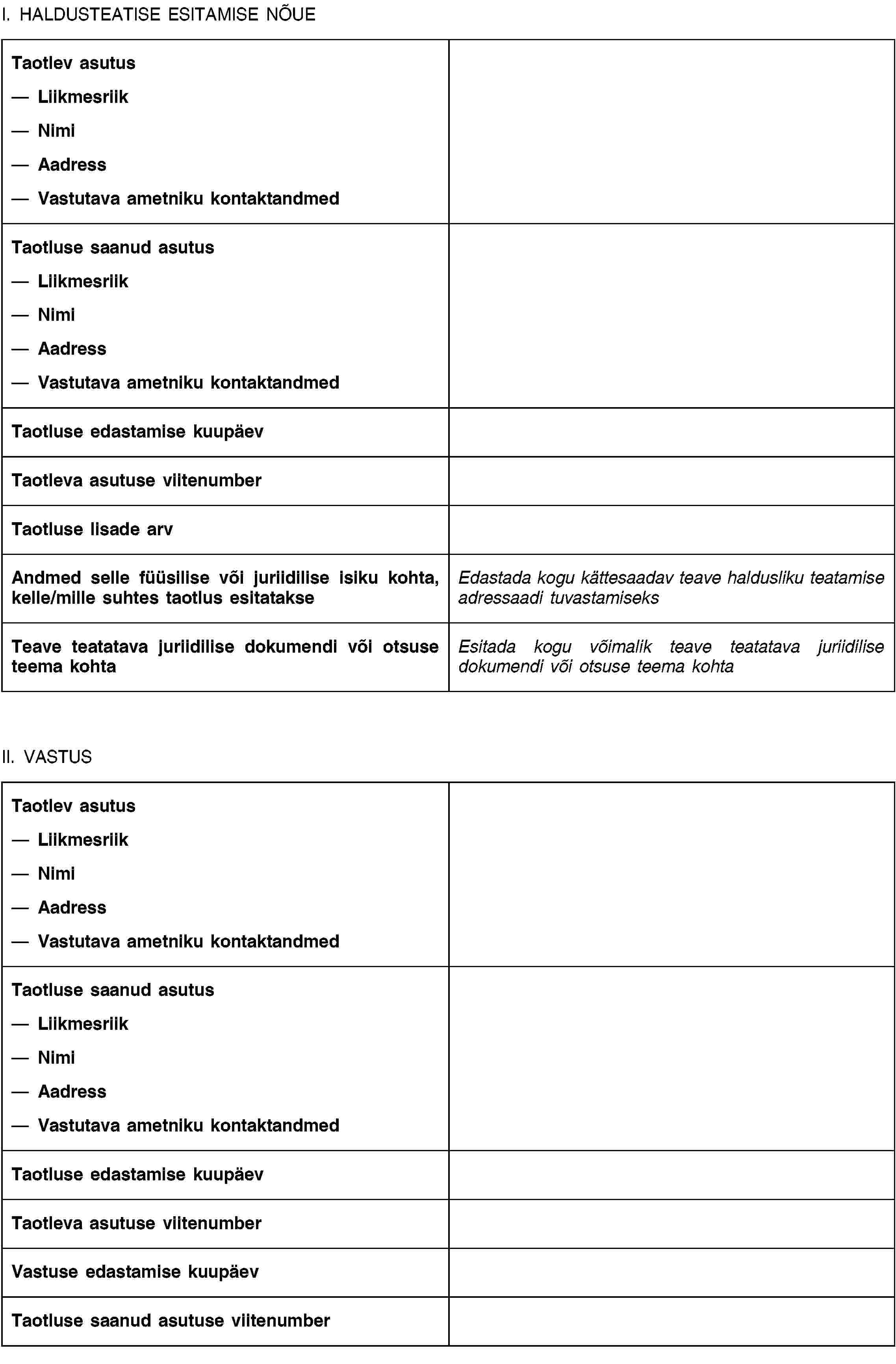 I. HALDUSTEATISE ESITAMISE NÕUETaotlev asutusLiikmesriikNimiAadressVastutava ametniku kontaktandmedTaotluse saanud asutusLiikmesriikNimiAadressVastutava ametniku kontaktandmedTaotluse edastamise kuupäevTaotleva asutuse viitenumberTaotluse lisade arvAndmed selle füüsilise või juriidilise isiku kohta, kelle/mille suhtes taotlus esitatakseEdastada kogu kättesaadav teave haldusliku teatamise adressaadi tuvastamiseksTeave teatatava juriidilise dokumendi või otsuse teema kohtaEsitada kogu võimalik teave teatatava juriidilise dokumendi või otsuse teema kohtaII. VASTUSTaotlev asutusLiikmesriikNimiAadressVastutava ametniku kontaktandmedTaotluse saanud asutusLiikmesriikNimiAadressVastutava ametniku kontaktandmedTaotluse edastamise kuupäevTaotleva asutuse viitenumberVastuse edastamise kuupäevTaotluse saanud asutuse viitenumber