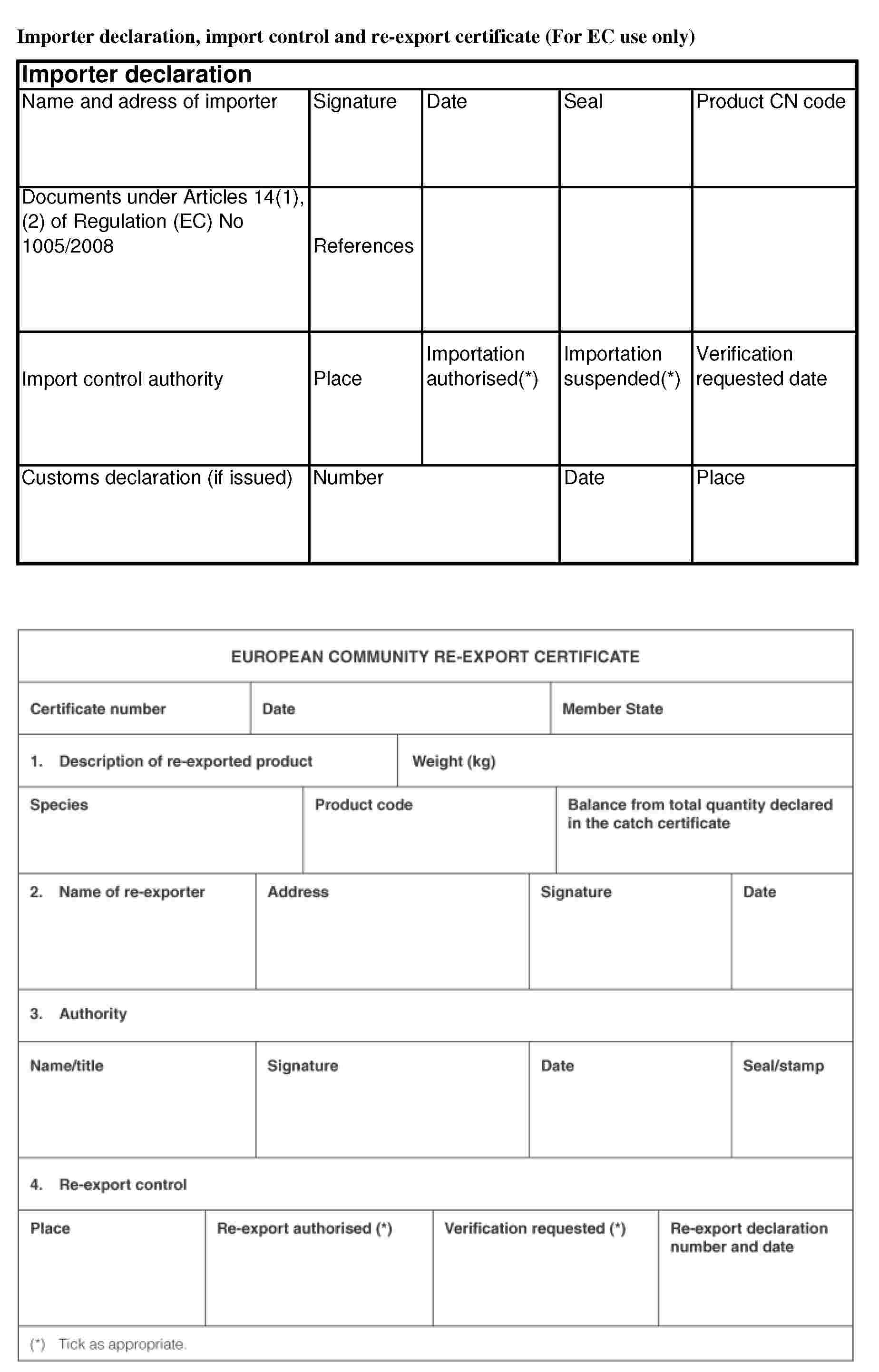 Importer declaration, import control and re-export certificate (For EC use only)Importer declarationName and adress of importerSignatureDateSealProduct CN codeDocuments under Articles 14(1), (2) of Regulation (EC) No 1005/2008ReferencesImport control authorityPlaceImportation authorised(*)Importation suspended(*)Verification requested dateCustoms declaration (if issued)NumberDatePlaceEUROPEAN COMMUNITY RE-EXPORT CERTIFICATECertificate numberDateMember State1. Description of re-exported productWeight (kg)SpeciesProduct codeBalance from total quantity declared in the catch certificate2. Name of re-exporterAddressSignatureDate3. AuthorityName/titleSignatureDateSeal/stamp4. Re-export controlPlaceRe-export authorised(*)Verification requested(*)Re-export declaration number and date(*) Tick as appropriate.