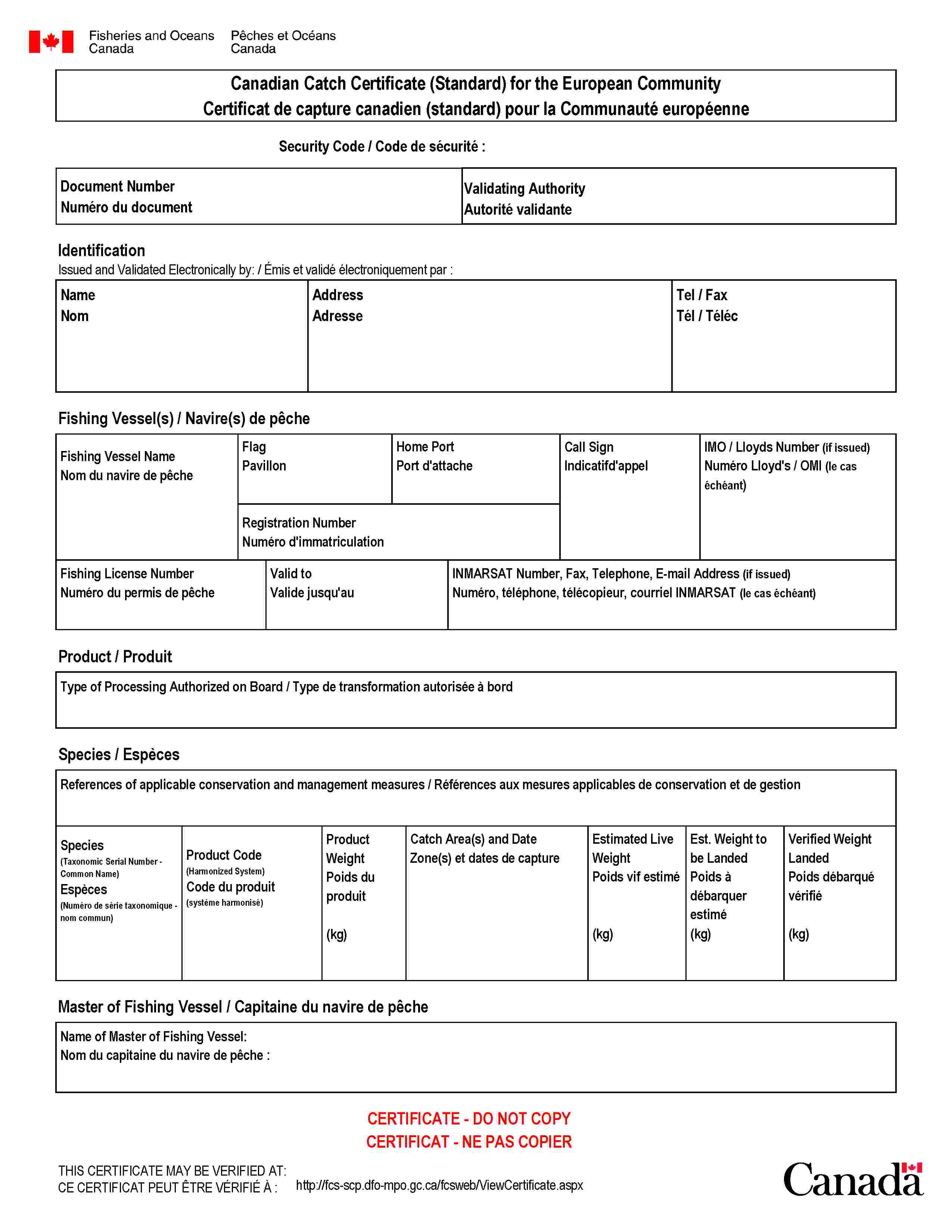 Canadian Catch Certificate (Standard) for the European CommunityCertificat de capture canadien (standard) pour la Communauté européenneSecurity Code / Code de sécurité :Document NumberNuméro du documentValidating AuthorityAutorité validanteIdentificationIssued and Validated Electronically by: / Émis et validé électroniquement par :NameNomAddressAdresseTel / FaxTél / TélécFishing Vessel(s) / Navire(s) de pêcheFishing Vessel NameNom du navire de pêcheFlagPavillonHome PortPort d'attacheCall SignIndicatifd'appelIMO / Lloyds Number (if issued)Numéro Lloyd's / OMI (le cas échéant)Registration NumberNuméro d'immatriculationFishing License NumberNuméro du permis de pêcheValid toValide jusqu'auINMARSAT Number, Fax, Telephone, E-mail Address (if issued)Numéro, téléphone, télécopieur, courriel INMARSAT (le cas échéant)Product / ProduitType of Processing Authorized on Board / Type de transformation autorisée à bordSpecies / EspècesReferences of applicable conservation and management measures / Références aux mesures applicables de conservation et de gestionSpecies(Taxonomic Serial Number - Common Name)Espèces(Numéro de série taxonomique - nom commun)Product Code(Harmonized System)Code du produit(système harmonisé)Product WeightPoids du produit(kg)Catch Area(s) and DateZone(s) et dates de captureEstimated Live WeightPoids vif estimé(kg)Est. Weight to be LandedPoids à débarquer estimé(kg)Verified Weight LandedPoids débarqué vérifié(kg)Master of Fishing Vessel / Capitaine du navire de pêcheName of Master of Fishing Vessel :Nom du capitaine du navire de pêche :CERTIFICATE - DO NOT COPYCERTIFICAT - NE PAS COPIERTHIS CERTIFICATE MAY BE VERIFIED AT:CE CERTIFICAT PEUT ÊTRE VÉRIFIÉ À :http://fcs-scp.dfo-mpo.gc.ca/fcsweb/ViewCertificate.aspx