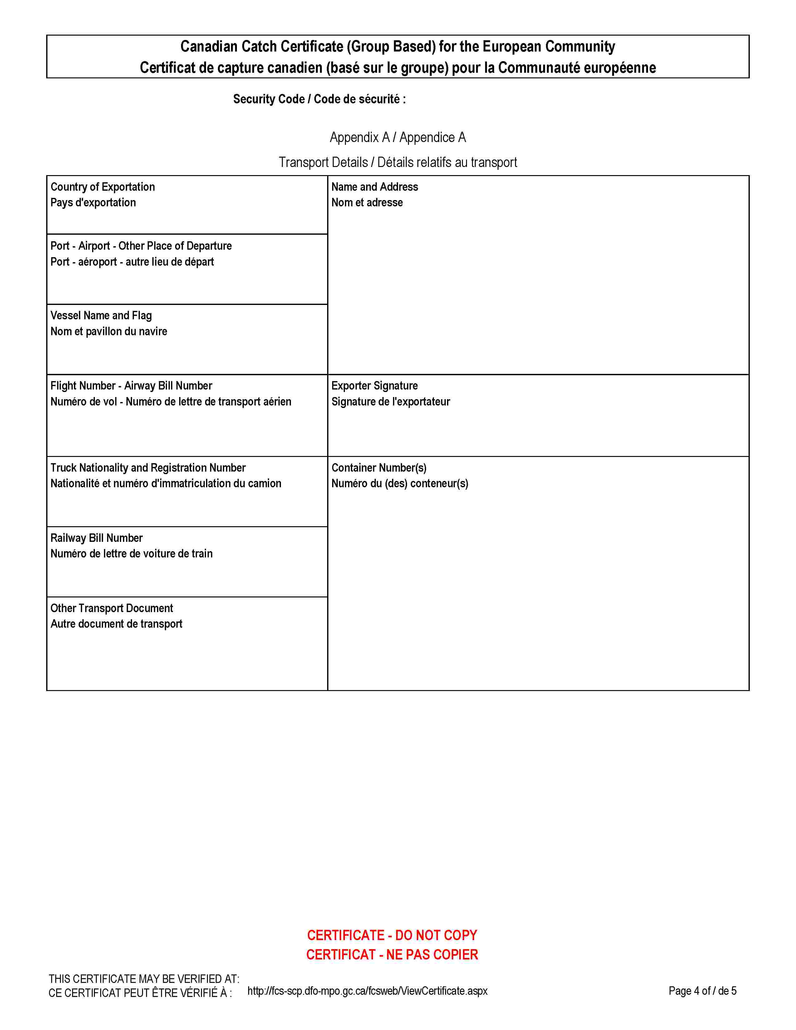 Canadian Catch Certificate (Group Based) for the European CommunityCertificat de capture canadien (basé sur le groupe) pour la Communauté européenneSecurity Code / Code de sécurité :Appendix A / Appendice ATransport Details / Détails relatifs au transportCountry of ExportationPays d'exportationName and AddressNom et adressePort - Airport - Other Place of DeparturePort - aéroport - autre lieu de départVessel Name and FlagNom et pavillon du navireFlight Number - Airway Bill NumberNuméro de vol - Numéro de lettre de transport aérienExporter SignatureSignature de l'exportateurTruck Nationality and Registration NumberNationalité et numéro d'immatriculation du camionContainer Number(s)Numéro du (des) conteneur(s)Railway Bill NumberNuméro de lettre de voiture de trainOther Transport DocumentAutre document de transportCERTIFICATE - DO NOT COPYCERTIFICAT - NE PAS COPIERTHIS CERTIFICATE MAY BE VERIFIED AT:CE CERTIFICAT PEUT ÊTRE VÉRIFIÉ À :http://fcs-scp.dfo-mpo.gc.ca/fcsweb/ViewCertificate.aspx